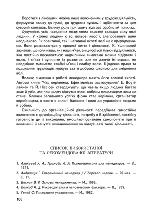 Áîðîòèñÿ ç ëiíîùàìè ìîæíà ëèøå âêëþ÷åííÿì ó òðóäîâó äiÿëüíiñòü,
ôîðìóþ÷è çâè÷êó äî ïðàöi, äî òðóäîâèõ çóñèëü. I çäiéñíþâàòè çà öèì
ñóâîðèé êîíòðîëü. Âåëèêó ðîëü ïðè öüîìó âiäiãðàº îñîáèñòèé ïðèêëàä.
   Ñóêóïíiñòü óñiõ íàâåäåíèõ ïîçèòèâíèõ ÿêîñòåé ñêëàäàº ñèëó âîëi
ëþäèíè. Ó êîæíî¿ ëþäèíè º âñi âîëüîâi ÿêîñòi, àëå ðîçâèíóòi âîíè
íåîäíàêîâî. ßê ïîçèòèâíi, òàê i íåãàòèâíi ÿêîñòi âîëi íå º ïðèðîäæåíè-
ìè. Âîíè ðîçâèâàþòüñÿ ó ïðîöåñi æèòòÿ i äiÿëüíîñòi. Ê. Óøèíñüêèé
çàçíà÷àâ, ùî âîëÿ íàøà, ÿê i íàøi ì’ÿçè, çìiöíþºòüñÿ òiëüêè âiä äiÿëüíîñòi,
ÿêà ïîñòiéíî ïîñèëþºòüñÿ: íàäìiðíèìè âèìîãàìè ìîæíà ïiäiðâàòè i
âîëþ, i ì’ÿçè i çóïèíèòè ¿õ ðîçâèòîê; àëå íå äàþ÷è ¿ì âïðàâè, ìè
íåîäìiííî ìàòèìåìî ñëàáêi ì’ÿçè i ñëàáêó âîëþ. Ùîäåííà ïðàöÿ òà
ïîäîëàííÿ òðóäíîùiâ ìîæóòü ñòàòè äîáðîþ øêîëîþ äëÿ çìiöíåííÿ
âîëi.
   Âåëèêå çíà÷åííÿ â ðîáîòi ìåíåäæåðà ìàþòü éîãî âîëüîâi ÿêîñòi.
Àâòîðè êíèãè “×àñ êåð³âíèêà. Åôåêòèâí³ñòü çàñòîñóâàííÿ” Å. Âîóòi-
ëàéíåí òà É. Íiññiñåí ñòâåðäæóþòü, ùî íàâiòü ÿêùî ëþäèíà áàãàòî
çíàº é óìiº, àëå ïðè öüîìó âiäñóòíÿ âîëÿ, äîáðèì ìåíåäæåðîì âîíà íå
ñòàíå. Êëþ÷åì çàãàëüíîãî óñïiõó ôiðìè ñòàº êåðiâíèê, îðãàíiçàòîð
âèðîáíèöòâà, â ÿêîãî º ñèëüí³ áàæàííÿ i âîëÿ äî óïðàâëiííÿ ëþäüìè
é ñîáîþ.
   Ñõèëüí³ñòü äî îðãàíiçàöiéíî¿ äiÿëüíîñòi ïåðåäáà÷àº ñàìîñòiéíå
âêëþ÷åííÿ â îðãàíiçàöiéíó äiÿëüíiñòü, ïîòðåáó â ¿¿ çäiéñíåííi, ïîñòiéíó
ãîòîâíiñòü äî ¿¿ âèêîíàííÿ, åìîöiéíî-ïîçèòèâíå ñàìîïî÷óòòÿ ïðè ¿¿
âèêîíàííi é ïî÷óòòÿ íåçàäîâîëåííÿ çà âiäñóòíîñòi òàêî¿ äiÿëüíîñòi.




                  ÑÏÈÑÎÊ ÂÈÊÎÐÈÑÒÀÍÎ¯
              ÒÀ ÐÅÊÎÌÅÍÄÎÂÀÍÎ¯ ËIÒÅÐÀÒÓÐÈ

1. Àëåêñååâ À. À., Ãðîìîâà Ë. À. Ïñèõîãåîìåòðèÿ äëÿ ìåíåäæåðîâ. — Ë.,
   1971.
2. Àíäðîùóê Ã. Ñîâðåìåííûé ìåíåäæåð // Çåðêàëî íåäåëè. — 20 ìàÿ. —
   Ñ. 11.
3. Âåñíèí Â. Ð. Îñíîâû ìåíåäæìåíòà. — Ì., 1996.
4. Âîëêîâ È. Ä. Ðóêîâîäèòåëþ î ÷åëîâå÷åñêîì ôàêòîðå. — Ë., 1989.
5. Ãåíîâ Ô. Ïñèõîëîãèÿ óïðàâëåíèÿ. — Ì., 1982.
106
 