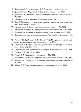 6. Äâîðåöêàÿ Ã. Â., Ìàõíàðûëîâ Â. Ï. Ñîöèîëîãèÿ òðóäà. — Ì., 1989.
 7. Äèêàðåâà À. À., Ìèðñêàÿ Ì. È. Ñîöèîëîãèÿ òðóäà. — Ì., 1989.
 8. Äèçåë Ïîë Ì., Ìàê-Êèíëè Ðàíüÿí. Ïîâåäåíèå ÷åëîâåêà â îðãàíèçàöèè. —
    Ì., 1993.
 9. Êîëîìèíñêèé ß. Ë. ×åëîâåê: ïñèõîëîãèÿ. — Ì., 1980.
10. Ëýíä Ï. Ìåíåäæìåíò — èñêóññòâî óïðàâëÿòü (ñåêðåòû è îïûò ïðàêòè÷åñ-
    êîãî ìåíåäæìåíòà). — Ì., 1995.
11. Ìàêàðåíêî À. Ñ. Êîëëåêòèâ è âîñïèòàíèå ëè÷íîñòè. — Ì., 1972.
12. Ìåñêîí Ì., Àëüáåðò Ì., Õåäîóðè Ô. Îñíîâû ìåíåäæìåíòà. — Ì., 1997.
13. Îáîçîâ Í. Í., Ù¸êèí Ã. Â. Ïñèõîëîãèÿ ðàáîòû ñ ëþäüìè. — Ê., 1999.
14. Ïðàêòè÷åñêèå ñîâåòû äåëîâûì ëþäÿì / Ïîä ðåä. Â. Å. Õðóöêîãî. — K.,
    1991.
15. Ðóñèíîâ Ô. Ì., Íèêóëèí Ë. Ô., Ôàòêèí Ë. Â. Ìåíåäæìåíò è ñàìîìåíåä-
    æìåíò â ñèñòåìå ðûíî÷íûõ îòíîøåíèé. — Ì., 1996.
16. Ñàöêîâ Í. ß. Ìåòîäû è ïðèåìû äåÿòåëüíîñòè ìåíåäæåðà è áèçíåñìå-
    íà. — Áåëàÿ Öåðêîâü, 1993.
17. Ñåêðåòû óìåëîãî ðóêîâîäèòåëÿ / Ïîä ðåä. Ê. Ì. Ëàäåíçàê. — Ì., 1986.
18. Òàãäèñè Ä. Ã. Øîê. — Ì., 1980.
19. Óòêèí Ý. À. Ïðîôåññèÿ — ìåíåäæåð. — Ì., 1992.
20. Ôèëèïïîâ À. Â. Ðàáîòà ñ êàäðàìè: ïñèõîëîãè÷åñêèé àñïåêò. — Ì., 1990.
21. Øèïóíîâ Â. Ã., Êèøêåëü Å. Í. Îñíîâû óïðàâëåí÷åñêîé äåÿòåëüíîñòè. —
    Ì., 1996.
22. Ù¸êèí Ã. Â. Ïðàêòè÷åñêàÿ ïñèõîëîãèÿ ìåíåäæìåíòà. — Ê., 1994.




                                                                      107
 