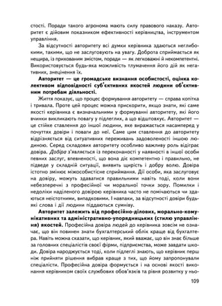 ñòîñòi. Ïîðàäè òàêîãî àãðîíîìà ìàþòü ñèëó ïðàâîâîãî íàêàçó. Àâòî-
ðèòåò º äiéîâèì ïîêàçíèêîì åôåêòèâíîñòi êåðiâíèöòâà, iíñòðóìåíòîì
óïðàâëiííÿ.
    Çà âiäñóòíîñòi àâòîðèòåòó âñi äóìêè êåðiâíèêà çäàþòüñÿ íåãëèáî-
êèìè, òàêèìè, ùî íå çàñëóãîâóþòü íà óâàãó. Äîáðîòà ñïðèéìàºòüñÿ ÿê
íåùèðà, iç ïðèõîâàíèì çìiñòîì, ïîðàäè — ÿê ëåãêîâàæíi é íåêîìïåòåíòíi.
Âèêîðèñòîâóºòüñÿ áóäü-ÿêà ìîæëèâiñòü òëóìà÷åííÿ éîãî äié ÿê íåãà-
òèâíèõ, çíåöiíåííÿ ¿õ.
    Àâòîðèòåò — öå ãðîìàäñüêå âèçíàííÿ îñîáèñòîñòi, îöiíêà êî-
ëåêòèâîì âiäïîâiäíîñòi ñóá’ºêòèâíèõ ÿêîñòåé ëþäèíè îá’ºêòèâ-
íèì ïîòðåáàì äiÿëüíîñòi.
    Æèòòÿ ïîêàçóº, ùî ïðîöåñ ôîðìóâàííÿ àâòîðèòåòó — ñïðàâà êîïiòêà
i òðèâàëà. Ïðîòå öåé ïðîöåñ ìîæíà ïðèñêîðèòè, ÿêùî çíàòè, ÿêi ñàìå
ÿêîñòi êåðiâíèêà º âèçíà÷àëüíèìè ó ôîðìóâàííi àâòîðèòåòó, ÿêi éîãî
â÷èíêè âèêëèêàþòü ïîâàãó ó ïiäëåãëèõ, à ùî âiäøòîâõóº. Àâòîðèòåò —
öå ñòiéêå ñòàâëåííÿ äî iíøî¿ ëþäèíè, ÿêå âèðàæàºòüñÿ íàñàìïåðåä ó
ïî÷óòòÿõ äîâiðè i ïîâàãè äî íå¿. Ñàìå öèì ñòàâëåííÿ äî àâòîðèòåòó
âiäðiçíÿºòüñÿ âiä ñèòóàòèâíèõ ïåðåæèâàíü çàäîâîëåíîñòi iíøîþ ëþ-
äèíîþ. Ñåðåä ñêëàäîâèõ àâòîðèòåòó îñîáëèâî âàæëèâó ðîëü âiäiãðàº
äîâiðà. Äîâiðà ç’ÿâëÿºòüñÿ iç ïåðåêîíàíîñòi ó íàÿâíîñòi â iíøî¿ îñîáè
ïåâíèõ çàñëóã, âïåâíåíîñòi, ùî âîíà äiº êîìïåòåíòíî i ïðàâèëüíî, íå
ïiäâåäå ó ñêëàäíié ñèòóàöi¿, âèÿâèòü ùèðiñòü i äîáðó âîëþ. Äîâiðà
³ñòîòíî çìiíþº ìiæîñîáèñòiñíå ñïðèéìàííÿ. Äi¿ îñîáè, ÿêà çàñëóãîâóº
íà äîâiðó, ìîæóòü çäàâàòèñÿ ïðàâèëüíèìè íàâiòü òîä³, êîëè âîíè
íåáåçïåðå÷íi ç ïðîôåñiéíî¿ ÷è ìîðàëüíî¿ òî÷êè çîðó. Ïîìèëêè i
íåäîëiêè íàäiëåíîãî äîâiðîþ êåðiâíèêà ÷àñòî íå ïîìi÷àþòüñÿ ÷è çäà-
þòüñÿ íå³ñòîòíèìè, âèïàäêîâèìè. I íàâïàêè, çà âiäñóòíîñòi äîâiðè áóäü-
ÿêi ñëîâà i äi¿ ëþäèíè ïiääàþòüñÿ ñóìíiâó.
    Àâòîðèòåò çàëåæèòü âiä ïðîôåñiéíî-äiëîâèõ, ìîðàëüíî-êîìó-
íiêàòèâíèõ òà àäìiíiñòðàòèâíî-óïîðÿäíèöüêèõ (ñòèëþ óïðàâëií-
íÿ) ÿêîñòåé. Ïðîôåñiéíà äîâiðà ëþäåé äî êåðiâíèêà çîâñiì íå îçíà-
÷àº, ùî âií ïîâèíåí çíàòè áóõãàëòåðñüêèé îáëiê êðàùå â³ä áóõãàëòå-
ðà. Íàâiòü ìîæíà ñêàçàòè, ùî êåð³âíèê, ÿêèé ââàæàº, ùî âií çíàº áiëüøå
çà ãîëîâíèõ ñïåöiàëiñòiâ ñâîº¿ ôiðìè, ïiäïðèºìñòâà, ìîæå çàâäàòè øêî-
äè. Äîâiðà íàðîäæóºòüñÿ òîäi, êîëè ïiäëåãëi çíàþòü, ùî êåðiâíèê ïåðø
íiæ ïðèéíÿòè ðiøåííÿ âèáðàâ êðàùå ç òèõ, ùî éîìó çàïðîïîíóâàëè
ñïåöiàëiñòè. Ïðîôåñiéíà äîâiðà ôîðìóºòüñÿ i íà îñíîâi ÿêîñòi âèêî-
íàííÿ êåðiâíèêîì ñâî¿õ ñëóæáîâèõ îáîâ’ÿçêiâ òà ðiâíÿ ðîçâèòêó ó íüî-
                                                                  109
 