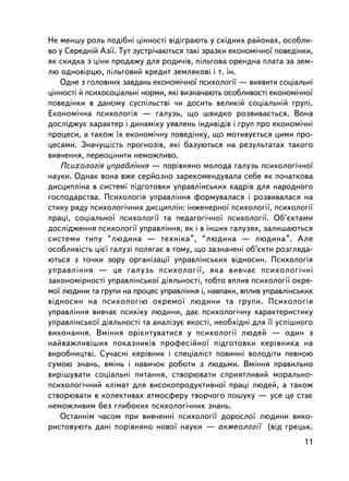 Íå ìåíøó ðîëü ïîäiáí³ öiííîñòi âiäiãðàþòü ó ñõiäíèõ ðàéîíàõ, îñîáëè-
âî ó Ñåðåäíié Àçi¿. Òóò çóñòði÷àþòüñÿ òàê³ çðàçêè åêîíîìi÷íî¿ ïîâåäiíêè,
ÿê ñêèäêà ç öiíè ïðîäàæó äëÿ ðîäè÷iâ, ïiëüãîâà îðåíäíà ïëàòà çà çåì-
ëþ îäíîâiðöþ, ïiëüãîâèé êðåäèò çåìëÿêîâ³ i ò. ³í.
   Îäíå ç ãîëîâíèõ çàâäàíü åêîíîìi÷íî¿ ïñèõîëîãi¿ — âèÿâèòè ñîöiàëüí³
öiííîñò³ é ïñèõîñîöiàëüí³ íîðìè, ÿêi âèçíà÷àþòü îñîáëèâîñòi åêîíîìi÷íî¿
ïîâåäiíêè â äàíîìó ñóñïiëüñòâi ÷è äîñèòü âåëèêié ñîöiàëüíié ãðóïi.
Åêîíîìi÷íà ïñèõîëîãiÿ — ãàëóçü, ùî øâèäêî ðîçâèâàºòüñÿ. Âîíà
äîñëiäæóº õàðàêòåð i äèíàìiêó óÿâëåíü iíäèâiäiâ i ãðóï ïðî åêîíîìi÷íi
ïðîöåñè, à òàêîæ ¿õ åêîíîìi÷íó ïîâåäiíêó, ùî ìîòèâóºòüñÿ öèìè ïðî-
öåñàìè. Çíà÷óùiñòü ïðîãíîçiâ, ÿêi áàçóþòüñÿ íà ðåçóëüòàòàõ òàêîãî
âèâ÷åííÿ, ïåðåîöiíèòè íåìîæëèâî.
   Ïñèõîëîãiÿ óïðàâëiííÿ — ïîðiâíÿíî ìîëîäà ãàëóçü ïñèõîëîãi÷íî¿
íàóêè. Îäíàê âîíà âæå ñåðéîçíî çàðåêîìåíäóâàëà ñåáå ÿê ïî÷àòêîâà
äèñöèïëiíà â ñèñòåìi ïiäãîòîâêè óïðàâëiíñüêèõ êàäðiâ äëÿ íàðîäíîãî
ãîñïîäàðñòâà. Ïñèõîëîãiÿ óïðàâëiííÿ ôîðìóâàëàñÿ i ðîçâèâàëàñÿ íà
ñòèêó ðÿäó ïñèõîëîãi÷íèõ äèñöèïëií: iíæåíåðíî¿ ïñèõîëîãi¿, ïñèõîëîãi¿
ïðàö³, ñîöiàëüíî¿ ïñèõîëîãi¿ òà ïåäàãîãi÷íî¿ ïñèõîëîãi¿. Îá’ºêòàìè
äîñëiäæåííÿ ïñèõîëîãi¿ óïðàâëiííÿ, ÿê i â iíøèõ ãàëóçÿõ, çàëèøàþòüñÿ
ñèñòåìè òèïó “ëþäèíà — òåõíiêà”, “ëþäèíà — ëþäèíà”. Àëå
îñîáëèâiñòü öiº¿ ãàëóçi ïîëÿãàº â òîìó, ùî çàçíà÷åí³ îá’ºêòè ðîçãëÿäà-
þòüñÿ ç òî÷êè çîðó îðãàíiçàöi¿ óïðàâëiíñüêèõ âiäíîñèí. Ïñèõîëîãiÿ
óïðàâëiííÿ — öå ãàëóçü ïñèõîëîãi¿, ÿêà âèâ÷àº ïñèõîëîãi÷íi
çàêîíîìiðíîñòi óïðàâëiíñüêî¿ äiÿëüíîñòi, òîáòî âïëèâ ïñèõîëîãi¿ îêðå-
ìî¿ ëþäèíè òà ãðóïè íà ïðîöåñ óïðàâëiííÿ i, íàâïàêè, âïëèâ óïðàâëiíñüêèõ
âiäíîñèí íà ïñèõîëîãiþ îêðåìî¿ ëþäèíè òà ãðóïè. Ïñèõîëîãiÿ
óïðàâëiííÿ âèâ÷àº ïñèõiêó ëþäèíè, äàº ïñèõîëîãi÷íó õàðàêòåðèñòèêó
óïðàâëiíñüêî¿ äiÿëüíîñòi òà àíàëiçóº ÿêîñòi, íåîáõiäíi äëÿ ¿¿ óñïiøíîãî
âèêîíàííÿ. Âìiííÿ îðiºíòóâàòèñÿ ó ïñèõîëîãi¿ ëþäåé — îäèí ç
íàéâàæëèâiøèõ ïîêàçíèêiâ ïðîôåñiéíî¿ ïiäãîòîâêè êåðiâíèêà íà
âèðîáíèöòâi. Ñó÷àñí³ êåðiâíèê i ñïåöiàëiñò ïîâèíí³ âîëîäiòè ïåâíîþ
ñóìîþ çíàíü, âìiíü i íàâè÷îê ðîáîòè ç ëþäüìè. Âìiííÿ ïðàâèëüíî
âèðiøóâàòè ñîöiàëüíi ïèòàííÿ, ñòâîðþâàòè ñïðèÿòëèâèé ìîðàëüíî-
ïñèõîëîãi÷íèé êëiìàò äëÿ âèñîêîïðîäóêòèâíî¿ ïðàöi ëþäåé, à òàêîæ
ñòâîðþâàòè â êîëåêòèâàõ àòìîñôåðó òâîð÷îãî ïîøóêó — óñå öå ñòàº
íåìîæëèâèì áåç ãëèáîêèõ ïñèõîëîãi÷íèõ çíàíü.
   Îñòàííiì ÷àñîì ïðè âèâ÷åííi ïñèõîëîãi¿ äîðîñëî¿ ëþäèíè âèêî-
ðèñòîâóþòü äàíi ïîðiâíÿíî íîâî¿ íàóêè — àêìåîëîãi¿ (â³ä ãðåöüê.
                                                                     11
 