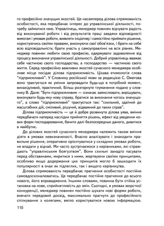 ãî ïðîôåñiéíî çíà÷óùèõ ÿêîñòåé. Öå íàñàìïåðåä äiëîâà ñïðÿìîâàíiñòü
îñîáèñòîñòi, ÿêà ïåðåäáà÷àº iíòåðåñ äî óïðàâëiíñüêî¿ äiÿëüíîñòi, ïî-
òðåáó çàéìàòèñÿ íåþ. Óïðàâëiíåöü, ìåíåäæåð ïîâèíåí âiä÷óâàòè ðàäiñòü
âiä âèêîíóâàíî¿ ðîáîòè i âiä ðåçóëüòàòiâ ïðàöi çàâäÿêè âiäïîâiäíîñòi
âèìîãàì i óìîâàì ðîáîòè, âèÿâëÿòè iíiöiàòèâó i ñàìîñòiéíî ïðèéìàòè ðiøåííÿ,
êîðèñòóþ÷èñü ñâî¿ìè ïðàâàìè, âèêîíóþ÷è ñâî¿ îáîâ’ÿçêè, i áðàòè íà ñåáå
âñþ âiäïîâiäàëüíiñòü: áðàòè ó÷àñòü ó ñàìîóïðàâëiííi íà âñiõ ðiâíÿõ. Ìå-
íåäæåð ïîâèíåí ëþáèòè ñâîþ ïðîôåñiþ, îäåðæóâàòè çàäîâîëåííÿ âiä
ïðîöåñó âèêîíàííÿ óïðàâëiíñüêî¿ äiÿëüíîñòi. Äîáðèé óïðàâëiíåöü ââàæàº
ñåáå ÷àñòèíîþ ñâîãî ãîñïîäàðñòâà, à ãîñïîäàðñòâî — ÷àñòèíîþ ñâîãî
æèòòÿ. Ñåðåä ïðîôåñiéíî âàæëèâèõ ÿêîñòåé ñó÷àñíîãî ìåíåäæåðà îñîá-
ëèâå ìiñöå ïîñ³äàº äiëîâà ïiäïðèºìëèâiñòü. Öiêàâà åòèìîëîãiÿ ñëîâà
“ïiäïðèºìëèâèé”. Ó Ñëîâíèêó ðîñ³éñüêî¿ ìîâè çà ðåäàêöiºþ Ñ. Îæåãîâà
âîíî òðàêòóºòüñÿ ÿê óìiííÿ çàïðîâàäèòè áóäü-ùî â ïîòðiáíèé ìîìåíò,
âèíàõiäëèâèé, ïðàêòè÷íèé. Áiëüø ðîçãîðíóòå òëóìà÷åííÿ ïîäàíî ó ñëîâ-
íèêó Â. Äàëÿ: “Áóòè ïiäïðèºìëèâèì — îçíà÷àº çàìèñëþâàòè, âèðiøóâàòè,
âèêîíóâàòè áóäü-ÿêó íîâó ñïðàâó, áðàòèñÿ çà âèêîíàííÿ ÷îãîñü çíà÷óùî-
ãî”, à ñëîâî “ïiäïðèºìëèâèé” òðàêòóºòüñÿ òàê: “ñõèëüíèé, çäàòíèé äî
ìàñøòàáíèõ äié, ñìiëèâèé, ðiøó÷èé, âiäâàæíèé äî òàêèõ ñïðàâ”.
   Äiëîâà ïiäïðèºìëèâiñòü — öå é äîáðå ðîçâèíóòà äiëîâà óÿâà, âìiííÿ
ïåðåäáà÷àòè íàïåðåä íàñëiäêè ïðèéíÿòòÿ ðiøåíü, åôåêò âiä óâåäåííÿ íî-
âèõ ôîðì ãîñïîäàðþâàííÿ, áà÷èòè äàëi áåçïîñåðåäíüî äàíîãî, äèâèòèñÿ
â ìàéáóòíº.
   Äî äiëîâèõ ÿêîñòåé ñó÷àñíîãî ìåíåäæåðà íàëåæèòü òàêîæ âìiííÿ
äiÿòè â óìîâàõ íåâèçíà÷åíîñòi. Â÷àñíî àíàëiçóâàòè i çíàõîäèòè ïðà-
âèëüíå ðiøåííÿ, îïåðàòèâíî îðiºíòóâàòèñÿ ó ñêëàäíèõ óìîâàõ ðîáîòè,
íå âïàäàòè ó âiä÷àé. Ìè ÷àñòî çóñòði÷àºìîñÿ ç êåðiâíèêàìè, ÿêi ñòðàæ-
äàþòü “óïðàâëiíñüêèì áîÿãóçòâîì”. Âîíè ñõèëüí³ çàíàäòî ïàñóâàòè
ïåðåä îáñòàâèíàìè, ìèðèòèñÿ ç íèìè, æåðòâóþ÷è ñâî¿ìè ïðèíöèïàìè,
îñîáëèâî ÿêùî äîäåðæàííÿ öèõ ïðèíöèïiâ ìîãëî á çàøêîäèòè ¿õ
ïîïóëÿðíîñòi â î÷àõ ÿê ïiäëåãëèõ, òàê i âèùîãî êåðiâíèöòâà.
   Äiëîâà ñïðÿìîâàíiñòü ïåðåäáà÷àº ïðàãíåííÿ îñîáèñòîñòi ïîñòiéíî
ñàìîâäîñêîíàëþâàòèñü. Öå ïåðåäáà÷àº ïîñòiéíå ïðàãíåííÿ äî âñüîãî
íîâîãî, éîãî âïðîâàäæåííÿ. ²íøèìè ñëîâàìè, ïîâèííà áóòè ñòiéêà óñ-
òàíîâêà íà íîâå, ñïðèéíÿòëèâiñòü äî çìií. Ñüîãîäíi, â óìîâàõ æîðñòêî¿
êîíêóðåíöi¿, ìåíåäæåð ïîâèíåí ïîñòiéíî øóêàòè íîâ³ ôîðìè ðîáîòè,
âèâ÷àòè ïåðåäîâèé äîñâiä, ìàêñèìàëüíî ïðàãíóòè äî ïðîôåñiéíîãî
ñïiëêóâàííÿ ç êîëåãàìè, âìiëî êîðèñòóâàòèñÿ íîâîþ iíôîðìàöiºþ.
110
 
