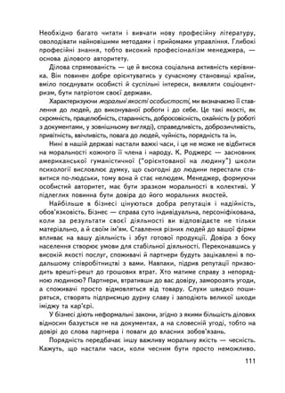 Íåîáõiäíî áàãàòî ÷èòàòè i âèâ÷àòè íîâó ïðîôåñiéíó ëiòåðàòóðó,
îâîëîäiâàòè íàéíîâiøèìè ìåòîäàìè i ïðèéîìàìè óïðàâëiííÿ. Ãëèáîêi
ïðîôåñ³éíi çíàííÿ, òîáòî âèñîêèé ïðîôåñiîíàëiçì ìåíåäæåðà, —
îñíîâà äiëîâîãî àâòîðèòåòó.
   Äiëîâà ñïðÿìîâàíiñòü — öå é âèñîêà ñîöiàëüíà àêòèâíiñòü êåðiâíè-
êà. Âií ïîâèíåí äîáðå îðiºíòóâàòèñü ó ñó÷àñíîìó ñòàíîâèùi êðà¿íè,
âìiëî ïîºäíóâàòè îñîáèñòi é ñóñïiëüíi iíòåðåñè, âèÿâëÿòè ñîöiîöåíò-
ðèçì, áóòè ïàòðiîòîì ñâîº¿ äåðæàâè.
   Õàðàêòåðèçóþ÷è ìîðàëüíi ÿêîñòi îñîáèñòîñòi, ìè âèçíà÷àºìî ¿¿ ñòàâ-
ëåííÿ äî ëþäåé, äî âèêîíóâàíî¿ ðîáîòè i äî ñåáå. Öå òàêi ÿêîñòi, ÿê
ñêðîìíiñòü, ïðàöåëþáíiñòü, ñòàðàííiñòü, äîáðîñîâiñíiñòü, îõàéíiñòü (ó ðîáîòi
ç äîêóìåíòàìè, ó çîâíiøíüîìó âèãëÿäi), ñïðàâåäëèâiñòü, äîáðîçè÷ëèâiñòü,
ïðèâiòíiñòü, ââi÷ëèâiñòü, ïîâàãà äî ëþäåé, ÷óéíiñòü, ïîðÿäíiñòü òà ií.
   Íèíi â íàø³é äåðæàâ³ íàñòàëè âàæêi ÷àñè, i öå íå ìîæå íå âiäáèòèñÿ
íà ìîðàëüíîñòi êîæíîãî ¿¿ ÷ëåíà i íàðîäó. Ê. Ðîäæåðñ — çàñíîâíèê
àìåðèêàíñüêî¿ ãóìàíiñòè÷íî¿ (“îðiºíòîâàíî¿ íà ëþäèíó”) øêîëè
ïñèõîëîãi¿ âèñëîâëþº äóìêó, ùî ñüîãîäíi äî ëþäèíè ïåðåñòàëè ñòà-
âèòèñÿ ïî-ëþäñüêè, òîìó âîíà é ñòàº íåëþäåì. Ìåíåäæåð, ôîðìóþ÷è
îñîáèñòèé àâòîðèòåò, ìàº áóòè çðàçêîì ìîðàëüíîñòi â êîëåêòèâi. Ó
ïiäëåãëèõ ïîâèííà áóòè äîâiðà äî éîãî ìîðàëüíèõ ÿêîñòåé.
   Íàéáiëüøå â áiçíåñ³ öiíóþòüñÿ äîáðà ðåïóòàöiÿ i íàäiéíiñòü,
îáîâ’ÿçêîâiñòü. Áiçíåñ — ñïðàâà ñóòî iíäèâiäóàëüíà, ïåðñîíiôiêîâàíà,
êîëè çà ðåçóëüòàòè ñâîº¿ äiÿëüíîñòi âè âiäïîâiäàºòå íå òiëüêè
ìàòåðiàëüíî, à é ñâî¿ì ³ì’ÿì. Ñòàâëåííÿ ðiçíèõ ëþäåé äî âàøî¿ ôiðìè
âïëèâàº íà âàøó äiÿëüíiñòü i çáóò ãîòîâî¿ ïðîäóêöi¿. Äîâiðà ç áîêó
íàñåëåííÿ ñòâîðþº óìîâè äëÿ ñòàá³ëüíî¿ äiÿëüíîñòi. Ïåðåêîíàâøèñü ó
âèñîêié ÿêîñòi ïîñëóã, ñïîæèâà÷³ é ïàðòíåðè áóäóòü çàöiêàâëåíi â ïî-
äàëüøîìó ñïiâðîáiòíèöòâi ç âàìè. Íàâïàêè, ïiäðèâ ðåïóòàöi¿ ïðèçâî-
äèòü âðåøò³-ðåøò äî ãðîøîâèõ âòðàò. Õòî ìàòèìå ñïðàâó ç íåïîðÿä-
íîþ ëþäèíîþ? Ïàðòíåðè, âòðàòèâøè äî âàñ äîâiðó, çàìîðîçÿòü óãîäè,
à ñïîæèâà÷³ ïðîñòî âiäìîâëÿòüñÿ âiä òîâàðó. Ñëóõè øâèäêî ïîøè-
ðÿòüñÿ, ñòâîðÿòü ïiäïðèºìöþ äóðíó ñëàâó i çàïîä³þòü âåëèêî¿ øêîäè
iìiäæó òà êàð’ºði.
   Ó áiçíåñi äiþòü íåôîðìàëüíi çàêîíè, çãiäíî ç ÿêèìè á³ëüø³ñòü äiëîâèõ
âiäíîñèí áàçóºòüñÿ íå íà äîêóìåíòàõ, à íà ñëîâåñíié óãîäi, òîáòî íà
äîâiði äî ñëîâà ïàðòíåðà i ïîâàãè äî âëàñíèõ çîáîâ’ÿçàíü.
   Ïîðÿäíiñòü ïåðåäáà÷àº iíøó âàæëèâó ìîðàëüíó ÿêiñòü — ÷åñíiñòü.
Êàæóòü, ùî íàñòàëè ÷àñè, êîëè ÷åñíèì áóòè ïðîñòî íåìîæëèâî.
                                                                        111
 