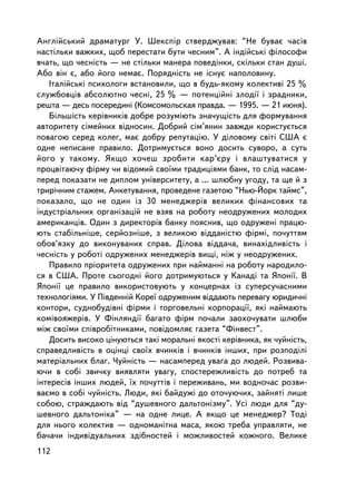 Àíãëiéñüêèé äðàìàòóðã Ó. Øåêñï³ð ñòâåðäæóâàâ: “Íå áóâàº ÷àñiâ
íàñòiëüêè âàæêèõ, ùîá ïåðåñòàòè áóòè ÷åñíèì”. À iíäiéñüêi ôiëîñîôè
â÷àòü, ùî ÷åñíiñòü — íå ñòiëüêè ìàíåðà ïîâåäiíêè, ñêiëüêè ñòàí äóøi.
Àáî âií º, àáî éîãî íåìàº. Ïîðÿäíiñòü íå iñíóº íàïîëîâèíó.
   ²òàëiéñüêi ïñèõîëîãè âñòàíîâèëè, ùî â áóäü-ÿêîìó êîëåêòèâi 25 %
ñëóæáîâöiâ àáñîëþòíî ÷åñíi, 25 % — ïîòåíöiéíi çëîäi¿ i çðàäíèêè,
ðåøòà — äåñü ïîñåðåäèíi (Êîìñîìîëüñêàÿ ïðàâäà. — 1995. — 21 èþíÿ).
   Áiëüøiñòü êåðiâíèêiâ äîáðå ðîçóìiþòü çíà÷óù³ñòü äëÿ ôîðìóâàííÿ
àâòîðèòåòó ñiìåéíèõ âiäíîñèí. Äîáðèé ñiì’ÿíèí çàâæäè êîðèñòóºòüñÿ
ïîâàãîþ ñåðåä êîëåã, ìàº äîáðó ðåïóòàöiþ. Ó äiëîâîìó ñâiòi ÑØÀ º
îäíå íåïèñàíå ïðàâèëî. Äîòðèìóºòüñÿ âîíî äîñèòü ñóâîðî, à ñóòü
éîãî ó òàêîìó. ßêùî õî÷åø çðîáèòè êàð’ºðó i âëàøòóâàòèñÿ ó
ïðîöâiòàþ÷ó ôiðìó ÷è âiäîìèé ñâî¿ìè òðàäèöiÿìè áàíê, òî ñëiä íàñàì-
ïåðåä ïîêàçàòè íå äèïëîì óíiâåðñèòåòó, à ... øëþáíó óãîäó, òà ùå é ç
òðèði÷íèì ñòàæåì. Àíêåòóâàííÿ, ïðîâåäåíå ãàçåòîþ “Íüþ-Éîðê òàéìñ”,
ïîêàçàëî, ùî íå îäèí iç 30 ìåíåäæåðiâ âåëèêèõ ôiíàíñîâèõ òà
iíäóñòðiàëüíèõ îðãàíiçàöié íå âçÿâ íà ðîáîòó íåîäðóæåíèõ ìîëîäèõ
àìåðèêàíöiâ. Îäèí ç äèðåêòîðiâ áàíêó ïîÿñíèâ, ùî îäðóæåíi ïðàöþ-
þòü ñòàáiëüíiøå, ñåðéîçíiøå, ç âåëèêîþ âiääàíiñòþ ôiðìi, ïî÷óòòÿì
îáîâ’ÿçêó äî âèêîíóâàíèõ ñïðàâ. Äiëîâà âiääà÷à, âèíàõiäëèâiñòü i
÷åñíiñòü ó ðîáîòi îäðóæåíèõ ìåíåäæåðiâ âèù³, íiæ ó íåîäðóæåíèõ.
   Ïðàâèëî ïðiîðèòåòà îäðóæåíèõ ïðè íàéìàíí³ íà ðîáîòó íàðîäèëî-
ñÿ â ÑØÀ. Ïðîòå ñüîãîäíi éîãî äîòðèìóþòüñÿ ó Êàíàäi òà ßïîíi¿. Â
ßïîíi¿ öå ïðàâèëî âèêîðèñòîâóþòü ó êîíöåðíàõ ³ç ñóïåðñó÷àñíèìè
òåõíîëîãiÿìè. Ó Ïiâäåííié Êîðå¿ îäðóæåíèì âiääàþòü ïåðåâàãó þðèäè÷íi
êîíòîðè, ñóäíîáóäiâíi ôiðìè i òîðãîâåëüíi êîðïîðàöi¿, ÿêi íàéìàþòü
êîìiâîÿæåðiâ. Ó Ôiíëÿíäi¿ áàãàòî ôiðì ïî÷àëè çàîõî÷óâàòè øëþáè
ìiæ ñâî¿ìè ñïiâðîáiòíèêàìè, ïîâiäîìëÿº ãàçåòà “Ôiíâåñò”.
   Äîñèòü âèñîêî öiíóþòüñÿ òàêi ìîðàëüíi ÿêîñòi êåðiâíèêà, ÿê ÷óéíiñòü,
ñïðàâåäëèâiñòü â îöiíöi ñâî¿õ â÷èíêiâ i â÷èíêiâ iíøèõ, ïðè ðîçïîäiëi
ìàòåðiàëüíèõ áëàã. ×óéíiñòü — íàñàìïåðåä óâàãà äî ëþäåé. Ðîçâèâà-
þ÷è â ñîái çâè÷êó âèÿâëÿòè óâàãó, ñïîñòåðåæëèâiñòü äî ïîòðåá òà
iíòåðåñiâ iíøèõ ëþäåé, ¿õ ïî÷óòòiâ i ïåðåæèâàíü, ìè âîäíî÷àñ ðîçâè-
âàºìî â ñîái ÷óéíiñòü. Ëþäè, ÿêi áàéäóæi äî îòî÷óþ÷èõ, çàéíÿòi ëèøå
ñîáîþ, ñòðàæäàþòü â³ä “äóøåâíîãî äàëüòîí³çìó”. Óñi ëþäè äëÿ “äó-
øåâíîãî äàëüòîí³êà” — íà îäíå ëèöå. À ÿêùî öå ìåíåäæåð? Òîäi
äëÿ íüîãî êîëåêòèâ — îäíîìàíiòíà ìàñà, ÿêîþ òðåáà óïðàâëÿòè, íå
áà÷à÷è iíäèâiäóàëüíèõ çäiáíîñòåé i ìîæëèâîñòåé êîæíîãî. Âåëèêå
112
 