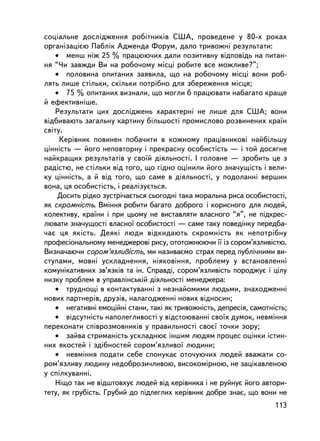 ñîöiàëüíå äîñëiäæåííÿ ðîáiòíèêiâ ÑØÀ, ïðîâåäåíå ó 80-õ ðîêàõ
îðãàíiçàöiºþ Ïàáëiê Àäæåíäà Ôîðóì, äàëî òðèâîæíi ðåçóëüòàòè:
    • ìåíø íiæ 25 % ïðàöþþ÷èõ äàëè ïîçèòèâíó âiäïîâiäü íà ïèòàí-
íÿ “×è çàâæäè Âè íà ðîáî÷îìó ìiñöi ðîáèòå âñå ìîæëèâå?”;
    • ïîëîâèíà îïèòàíèõ çàÿâèëà, ùî íà ðîáî÷îìó ìiñöi âîíè ðîá-
ëÿòü ëèøå ñòiëüêè, ñê³ëüêè ïîòð³áíî äëÿ çáåðåæåííÿ ìiñöÿ;
    • 75 % îïèòàíèõ âèçíàëè, ùî ìîãëè á ïðàöþâàòè íàáàãàòî êðàùå
é åôåêòèâíiøå.
    Ðåçóëüòàòè öèõ äîñëiäæåíü õàðàêòåðíi íå ëèøå äëÿ ÑØÀ; âîíè
âiäáèâàþòü çàãàëüíó êàðòèíó áiëüøîñòi ïðîìèñëîâî ðîçâèíåíèõ êðà¿í
ñâiòó.
     Êåðiâíèê ïîâèíåí ïîáà÷èòè â êîæíîìó ïðàö³âíèêîâ³ íàéá³ëüøó
öiííiñòü — éîãî íåïîâòîðíó i ïðåêðàñíó îñîáèñòiñòü — i òîé äîñÿãíå
íàéêðàùèõ ðåçóëüòàò³â ó ñâî¿é äiÿëüíîñòi. I ãîëîâíå — çðîáèòü öå ç
ðàäiñòþ, íå ñòiëüêè âiä òîãî, ùî ãiäíî îöiíèëè éîãî çíà÷óùiñòü i âåëè-
êó öiííiñòü, à é âiä òîãî, ùî ñàìå â äiÿëüíîñòi, ó ïîäîëàííi âåðøèí
âîíà, öÿ îñîáèñòiñòü, i ðåàëiçóºòüñÿ.
     Äîñèòü ðiäêî çóñòði÷àºòüñÿ ñüîãîäíi òàêà ìîðàëüíà ðèñà îñîáèñòîñòi,
ÿê ñêðîìíiñòü. Âìiííÿ ðîáèòè áàãàòî äîáðîãî i êîðèñíîãî äëÿ ëþäåé,
êîëåêòèâó, êðà¿íè i ïðè öüîìó íå âèñòàâëÿòè âëàñíîãî “ÿ”, íå ïiäêðåñ-
ëþâàòè çíà÷óùîñòi âëàñíî¿ îñîáèñòîñòi — ñàìå òàêó ïîâåäiíêó ïåðåäáà-
÷àº öÿ ÿêiñòü. Äåÿêi ëþäè âiäêèäàþòü ñêðîìíiñòü ÿê íåïîòðiáíó
ïðîôåñiîíàëüíîìó ìåíåäæåðîâ³ ðèñó, îòîòîæíþþ÷è ¿¿ ³ç ñîðîì’ÿçëèâiñòþ.
Âèçíà÷àþ÷è ñîðîì’ÿçëèâiñòü, ìè íàçèâàºìî ñòðàõ ïåðåä ïóáëi÷íèìè âè-
ñòóïàìè, ìîâíi óñêëàäíåííÿ, í³ÿêîâiííÿ, ïðîáëåìó ó âñòàíîâëåííi
êîìóíiêàòèâíèõ çâ’ÿçêiâ òà ií. Ñïðàâä³, ñîðîì’ÿçëèâiñòü ïîðîäæóº ³ öiëó
íèçêó ïðîáëåì â óïðàâëiíñüêié äiÿëüíîñòi ìåíåäæåðà:
    • òðóäíîùi â êîíòàêòóâàííi ç íåçíàéîìèìè ëþäüìè, çíàõîäæåííi
íîâèõ ïàðòíåðiâ, äðóçiâ, íàëàãîäæåíí³ íîâèõ âiäíîñèí;
    • íåãàòèâíi åìîöiéíi ñòàíè, òàêi ÿê òðèâîæíiñòü, äåïðåñiÿ, ñàìîòíiñòü;
    • âiäñóòíiñòü íàïîëåãëèâîñòi ó âiäñòîþâàííi ñâî¿õ äóìîê, íåâìiííÿ
ïåðåêîíàòè ñï³âðîçìîâíèêiâ ó ïðàâèëüíîñòi ñâîº¿ òî÷êè çîðó;
    • çàéâà ñòðèìàíiñòü óñêëàäíþº iíøèì ëþäÿì ïðîöåñ îöiíêè iñòèí-
íèõ ÿêîñòåé i çäiáíîñòåé ñîðîì’ÿçëèâî¿ ëþäèíè;
    • íåâìiííÿ ïîäàòè ñåáå ñïîíóêàº îòî÷óþ÷èõ ëþäåé ââàæàòè ñî-
ðîì’ÿçëèâó ëþäèíó íåäîáðîçè÷ëèâîþ, âèñîêîìiðíîþ, íå çàöiêàâëåíîþ
ó ñïiëêóâàííi.
    Íiùî òàê íå âiäøòîâõóº ëþäåé âiä êåðiâíèêà i íå ðóéíóº éîãî àâòîðè-
òåòó, ÿê ãðóáiñòü. Ãðóáèé äî ïiäëåãëèõ êåðiâíèê äîáðå çíàº, ùî âîíè íå
                                                                      113
 