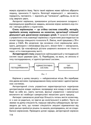 ìîæóòü âiäïîâiñòè éîìó. ×àñòî òàêèé êåðiâíèê ìîæå ïóáëi÷íî îáðàçèòè
ëþäèíó, ïðèíèçèòè ¿¿ ãiäíiñòü. Êàòåãîði¿ ìîðàëüíîñòi — ââi÷ëèâiñòü,
ïîðÿäíiñòü, òàêòîâíiñòü — âiäíîñÿòü äî “ïàòÿêàííÿ”, äðiáíèöü, íà ÿêi íå
ñë³ä çâåðòàòè óâàãè.
   Àâòîðèòåò êåðiâíèêà, çóìîâëþþ÷è óñïiøíå âèêîíàííÿ ñêëàäíèõ i
âiäïîâiäàëüíèõ âèðîáíè÷èõ çàâäàíü, âåëèêîþ ìiðîþ çàëåæèòü âiä ñòè-
ëþ i ìåòîäiâ ðîáîòè ç ïiäëåãëèìè.
   Ñòèëü êåðiâíèöòâà — öå ñòiéêà ñèñòåìà ñïîñîáiâ, ìåòîäiâ,
ïðèéîìiâ âïëèâó êåðiâíèêà íà êîëåêòèâ, îðãàíiçàöi¿ ñï³ëüíî¿
äiÿëüíîñòi äëÿ äîñÿãíåííÿ çíà÷óùèõ öiëåé. Ó ñó÷àñíié ëiòåðàòóði
ç óïðàâëiííÿ ñòèëü âçàºìîäi¿ êåðiâíèêà ç ïiäëåãëèìè ðîçãëÿäàºòüñÿ íà
îñíîâi ïiäõîäó íiìåöüêîãî ïñèõîëîãà Ê. Ëåâiíà, ÿêèé ïðàöþâàâ ó 30-õ
ðîêàõ ó ÑØÀ. Âií ðîçð³çíÿº òðè îñíîâíèõ ñòèëi êåðiâíèöòâà: àâòî-
êðàòè, äåìîêðàòè i ëåéçåñôåðè (â³ä àíãë. laisser-faire — íåâòðó÷àííÿ,
ïîòóðàííÿ). Öÿ êëàñèôiêàöiÿ ä³ñòàëà øèðîêîãî âèçíàííÿ íå òiëüêè â
íàóöi, à é â ïîâñÿêäåííîìó æèòòi.
   Àâòîðèòàðíèé ñòèëü óïðàâëiííÿ íàéïîøèðåí³øèé ó ãîñïîäàðñüêié
ñèñòåìi íàøî¿ äåðæàâè (ðèñ. 1). Ïåðåáóäîâà, íà æàëü, íå çìiíèëà íi
òèïó ãîñïîäàðþâàííÿ, íi àäìiíiñòðàòèâíî¿ ñèñòåìè.

       ÒÈÏ                 ÀÄÌ²Í²ÑÒÐÀÒÈÂÍÀ                ÒÈÏ
 ÃÎÑÏÎÄÀÐÞÂÀÍÍß               ÑÈÑÒÅÌÀ                  ÊÅÐ²ÂÍÈÊÀ


                                Ðèñ. 1

    Êåðiâíèê ó öüîìó ëàíöþãó — íàéóðàçëèâ³øå ìiñöå. Âií ïåðåáóâàº
ìiæ äâîìà âîãíÿìè: ïiäïîðÿäêîâàíèì éîìó êîëåêòèâîì i àäìiíiñòðàòèâ-
íîþ ñèñòåìîþ.
    Àâòîðèòàðíèé ñòèëü óïðàâëiííÿ õàðàêòåðèçóºòüñÿ íàäìiðíîþ
öåíòðàëiçàöiºþ âëàäè: êåðiâíèê çîñåðåäæóº âñþ âëàäó â ñâî¿õ ðóêàõ,
áåðå íà ñåáå âñi, íàâiòü ÷àñòêîâi, ôóíêöi¿ óïðàâëiííÿ i íàìàãàºòüñÿ
âèêëþ÷èòè âñi íåîáõiäíi ñàìîðåãóë³âíi ìåõàíiçìè öüîãî ïðîöåñó.
    Àâòîêðàò ñàìîâëàñíî ðîçâ’ÿçóº áiëüøiñòü ïèòàíü æèòòÿ êîëåêòèâó,
íi ç êèì íå ðàäèòüñÿ, íå ïðàãíå äî êîëåãiàëüíîñòi â ðîáîòi. ×àñòî íå
çâàæàº íà äóìêó ñïåöiàëiñòiâ, ïîðóøóº îôiöiéíó ñóáîðäèíàöiþ. Öå ïðè-
çâîäèòü äî òîãî, ùî ãîëîâíi ñïåöiàëiñòè çìóøåíi âiäìîâëÿòèñÿ âiä
ñâî¿õ ðàíiøå ïðèéíÿòèõ ðiøåíü òà íàêàçiâ, ðîçïîðÿäæåíü, ÿêi íå ñïîäî-
áàëèñÿ êåðiâíèêîâ³. Ïðîâîäÿ÷è äiëîâi íàðàäè, àâòîðèòàðíèé êåðiâíèê
114
 