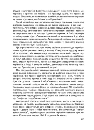 âëàäíî i êàòåãîðè÷íî ôîðìóëþº ñâîþ äóìêó, ìîæå áóòè ðiçêèì. Çà-
ïåðå÷åíü i êðèòèêè íå ëþáèòü i íå ïðèõîâóº öüîãî. Íå ïðàãíå äî
çãîäè ç áiëüøiñòþ, íå íàìàãàºòüñÿ çðîáèòè ðiøåííÿ ñïiëüíîþ ñïðàâîþ,
íå øóêàº ïiäòðèìêè, íåîáõiäíî¿ äëÿ ¿¿ ðåàëiçàöi¿.
   Òàêèé óïðàâëiíåöü ìàº äîãìàòè÷íå ìèñëåííÿ, ïðè ÿêîìó òiëüêè îäíà
âiäïîâiäü ïðàâèëüíà (ÿê ïðàâèëî, öå äóìêà êåðiâíèêà), à âñi iíøi —
ïîìèëêîâi. Àâòîðèòàðíi ó÷àñíèêè äiëîâî¿ íàðàäè äiþòü äèíàìi÷íî, àã-
ðåñèâíî, iíîäi ñàìîâïåâíåíî, íàìàãàþòüñÿ ïðîâåñòè ñâî¿ iäå¿ i ïðîåêòè,
íå çâåðòàþ÷è óâàãè íà ïîãëÿäè ³ äóìêè îòî÷óþ÷èõ. Ó ¿õí³õ ïàðòíåðiâ
ïî ñïiëêóâàííþ ðiäêî ç’ÿâëÿºòüñÿ ìîæëèâiñòü âèñëîâèòèñÿ i äî êiíöÿ
ñôîðìóëþâàòè ñâîþ ïðîïîçèöiþ. Àâòîðèòàðíèé êåðiâíèê ìàº õâîðîá-
ëèâå óïðàâëiíñüêå ÷åñòîëþáñòâî: éîãî âíåñîê ó ïðèéíÿòòÿ ðiøåííÿ
çàâæäè ïîâèíåí áóòè íàéáiëüøèì.
   Öå äèðåêòèâíèé ñòèëü, ïðè ÿêîìó êåðiâíèê ñõèëüíèé äî ïåðåáiëü-
øåííÿ àäìiíiñòðàòèâíèõ ìåòîäiâ âïëèâó. Ñòèìóëþþ÷è òðóäîâó àêòèâ-
íiñòü ïiäëåãëèõ, âií âèêîðèñòîâóº ïåðåâàæíî íåãàòèâíi ñòèìóëè: çàó-
âàæåííÿ, ïîïåðåäæåííÿ, äîêîðè, ïîãðîçè, äîãàíè, ïîêàðàííÿ, ïîçáàâëåí-
íÿ ïiëüã, çàáîðîíè, ÿêi âèêëèêàþòü ó ïiäëåãëèõ ïî÷óòòÿ íåñïîêîþ, òðè-
âîãè, ñòðàõó, ïðèãíi÷åííÿ. Òàêîæ öå ïîðîäæóº ðîçäðàòóâàííÿ ïðîòè
êåðiâíèêà, à iíîäi é åìîöiéíi âèáóõè, äåìîíñòðàòèâíó íåïîêîðó íàêà-
çàì, ùî áóëè âiääàíi ó äèðåêòèâíié ôîðìi.
   Ïðè ïàíóâàííi àäìiíiñòðàòèâíî-êîìàíäíî¿ ñèñòåìè ñïîñòåðiãàºòüñÿ
äóæå âåëèêà iíòåíñèâíiñòü êîíòðîëþ çà ðîáîòîþ ïiäëåãëèõ ç áîêó
êåðiâíèêà. Âií ïðàãíå îñîáèñòî êîíòðîëþâàòè âñå i âñiõ. Íiêîìó íå
äîâiðÿº, ïîñòiéíî òðèìàº â ïîëi çîðó âñi ñòîðîíè æèòòÿ êîëåêòèâó.
Öèì âií äîñÿãàº òî÷íîãî é îáîâ’ÿçêîâîãî âèêîíàííÿ ñâî¿õ âèìîã,
ïîñèëþº çàëåæíiñòü ïiäëåãëèõ âiä ñåáå, àëå âîäíî÷àñ çàâäàº øêîäó.
Íàïðèêëàä, ÿêùî êåðiâíèê ôiðìè, äå ïðàöþþòü áëèçüêî 200 ïðîôåñiéíî
ïiäãîòîâëåíèõ òâîð÷èõ ïðàö³âíèêiâ, íå äîçâîëÿº ïðèéìàòè ðiøåííÿ
æîäíîìó çàñòóïíèêó i çàâiäóþ÷îìó âiääiëîì, òî òàêèé ñòèëü êåðiâíèöòâà
êîøòóâàòèìå íàäòî äîðîãî. Ó öié ôiðìi âñå ðîáèòüñÿ ç îãëÿäó íà òå,
ùî “øåôó öå ñïîäîáàºòüñÿ ÷è í³”.
   Àâòîðèòàðíi ëiäåðè ñõèëüíi äî ñòåðåîòèïiâ, ìàþòü äóæå æîðñòêi
óñòàíîâêè íà ëþäåé, ùî ôîðìóþòü ÷îðíî-áiëå ñïðèéìàííÿ. Êåðiâíèê,
ÿêèé äîâãî êîðèñòóºòüñÿ àâòîðèòàðíèì ñòèëåì, ïåðåêîíàíèé: ÿêùî
îäíå — äîáðå, iíøå — îáîâ’ÿçêîâî ïîãàíî. Âií ñõèëüíèé äî “íàâiøó-
âàííÿ ÿðëèêiâ”, ïåðåáiëüøóþ÷è çíà÷åííÿ ïåðøîãî âðàæåííÿ ïðî ëþ-
äèíó. Ñòåðåîòèïè íàäòî ñòiéêi é ïîäîëàòè ¿õ âàæêî.
                                                                  115
 