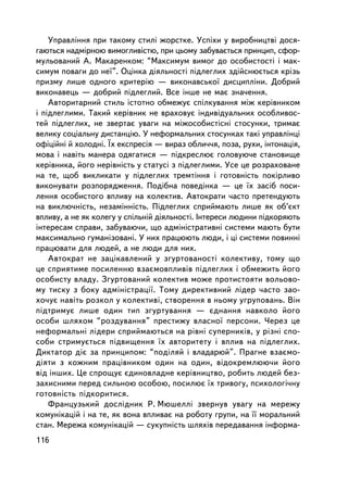 Óïðàâëiííÿ ïðè òàêîìó ñòèëi æîðñòêå. Óñïiõè ó âèðîáíèöòâi äîñÿ-
ãàþòüñÿ íàäìiðíîþ âèìîãëèâiñòþ, ïðè öüîìó çàáóâàºòüñÿ ïðèíöèï, ñôîð-
ìóëüîâàíèé À. Ìàêàðåíêîì: “Ìàêñèìóì âèìîã äî îñîáèñòîñòi i ìàê-
ñèìóì ïîâàãè äî íå¿”. Îöiíêà äiÿëüíîñòi ïiäëåãëèõ çäiéñíþºòüñÿ êðiçü
ïðèçìó ëèøå îäíîãî êðèòåðiþ — âèêîíàâñüêî¿ äèñöèïëiíè. Äîáðèé
âèêîíàâåöü — äîáðèé ïiäëåãëèé. Âñå iíøå íå ìàº çíà÷åííÿ.
    Àâòîðèòàðíèé ñòèëü ³ñòîòíî îáìåæóº ñïiëêóâàííÿ ìiæ êåðiâíèêîì
i ïiäëåãëèìè. Òàêèé êåðiâíèê íå âðàõîâóº iíäèâiäóàëüíèõ îñîáëèâîñ-
òåé ïiäëåãëèõ, íå çâåðòàº óâàãè íà ìiæîñîáèñòiñíi ñòîñóíêè, òðèìàº
âåëèêó ñîöiàëüíó äèñòàíöiþ. Ó íåôîðìàëüíèõ ñòîñóíêàõ òàêi óïðàâëiíöi
îôiöiéíi é õîëîäíi. ¯õ åêñïðåñiÿ — âèðàç îáëè÷÷ÿ, ïîçà, ðóõè, iíòîíàöiÿ,
ìîâà i íàâiòü ìàíåðà îäÿãàòèñÿ — ïiäêðåñëþº ãîëîâóþ÷å ñòàíîâèùå
êåðiâíèêà, éîãî íåðiâíiñòü ó ñòàòóñi ç ïiäëåãëèìè. Óñå öå ðîçðàõîâàíå
íà òå, ùîá âèêëèêàòè ó ï³äëåãëèõ òðåìòiííÿ i ãîòîâíiñòü ïîêiðëèâî
âèêîíóâàòè ðîçïîðÿäæåííÿ. Ïîä³áíà ïîâåä³íêà — öå ¿õ çàñiá ïîñè-
ëåííÿ îñîáèñòîãî âïëèâó íà êîëåêòèâ. Àâòîêðàòè ÷àñòî ïðåòåíäóþòü
íà âèêëþ÷íiñòü, íåçàìiííiñòü. Ïiäëåãëèõ ñïðèéìàþòü ëèøå ÿê îá’ºêò
âïëèâó, à íå ÿê êîëåãó ó ñï³ëüíié ä³ÿëüíîñòi. Iíòåðåñè ëþäèíè ïiäêîðÿþòü
iíòåðåñàì ñïðàâè, çàáóâàþ÷è, ùî àäìiíiñòðàòèâíi ñèñòåìè ìàþòü áóòè
ìàêñèìàëüíî ãóìàíiçîâàíi. Ó íèõ ïðàöþþòü ëþäè, i öi ñèñòåìè ïîâèííi
ïðàöþâàòè äëÿ ëþäåé, à íå ëþäè äëÿ íèõ.
    Àâòîêðàò íå çàöiêàâëåíèé ó çãóðòîâàíîñòi êîëåêòèâó, òîìó ùî
öå ñïðèÿòèìå ïîñèëåííþ âçàºìîâïëèâiâ ïiäëåãëèõ i îáìåæèòü éîãî
îñîáèñòó âëàäó. Çãóðòîâàíèé êîëåêòèâ ìîæå ïðîòèñòîÿòè âîëüîâî-
ìó òèñêó ç áîêó àäìiíiñòðàöi¿. Òîìó äèðåêòèâíèé ëiäåð ÷àñòî çàî-
õî÷óº íàâiòü ðîçêîë ó êîëåêòèâi, ñòâîðåííÿ â íüîìó óãðóïîâàíü. Âií
ïiäòðèìóº ëèøå îäèí òèï çãóðòóâàííÿ — ºäíàííÿ íàâêîëî éîãî
îñîáè øëÿõîì “ðîçäóâàííÿ” ïðåñòèæó âëàñíî¿ ïåðñîíè. ×åðåç öå
íåôîðìàëüí³ ëiäåðè ñïðèéìàþòüñÿ íà ðiâíi ñóïåðíèêiâ, ó ð³çí³ ñïî-
ñîáè ñòðèìóºòüñÿ ï³äâèùåííÿ ¿õ àâòîðèòåòó i âïëèâ íà ïiäëåãëèõ.
Äèêòàòîð äiº çà ïðèíöèïîì: “ïîäiëÿé i âëàäàðþé”. Ïðàãíå âçàºìî-
äiÿòè ç êîæíèì ïðàöiâíèêîì îäèí íà îäèí, âiäîêðåìëþþ÷è éîãî
âiä iíøèõ. Öå ñïðîùóº ºäèíîâëàäíå êåðiâíèöòâî, ðîáèòü ëþäåé áåç-
çàõèñíèìè ïåðåä ñèëüíîþ îñîáîþ, ïîñèëþº ¿õ òðèâîãó, ïñèõîëîãi÷íó
ãîòîâíiñòü ïiäêîðèòèñÿ.
    Ôðàíöóçüêèé äîñëiäíèê Ð. Ìþøåëëi çâåðíóâ óâàãó íà ìåðåæó
êîìóíiêàöié i íà òå, ÿê âîíà âïëèâàº íà ðîáîòó ãðóïè, íà ¿¿ ìîðàëüíèé
ñòàí. Ìåðåæà êîìóíiêàöié — ñóêóïíiñòü øëÿõiâ ïåðåäàâàííÿ iíôîðìà-
116
 