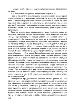 • ÿêùî ç ÿêî¿ñü ïðè÷èíè çàäóì êåðiâíèêà ïîâèíåí çáåðiãàòèñÿ â
òàºìíèöi;
   • â åêñòðåìàëüíèõ óìîâàõ âèðîáíè÷èõ àâàðié òà ³í.
   I âñå æ ïñèõîëîãè ðåêîìåíäóþòü âèêîðèñòîâóâàòè àâòîðèòàðíèé
ñòèëü êåðiâíèöòâà ó âèêëþ÷íèõ ñèòóàö³ÿõ. À ìîëîäîìó óïðàâëiíöþ,
ÿêèé çà ñòóïåíåì ïðîôåñiéíî¿ ïiäãîòîâëåíîñòi ñòî¿òü íèæ÷å â³ä ñâî¿õ
ïiäëåãëèõ àáî íà îäíîìó ç íèìè ðiâíi, öåé ñòèëü âçàãàëi íå ðåêîìåí-
äóºòüñÿ. Ó ïðîòèâíîìó ðàç³ âèíèêàº çàãðîçà ïîâíiñòþ âòðàòèòè ïiäòðèìêó
êîëåêòèâó. Òàêèé ñòèëü òàêîæ íåâèïðàâäàíèé ó ðîáîòi ãðîìàäñüêèõ
îðãàíiçàöié.
   ßêùî æ âèêîðèñòàííÿ äèðåêòèâíîãî ñòèëþ çóìîâëåíå ëèøå íå-
çäîðîâèì áàæàííÿì ëþäèíè äåìîíñòðóâàòè ñâîþ âëàäó àáî ïðàãíåí-
íÿì äî ºäèíîâëàääÿ, òî ïðîöåñ óïðàâëiííÿ íàáèðàº íåãàòèâíî¿
ñïðÿìîâàíîñòi. Âií ïðèçâîäèòü äî ðîçâèòêó ó ïiäëåãëèõ ïàñèâíîñòi,
áàéäóæîñòi, ãàëüìóº ïðîÿâè òâîð÷î¿ iíiöiàòèâè, ñàìîñòiéíîñòi. Íàâåäå-
ìî ïðèêëàä. 1940 ðiê. Íàêàç Ïðåçèäi¿ Âåðõîâíî¿ Ðàäè ÑÐÑÐ. Áåç äîç-
âîëó çàëèøèâ ðîáî÷å ìiñöå — òþðåìíå óâ’ÿçíåííÿ âiä äâîõ äî ÷îòè-
ðüîõ ìiñÿöiâ. Ïðîãóë áåç ïîâàæíèõ ïðè÷èí — óâ’ÿçíåííÿ äî øåñòè
ìiñÿöiâ. Âèïóñê íåÿêiñíî¿ ïðîäóêöi¿ ïðèðiâíþâàâñÿ äî íàíåñåííÿ íà-
âìèñíî¿ øêîäè — ï’ÿòü ðîêiâ. Íà ðåàëiçàöiþ âñiõ öèõ çàõîäiâ ïîêëà-
äàëèñÿ âåëèêi íàäi¿. Ïðîòå íà ïðàêòèöi öå íå òiëüêè íå äàëî î÷iêóâàíèõ
ðåçóëüòàòiâ, à é ñïðè÷èíèëîñÿ äî ñåðéîçíèõ íåãàòèâíèõ íàñëiäê³â:
çá³ëüøèëàñü ê³ëüê³ñòü ïåðåñòðàõóâàëüíèêiâ, ÿêi ïåðåäàâàëè ñïðàâè äî
ñóäó áåç áóäü-ÿêèõ ïðè÷èí, êàðàþ÷è áåçíåâèííèõ ëþäåé; áóëè çâåäåí³
íàíiâåöü iíiö³àòèâà i ñàìîñòiéíiñòü ïðàö³âíèêiâ. Çãàäóº êîëèøí³é íà-
÷àëüíèê öåõó Ëåíiíãðàäñüêîãî ïðÿäèëüíî-òêàöüêîãî êîìáiíàòó Ãðè-
ãîð’ºâ: “Ïðî ÿêiñòü ïðîäóêöi¿ ìàéñòðè íå õîòiëè ñàìîñòiéíî âèðiøóâàòè
ïèòàííÿ, ùîá íå áðàòè íà ñåáå çàéâî¿ âiäïîâiäàëüíîñòi. Âîíè ïðîñòî
ìîãëè ïîäçâîíèòè ìåí³ î 3-é ãîäèíi íî÷³, ùîá ñïèòàòè, ÿê ä³ÿòè â òîìó
÷è iíøîìó âèïàäêó”.
   Äîñëiäæåííÿ ïðîäóêòèâíîñòi êîæíîãî ñòèëþ äîâåëè ùî íàé-
åôåêòèâí³øèì º äåìîêðàòè÷íèé ñòèëü óïðàâëiííÿ, ÿêèé ñòâîðþº óìîâè
äëÿ åôåêòèâíîãî âèðîáíèöòâà òà ñïðèÿòëèâèé ìîðàëüíî-ïñèõîëîãi÷-
íèé êëiìàò ó êîëåêòèâi. Äåìîêðàò ó ðîáîòi øèðîêî ñïèðàºòüñÿ íà
ñâî¿õ ïiäëåãëèõ, äåëåãóº âiäïîâiäàëüíiñòü ñâî¿ì çàñòóïíèêàì ç óñiõ îïå-
ðàòèâíèõ ïèòàíü, íàäiëÿº ¿õ âiäïîâiäíèìè ïðàâàìè òà ïîâíîâàæåííÿìè.
Âiäáóâàºòüñÿ ðîçïîäië âëàäè íà îñíîâi âçàºìíî¿ äîìîâëåíîñòi, àëå
ïðè öüîìó êåðiâíèê çàëèøàº çà ñîáîþ ïðàâî âèðiøóâàòè ìàãiñòðàëüí³,
118
 