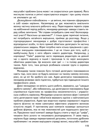 ìàñøòàáí³ ïðîáëåìè (õî÷à ìîæå i íå ñêîðèñòàòèñÿ öèì ïðàâîì). Éîãî
ìèñòåöòâî ïîëÿãàº â óìiííi êîðèñòóâàòèñÿ âëàäîþ i ïðè öüîìó í³êîëè
íå àïåëþâàòè äî íå¿.
    Äåëåãóâàííÿ ïîâíîâàæåíü — öå âìiííÿ, ÿêå ïîâèíåí ñôîðìóâàòè
â ñîái êîæåí êåðiâíèê. Íàñàìïåðåä öå äàº ìîæëèâiñòü âèâiëüíèòè
âåëèêó ÷àñòèíó âëàñíîãî ðîáî÷îãî ÷àñó. Ïåðåãëÿäàþ÷è ïåðåëiê ñïðàâ
íà íàéáëèæ÷èé ïåðiîä ðîáîòè, ìåíåäæåð-äåìîêðàò çàâæäè ñòàâèòü ïå-
ðåä ñîáîþ çàïèòàííÿ: “ßêi ñïðàâè ïîòðåáóþòü ñàìå ìîº¿ áåçïîñåðåä-
íüî¿ ó÷àñòi? Íàñêiëüêè öå âàæëèâî?”. I òiëüêè äóæå òåðìiíîâi ïèòàííÿ,
ÿêi ïîòðåáóþòü íåãàéíîãî âèðiøåííÿ, ïðèéìàº äî ðîçãëÿäó. ßêùî ó
ïiäïîðÿäêóâàííi ìåíåäæåðà º äîáðå ïiäãîòîâëåíi ïðîôåñiéíî i
âiäïîâiäàëüíi îñîáè, òî éîãî ïðÿìèé îáîâ’ÿçîê äåëåãóâàòè ¿ì ÷àñòèíó
óïðàâëiíñüêèõ çàâäàíü. Ôiðìi ïîòðiáíî ìàòè êiëüêà ïðàö³âíèê³â ç äîñ-
òàòíüî çíà÷óùèìè ïîâíîâàæåííÿìè. I öå íå òiëüêè äëÿ òîãî, ùîá ó
ìàéáóòíüîìó áóëî ç êîãî îáðàòè íîâîãî äèðåêòîðà. Íàïðèêëàä, ó
êîðïîðàöi¿ “Òàéì” äèðåêòîð ÷àñòî ïåðåâîäèâ ðåäàêòîðiâ íà äåÿêèé
÷àñ ç îäíîãî æóðíàëó â iíøèé i ïðèçíà÷àâ ¿õ ïî ÷åðçi âèêîíóâàòè
îáîâ’ÿçêè äèðåêòîðà. Öå âíîñèëî íîâi iäå¿ — i â ãîëîâó äèðåêòîðà
òàêîæ. Êðiì òîãî, òàêà ðîòàöiÿ ðîçáèâàëà êëàíîâi ãðóïè â îêðåìèõ
æóðíàëàõ.
    Ìåíåäæåð òàêîæ ïîâèíåí áóòè ãîòîâèé äåëåãóâàòè ïîâíîâàæåííÿ
íàâiòü òîäi, êîëè âîíè íå áóäóòü âèêîíàíi íà òàêîìó ñàìîìó ÿêiñíîìó
ðiâíi, ÿê öå ìiã áè çðîáèòè âií ñàì. Àäæå äåëåãóþ÷è ïîâíîâàæåííÿ,
ìåíåäæåð ðîçâèâàº ñâî¿õ ïiäëåãëèõ, òóðáóºòüñÿ ïðî ï³äâèùåííÿ ¿õíüîãî
ïðîôåñiéíîãî ð³âíÿ.
    Äåÿêi ìåíåäæåðè íå âìiþòü öüîãî ðîáèòè, ââàæàþ÷è, ùî “øâèäøå
çðîáèòè ñàìîìó”, àáî ïîáîþþ÷èñü, ùî äåëåãóâàííÿ ïîâíîâàæåíü áóäå
ñïðèéìàòèñÿ ïiäëåãëèìè ÿê ïðîôåñiéíà íåêîìïåòåíòíiñòü i óïðàâëií-
ñüêà ñëàáêiñòü êåðiâíèêà. Ìåíåäæåðè ñó÷àñíèõ âåëèêèõ ôiðì i êîìïàíié
ñâiòó äåëåãóâàííÿ ïðàâ i îáîâ’ÿçêiâ ââàæàþòü îäíiºþ ç íàéãîëîâíiøèõ
ïðîáëåì óïðàâëiííÿ. Àäæå ïðè æîðñòêèõ íîðìàõ êåðîâàíîñòi ëþäèíà
ïðîñòî ôiçè÷íî íå ìîæå ñàìîòóæêè åôåêòèâíî óïðàâëÿòè âåëèêîþ
êiëüêiñòþ ëþäåé. Ó ïðîòèâíîìó ðàç³ êîìïàíiÿ íàçàâæäè çàëèøèòüñÿ
äðiáíîþ ôiðìîþ, ÿêà íå ìàº ìîæëèâîñòåé äëÿ ïîäàëüøîãî çðîñòàí-
íÿ. Ïðàö³âíèêè òàêî¿ êîìïàí³¿ çàâæäè áóäóòü ñòîÿòè ó ÷åðçi äî “øåôà”,
÷åêàþ÷è éîãî óñíîãî ÷è ïèñüìîâîãî ðîçïîðÿäæåííÿ. Ó ñâîþ ÷åðãó,
êåðiâíèê áóäå çàâæäè ïåðåâàíòàæåíèé äåòàëÿìè, ïîòî÷íèìè äðiáíèìè
ïðîáëåìàìè ³ íå çìîæå âèð³øóâàòè ñïðàâä³ âåëèê³, ìàñøòàáí³ ïðîáëå-
                                                                 119
 