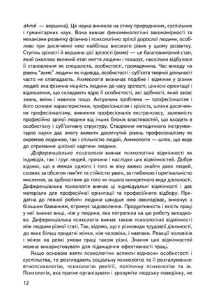 -
akme — âåðøèíà). Öÿ íàóêà âèíèêëà íà ñòèêó ïðèðîäíè÷èõ, ñóñïiëüíèõ
i ãóìàíiòàðíèõ íàóê. Âîíà âèâ÷àº ôåíîìåíîëîãi÷íi çàêîíîìiðíîñòi òà
ìåõàíiçìè ðîçâèòêó ôiçè÷íî i ïñèõîëîãi÷íî çðiëî¿ äîðîñëî¿ ëþäèíè, îñîá-
ëèâî ïðè äîñÿãíåííi íåþ íàéáiëüø âèñîêîãî ðiâíÿ ó öüîìó ðîçâèòêó.
Ñòóïiíü çðiëîñòi é âåðøèíà öiº¿ çðiëîñòi (àêìå) — öå áàãàòîâèìiðíèé ñòàí,
ÿêèé îõîïëþº âåëèêèé åòàï æèòòÿ ëþäèíè i ïîêàçóº, íàñêiëüêè âiäáóëîñÿ
¿¿ ñòàíîâëåííÿ ÿê ñïåöiàëiñòà, îñîáèñòîñòi, ãðîìàäÿíèíà. ×àñ âèõîäó íà
ðiâåíü “àêìå” ëþäèíè ÿê iíäèâiäà, îñîáèñòîñòi i ñóá’ºêòà òâîð÷î¿ äiÿëüíîñòi
÷àñòî íå ñïiâïàäàþòü. Àêìåîëîãiÿ âèçíà÷àº ïîäiáíå i âiäìiííå ó ðiçíèõ
ëþäåé: ÿêà ôiçè÷íà ìiöíiñòü ëþäèíè äî ÷àñó çðiëîñòi, öiíí³ñíi îðiºíòàöi¿ i
âiäíîøåííÿ, ùî ñêëàäàþòü ÿäðî ¿¿ îñîáèñòîñòi, ÿêi çäiáíîñòi, ÿêèé çàïàñ
çíàíü, âìiíü i íàâè÷îê òîùî. Àêòóàëüíà ïðîáëåìà — ïðîôåñiîíàëiçì i
éîãî îñíîâíi õàðàêòåðèñòèêè, ïðîôåñiîíàëiçì i çðiëiñòü, øëÿõè äîñÿãíåí-
íÿ ïðîôåñiîíàëiçìó, âèâ÷åííÿ ïðîôåñiîíàëiâ åêñòðà-êëàñó, çàëåæíiñòü
ïðîôåñiéíî çðiëî¿ ëþäèíè â³ä iíøèõ áëîê³â âëàñòèâîñòåé, ùî âõîäÿòü â
îñîáèñòiñíó i ñóá’ºêòèâíó ñòðóêòóðó. Ñòâîðåííÿ ìåòîäè÷íîãî iíñòðóìåí-
òàðiþ íàóêè äàº çìîãó âèÿâèòè äîñÿãíóòèé ðiâåíü ïðîôåñiîíàëiçìó ÿê
îêðåìîþ ëþäèíîþ, òàê i ñïiëüí³ñòþ ëþäåé. Àêìåîëîãiÿ — øëÿõ, ùî âåäå
äî îòðèìàííÿ öiëiñíî¿ êàðòèíè ëþäèíè.
    Äèôåðåíöiàëüíà ïñèõîëîãiÿ âèâ÷àº ïñèõîëîãi÷íi âiäìiííîñòi ÿê
iíäèâiä³â, òàê i ãðóï ëþäåé, ïðè÷èíè i íàñëiäêè öèõ âiäìiííîñòåé. Äîáðå
âiäîìî, ùî â ìåæàõ îäíîãî i òîãî æ âiêó âàæêî çíàéòè äâîõ ëþäåé,
ñõîæèõ çà îáñÿãîì ïàì’ÿòi òà ñòiéê³ñòþ óâàãè, çà ãëèáèíîþ i îðèãiíàëüí³ñòþ
ìèñëåííÿ, çà çäiáíîñòÿìè äî òîãî ÷è iíøîãî êîíêðåòíîãî âèäó äiÿëüíîñòi.
Äèôåðåíöiàëüíà ïñèõîëîãiÿ âèâ÷àº öi iíäèâiäóàëüíi âiäìiííîñòi i äàº
ìàòåðiàëè äëÿ ïðîôåñiéíî¿ îðiºíòàöi¿ òà ïðîôåñiéíîãî âiäáîðó. Ïðè-
äàòíà äî ïåâíî¿ ðîáîòè ëþäèíà øâèäøå íåþ îâîëîäiâàº, âèêîíóº ç
áiëüøèì áàæàííÿì, îòðèìóº çàäîâîëåííÿ. Ïðîäóêòèâíiñòü i ÿêiñòü ïðàöi
ó íå¿ çíà÷íî âèù³, íiæ ó ëþäèíè, ÿêà ïîòðàïèëà íà öþ ðîáîòó âèïàäêî-
âî. Äèôåðåíöiàëüíà ïñèõîëîãiÿ âèâ÷àº òàêîæ ïñèõîëîãi÷íi âiäìiííîñòi
ìiæ ëþäüìè ðiçíî¿ ñòàòi. Òàê, âiäîìî, ùî º ðiçíîâèäè òðóäîâî¿ äiÿëüíîñòi,
äî ÿêèõ áiëüø ïðèäàòíi æiíêè, íiæ ÷îëîâiêè, i íàâïàêè. Ðåàêöi¿ ÷îëîâiêiâ
i æiíîê íà äåÿêi óìîâè ïðàöi òàêîæ ðiçíi. Çíàííÿ öèõ âiäìiííîñòåé
ìîæíà âèêîðèñòîâóâàòè äëÿ ïiäâèùåííÿ åôåêòèâíîñòi ïðàöi.
    ßêùî îñíîâîþ âçÿòè ïñèõîëîãi÷íi àñïåêòè âiäíîñèí îñîáèñòîñòi i
ñóñïiëüñòâà, òî ðîçãëÿäàþòü ñîöiàëüíó ïñèõîëîãiþ òà ¿¿ ðîçãàëóæåííÿ:
åòíîïñèõîëîãiþ, ïñèõîëîãiþ ðåëiãi¿, ïîëiòè÷íó ïñèõîëîãiþ òà ií.
Ïñèõîëîãiÿ, ÿêà ïðàãíå îðãàíiçóâàòè i çðîçóìiòè ëþäñüêó ïîâåäiíêó, íå
12
 
