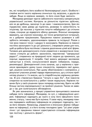 ìè, ÿêi ïîòðåáóþòü éîãî îñîáèñòî¿ áåçïîñåðåäíüî¿ ó÷àñòi. Îñîáèñòå i
ñiìåéíå æèòòÿ òàêîãî êåðiâíèêà îïèíèòüñÿ ïiä çàãðîçîþ, à äðóçiâ â³í
çàáóäå. ßêùî æ êåðiâíèê çàõâîð³º, òî éîãî íiêèì áóäå çàìiíèòè.
    Ìåíåäæåð-äåìîêðàò ïðàãíå çàáåçïå÷èòè ïîçèòèâíó ñàìîðåãóëÿöiþ
óïðàâëiíñüêî¿ ñèñòåìè. Êîíòðîëü çà äiÿëüíiñòþ ïiäëåãëèõ çäiéñíþº,
àëå íå äî äðiáíèöü, çàîõî÷óº ¿õ äî ñàìî- i âçàºìîêîíòðîëþ. Öèì âií
ïiäêðåñëþº ñâîþ äîâiðó äî ïiäëåãëèõ, ðîçâèâàº ¿õ ñàìîñòiéíiñòü òà
iíiöiàòèâó. Öå ïîñèëþº ó ïiäëåãëèõ ïî÷óòòÿ íåáàéäóæîñòi äî ñïiëüíèõ
ñïðàâ, ñïîíóêàº äî âiäâåðòîãî îáìiíó äóìêàìè. ßïîíñüêi ìåíåäæåðè
ââàæàþòü, ùî ñëóõíÿíi âèêîíàâöi, ÿêi òî÷íî äîòðèìóþòüñÿ iíñòðóêöié,
íå º äîáðèìè ïðàöiâíèêàìè. Ïðàö³âíèêè ïîâèííi ðîçâèâàòè â ñîái
çäiáíiñòü çìiíþâàòè, óäîñêîíàëþâàòè ïðàâèëà òà iíñòðóêöi¿. Ðàçîì ç
òèì âîíè ïîâèííi òî÷íî i øâèäêî ¿õ âèêîíóâàòè. Êåðiâíèêè æ ïîâèííi
ïîñò³éíî çàîõî÷óâàòè ¿õ äî öiº¿ äiÿëüíîñòi, ñòâîðþâàòè óìîâè äëÿ òîãî,
ùîá öÿ ðîáîòà áóëà ïîñòiéíîþ i ñïðèÿëà äîñÿãíåííþ öiëåé âñiº¿ ôiðìè.
Òèïîâèì äëÿ äåìîêðàòè÷íîãî ñòèëþ óïðàâëiííÿ º âèêîðèñòàííÿ ïîçè-
òèâíèõ ñòèìóëiâ äî ðîáîòè: çàîõî÷åííÿ, ïåðñïåêòèâè “çàâòðàøíüî¿
ðàäîñòi”, ñïèðàþ÷èñü íà ïðèðîäíèé ïîòÿã ëþäèíè äî ïðèºìíîãî, ùî
ïîâíiøå çàäîâîëüíÿº ¿¿ ïîòðåáè. Ñâî¿ âèìîãè äåìîêðàò âèñëîâëþº
íàé÷àñòiøå â ì’ÿêié, êîíñóëüòàòèâíié ôîðìi: ïîáàæàííÿ, ïîðàäè,
ðåêîìåíäàöi¿. Äåìîêðàòè÷íèé ñòèëü îçíà÷àº, ùî ó êåðiâíèêà º ïðàã-
íåííÿ âðàõîâóâàòè äóìêó iíøèõ ñïåöiàëiñòiâ, ïåðåâiðÿòè ñâî¿ äóìêè,
iäå¿, ðiøåííÿ êîëåãiàëüíî. Ïðè öüîìó îáîâ’ÿçêîâèìè º êîìïðîìiñè, ó
ðåçóëüòàò³ ó÷àñíèêè äiëîâî¿ íàðàäè ïåðåêîíóþòüñÿ, ùî ó ñïiëüíî ïðèé-
íÿòîìó ðiøåííi º i ¿õ âíåñîê, ùî ¿õ ñïiâðîáiòíèöòâî êåðiâíèêó äîïàìà-
ãàº. Â óñiõ ç’ÿâëÿºòüñÿ áàæàííÿ “òÿãíóòè â îäèí á³ê”. Àëå ïîâíiñòþ
ñïèðàòèñÿ íà êîëåãiàëüíiñòü ó ðîáîòi òàêîæ íåäîöiëüíî. Êåðiâíèê ïî-
âèíåí áóòè ó ñâî¿õ ðiøåííÿõ òðîõè ïîïåðåäó êîëåêòèâó, áðàòè íà ñåáå
áiëüøó ÷àñòèíó âiäïîâiäàëüíîñòi çà ïðèéíÿò³ ðiøåííÿ. Òàêîæ íå çàâæ-
äè º ÷àñ äëÿ êîëåãiàëüíîãî îáãîâîðåííÿ.
    ßê óæå çàçíà÷àëîñÿ, ó ïðîöåñi óïðàâëiííÿ ïðèíöèïîâîãî çíà÷åííÿ
íàáóâàº ïîòiê iíôîðìàöi¿. Ìåíåäæåð, ïî ñóòi, º iíôîðìàöiéíèì öåíò-
ðîì. Iíôîðìàöiÿ íàäõîäèòü äî íüîãî â ñèëó éîãî îôiöiéíîãî ïîëî-
æåííÿ, ñòàòóñó, i âîíà ìàº áóòè îöiíåíà. Ó ñâîþ ÷åðãó, ìåíåäæåð ïîâè-
íåí ïåðåäàâàòè íåîáõiäíó iíôîðìàöiþ ÿê óñåðåäèíi ïiäðîçäiëó, òàê i
çà éîãî ìåæàìè. Íàïðèêëàä, óïðàâëiííÿ â ÿïîíñüêèõ ôiðìàõ ïîáóäî-
âàíå íà iíôîðìàöi¿, à â éîãî îñíîâó ïîêëàäåíî iäåþ: “óñi ðiâíi óïðàâ-
ë³ííÿ i óñ³ ïðàö³âíèêè ïîâèííi êîðèñòóâàòèñÿ ñïiëüíîþ iíôîðìàöiºþ
ïðî ïîëiòèêó i äiÿëüíiñòü ôiðìè”.
120
 