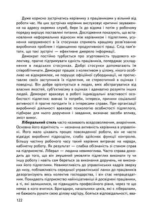 Äóæå êîðèñíî çóñòði÷àòèñü êåðiâíèêó ç ïðàö³âíèêàìè ó âiëüíèé âiä
ðîáîòè ÷àñ. Íà öèõ çóñòði÷àõ êåðiâíèê âèñëóõîâóº êðèòè÷íi çàóâàæåí-
íÿ íà àäðåñó îêðåìèõ ñëóæá, áåðå ¿õ äî âiäîìà i ïîòiì ó ðîáî÷îìó
ïîðÿäêó âèðiøóº ïîñòàâëåíi ïèòàííÿ. Äîñëiäæåííÿ ïîêàçóþòü, ùî âñòà-
íîâëåííÿ íåôîðìàëüíèõ âiäíîñèí ìiæ êåðiâíèêîì i ïiäëåãëèìè, óñó-
íåííÿ íàïðóæåíîñòi â ¿õ ñòîñóíêàõ ñïðèÿþòü êðàùîìó ðîçâ’ÿçàííþ
âèðîáíè÷èõ ïðîáëåì i ïiäâèùåííþ ïðîäóêòèâíîñòi ïðàöi. Ñëiä ïàì’ÿ-
òàòè, ùî òàêi çóñòði÷i — åôåêòèâíå äæåðåëî iíôîðìàöi¿.
    Äåìîêðàò ïîñòiéíî òóðáóºòüñÿ ïðî çãóðòîâàíiñòü òðóäîâîãî êî-
ëåêòèâó, ïðàãíå ïiäòðèìóâàòè ºäíiñòü ïðàö³âíèêiâ, ïîïåðäæàº óñêëàä-
íåííÿ â ëþäñüêèõ ñòîñóíêàõ. Äîáð³ ñòîñóíêè äîïîìàãàþòü ¿ì
ñïiâðîáiòíè÷àòè. Äåìîêðàò ïðàöþº ç êîëåêòèâîì ó öiëîìó, íiêîãî îñîá-
ëèâî íå â³äîêðåìëþº, íå ïîðóøóº îôiöiéíî¿ ñóáîðäèíàöi¿, íå ïðîòèñ-
òàâëÿº ñâî¿õ çàñòóïíèêiâ ¿õ ïiäëåãëèì, íå ñòåðåîòèïíèé â îöiíêàõ i
ïîâåäiíöi. Âií äîáðå îðiºíòóºòüñÿ â ëþäÿõ, âìiº àáñòðàãóâàòèñÿ âiä
âëàñíèõ ÿêîñòåé, ñóá’ºêòèâ³çìó â îöiíêàõ i àäåêâàòíî ðîçóì³òè ³íøèõ
ëþäåé. Äåìîêðàò âðàõîâóº â ðîáîòi iíäèâiäóàëüíi âëàñòèâîñòi îñî-
áèñòîñòi ïiäëåãëèõ: âèâ÷àº ¿õ ïîòðåáè, iíòåðåñè, ïðè÷èíè ñîöiàëüíî¿
àêòèâíîñòi é ïðàãíå ïîãîäèòè ¿õ ç iíòåðåñàìè ñïðàâè. Ïðè îðãàíiçàöi¿
âèðîáíè÷î¿ äiÿëüíîñòi âðàõîâóº ïñèõîëîãiþ îñîáèñòîñòi ïiäëåãëîãî,
ïiäáèðàº äëÿ íüîãî äîðó÷åííÿ i çàâäàííÿ, âèçíà÷àº çàñîáè âïëèâó,
çìiñò âèìîã.
    Ëiáåðàëüíèé ñòèëü ÷àñòî íàçèâàþòü âñåäîçâîëÿþ÷èì, àíàðõi÷íèì.
Îñíîâíà éîãî âiäìiòíiñòü — íåçíà÷íà àêòèâíiñòü êåðiâíèêà â óïðàâëií-
íi. Éîãî ìàëî öiêàâèòü ïðîöåñ ïîâñÿêäåííî¿ ðîáîòè, âií íå ÷àñòî
â³äâ³äóº âèðîáíè÷³ ïiäðîçäiëè, ñëàáî çäiéñíþº ôóíêöi¿ êîíòðîëþ.
Áiëüøó ÷àñòèíó ðîáî÷îãî ÷àñó òàêèé êåðiâíèê âèòðà÷àº íà íàðàäè,
êàáiíåòíó ðîáîòó. ßê ðåçóëüòàò — ñëàáêà îáiçíàíiñòü çi ñòàíîì ñïðàâ
íà ïiäïðèºìñòâi. Ëiáåðàë — ëþäèíà íåâèìîãëèâà. ×àñòî ñïðàâà äîõî-
äèòü äî òîãî, ùî âií çìóøåíèé óìîâëÿòè ïiäëåãëèõ âèêîíàòè òó ÷è
iíøó ðîáîòó i íàâiòü ñàì áåðåòüñÿ çà âèêîíàííÿ äîðó÷åíü, íå âèêîíà-
íèõ éîãî ïiäëåãëèìè. Íåâèìîãëèâiñòü äî óïðàâëiíñüêèõ êàäðiâ çâåðõó
äî íèçó, ïîáëàæëèâiñòü ñåðåäíüî¿ óïðàâëiíñüêî¿ ëàíêè äî ïðàö³âíèê³â
äåçîðãàíiçóþòü âåñü êîëåêòèâ ãîñïîäàðñòâà, i âií ñòàº íåïðàöåçäàò-
íèì. Ïîêèäàþòü ïiäïðèºìñòâî íàéiíiöiàòèâíiø³ é äîñâiä÷åíi ïðàöiâíèêè,
à òi, ÿêi çàëèøèëèñÿ, íå ï³äâèùóþòü ïðîôåñ³éíîãî ð³âíÿ, ÷åðåç òå ùî
íåìàº â êîãî â÷èòèñÿ. Áðèãàäèðè, íà÷àëüíèêè öåõiâ, ÿêi º ëiáåðàëàìè,
íå áàæàþòü ðóõàòè ñâîþ äiëîâó êàð’ºðó, áîÿòüñÿ âiäïîâiäàëüíîñòi, ââà-
122
 