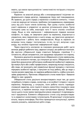 æàþòü, ùî ñâîºþ ïðèíöèïîâiñòþ i âèìîãëèâiñòþ ïîãiðøàòü ñòîñóíêè
ç ïiäëåãëèìè.
   Êåðiâíèê íà âëàñíèé ðîçñóä àáî ç îïîñåðåäêîâàíî¿ iíiöiàòèâè íå-
ôîðìàëüíîãî ëiäåðà äåëåãóº, ïåðåäîðó÷àº éîìó ñâî¿ ïîâíîâàæåííÿ.
ßê ïðàâèëî, äî öüîãî ëiäåðà ó êåðiâíèêà º îñîáèñòà ñèìïàòiÿ, i òiëüêè
ç íèì âií âèð³øóº âñi ïèòàííÿ, ïðîáëåìè ãîñïîäàðþâàííÿ, âiäìåæóâàâ-
øèñü âiä óñiõ iíøèõ ÷ëåíiâ êîëåêòèâó. Ïðè öüîìó ñòóïiíü îñîáèñòî¿
ó÷àñòi êåðiâíèêà â óïðàâëiííi íå äîñÿãàº îïòèìàëüíîãî ðiâíÿ. Ãðóïà
ïîëèøåíà ñàìà íà ñåáå, âíàñëiäîê ÷îãî ¿¿ ÷àñòî î÷îëþº ñòèõiéíèé
ëiäåð. ßêùî æ ìiæ êåðiâíèêîì i íåôîðìàëüíèì ëiäåðîì âèíèêàº
êîíôëiêò, òî ëiäåð, íå çâåðòàþ÷è óâàãè íà êåðiâíèêà, âòðó÷àºòüñÿ â
óïðàâëiííÿ, ÿâíî ïåðåõîïëþº â íüîãî âëàäó, ùî ïðàêòè÷íî äåçîðãàíi-
çóº óïðàâëiííÿ i ðîáèòü éîãî íååôåêòèâíèì. ßêùî æ êåðiâíèê íå
âèòðèìóº òèñêó ëiäåðà i ïîñòóïàºòüñÿ, òî âií, ïî ñóòi, âèïóñêàº ç ðóê
âëàäó, ÿêó íåãàéíî ïiäõîïëþº íåôîðìàëüíèé ëiäåð.
   ×åðåç âiäñóòí³ñòü êîíòðîëþ çà ïëàíîâèì âèêîíàííÿì ðîáiò ÷àñòî
âèíèêàº äåôiöèò ðîáî÷îãî ÷àñó, àâðàëüíi ñèòóàöi¿, âñå ðîáèòüñÿ ïîñïiõîì.
Äî êðèòèêè ëiáåðàëüíèé ëiäåð ñòàâèòüñÿ áàéäóæå, ñïðèéìàº ¿¿ ç
ãîòîâíiñòþ, îáiöÿº âèïðàâèòèñÿ, àëå ïðîäîâæóº ïðàöþâàòè ïî-ñòàðîìó.
   Îöiíþþ÷è äîöiëüíiñòü âèêîðèñòàííÿ ëiáåðàëüíîãî ñòèëþ êåðiâíèöòâà,
ñëiä òî÷íî âèçíà÷èòè ìîòèâè, ùî ñïîíóêàëè äî íüîãî. Ëiáåðàëüíèé ñòèëü
ìîæå áóòè ðåçóëüòàòîì ñóá’ºêòèâíèõ îñîáëèâîñòåé îñîáèñòîñòi êåðiâíèêà.
Öå ìîæóòü áóòè àáî ñëàáê³ ïðîôåñiîíàëè, íàïðèêëàä ìîëîäi ñïåöiàëiñòè,
àáî ëþäè, ÿêi âèêîíóþòü ñâî¿ óïðàâëiíñüêi ôóíêöi¿ âèõîäÿ÷è ç òàêòè÷íèõ
ìiðêóâàíü îñîáèñòî¿ êàð’ºðè, ç ïðèöiëîì íà iíøó ðîáîòó, àáî öå ëþäè ç
òàêèìè ðèñàìè õàðàêòåðó, ÿê íàäì³ðíà äîáðîçè÷ëèâiñòü, ñëàáêà ñèëà âîëi,
çàéâà äîâiðëèâiñòü. Ïðè÷èíîþ ëiáåðàëüíîãî ñòèëþ ìîæå áóòè i áàæàííÿ
çáåðåãòè ñâîº çäîðîâ’ÿ.
   Ëiáåðàëüíèé ñòèëü äîöiëüíî âèêîðèñòîâóâàòè ëèøå òàì, äå öüîãî
ïîòðåáóþòü iíòåðåñè ñïðàâè, êîëåêòèâó, à íå îñîáèñòi iíòåðåñè ³ íàõèëè
êåðiâíèêà. Íàïðèêëàä, ó ñèòóàöiÿõ, êîëè ðîáîòà íîñèòü iíäèâiäóà-
ëiçîâàíèé õàðàêòåð, êîëè ïiäëåãëi ìîæóòü ñàìîñòiéíî ïëàíóâàòè ñâîþ
äiÿëüíiñòü, à êåðiâíèê âèêîíóº ëèøå êîíòðîëþþ÷³ ôóíêöi¿. Âèêîðèñ-
òàííÿ öüîãî ñòèëþ ïðÿìî ïðîïîðöiéíå ðiâíþ ñâiäîìîñòi é âiäïîâiäàëü-
íîñòi ïðàö³âíèêiâ. Åëåìåíòè ëiáåðàëüíîãî ñòèëþ ñëiä âèêîðèñòîâóâà-
òè â óïðàâëiííi êîëåêòèâàìè iíòåëåêòóàëiâ. Â îðãàíiçàöi¿ iíòåëåêòóàëiâ
âiëüíà, òâîð÷à àòìîñôåðà. Ïîñòiéíî ïðîâîäÿòüñÿ êîíñóëüòàöi¿, ïðÿìèõ
íàêàçiâ óíèêàþòü, íàìàãàþòüñÿ äiéòè çãîäè.
                                                                    123
 