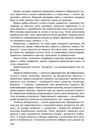 Öiêàâî, ùî äåÿê³ êåðiâíèêè ïðîÿâëÿþòü åëåìåíòè ëiáåðàëüíîãî ñòè-
ëþ ó âiäíîñèíàõ ç âèùèì êåðiâíèöòâîì, à ç ïiäëåãëèìè — íiêîëè. Öå,
çâè÷àéíî, ïîìèëêà. Õîðîøèé ìåíåäæåð íàâiòü ó ñóìíiâíèõ âèïàäêàõ
áåðå íà ñåáå ïðîâèíó ñâî¿õ ïiäëåãëèõ, ÿêùî öå ìîæëèâî.
    Áóäó÷è äîáðå îáiçíàí³ ç óñ³ìà ñòèëÿìè óïðàâëiííÿ, òàëàíîâèòi ìå-
íåäæåðè íå ïðàãíóòü ñëiïî êîïiþâàòè, ìåõàíi÷íî ïåðåíîñÿ÷è ¿õ íà
ñâîþ äiÿëüíiñòü, à âèðîáëÿþòü ñâié, âiäìiííèé âiä iíøèõ ñòèëü äiÿëüíîñòi.
Éîãî ìàíåðà êåðiâíèöòâà íå ñõîæà íi íà ÿêó iíøó. Òàêèé îðãàíiçàòîð
âèðîáíèöòâà çíàº i âìiº êîðèñòóâàòèñÿ âñiìà çàñîáàìè óïðàâëiíñüêîãî
ñïiëêóâàííÿ, ñïiâïåðåæèâàííÿ, âïëèâó íà ëþäåé, ïåðåêîíàííÿ, íàâiþâàí-
íÿ, âîëüîâîãî òèñêó, ïðèìóñó i ò. ³í.
    Íàïðèêëàä, º êåðiâíèêè, ÿêi çîâíi äóæå íàãàäóþòü àâòîêðàòà. Íå
ïîñìiõàþòüñÿ, ñóâîði, íåáàãàòîñëiâíi, æîðñòêi ó âèìîãàõ, ìîæóòü “âè-
áóõíóòè” i ðiçêî âiä÷èòàòè çà ïðîâèíó. Àëå âîíè ÷óéíi, ïðèñëóõàþòüñÿ
äî ïiäëåãëèõ, ïðîâîäÿòü ñïiëüíó ëiíiþ, íå çëîâæèâàþòü ñâîºþ âëàäîþ,
ïðàâèëüíî ñïðèéìàþòü êðèòèêó, ïðèíöèïîâi òà äîáðîçè÷ëèâi.
    Òàêèì ÷èíîì, îñíîâíèìè ñêëàäîâèìè ñòðóêòóðè àâòîðèòåòó ìåíåä-
æåðà º ãëèáîê³ ïðîôåñiéíi çíàííÿ, ìîðàëüíî-êîìóíiêàòèâíi ÿêîñòi òà
ñòèëü óïðàâëiííÿ.
    Õàðàêòåðèçóþ÷è ïîíÿòòÿ “àâòîðèòåò”, ìè âèêîðèñòîâóºìî òàêi ïà-
ðàìåòðè.
    Øèðîòà àâòîðèòåòó — êiëüêiñíà õàðàêòåðèñòèêà. Öå ñôåðà âïëèâó,
ê³ëüê³ñòü ÷ëåíiâ êîëåêòèâó, çàëó÷åíèõ äî àâòîðèòåòíèõ âiäíîñèí ç
êåðiâíèêîì. Øèðîòà àâòîðèòåòó çàëåæèòü âiä âçàºìíîñòi àâòîðèòåòíèõ
âiäíîñèí, âiä åòè÷íîãî i ñîöiàëüíîãî ðiâíÿ ðîçâèòêó êîëåêòèâó.
Êåðiâíèê — iíiöiàòîð i äîìiíóþ÷èé ÷ëåí àâòîðèòåòíèõ âiäíîñèí. Âií
ìîæå àâàíñóâàòè äîâiðó i ïîâàãó ó÷àñíèêàì êîëåêòèâó, î÷³êóþ÷è âçàºìíîñòi,
äåìîíñòðóþ÷è ïðèêëàä ñòàâëåííÿ îäèí äî îäíîãî ó÷àñíèêiâ êîëåêòè-
âó. Êåðiâíèêîâ³ íåîáõiäíî óñâiäîìëþâàòè ñòóïiíü ñâîãî àâòîðèòåòó, ìàòè
÷iòêó óñòàíîâêó íà àâòîðèòåò. Àäæå àâòîðèòåò êåðiâíèêà — öå íåîáõiäíà
óìîâà àâòîðèòåòó êîëåêòèâó ÿê âíóòðiøíüîãî, òàê i çîâíiøíüîãî.
    Ãëèáèíà àâòîðèòåòó — ÿêiñíà õàðàêòåðèñòèêà. Âiäïðàâíîþ òî÷-
êîþ äëÿ öiº¿ õàðàêòåðèñòèêè º ïî÷àòêîâèé ðiâåíü àâòîðèòåòó (ÿê ïðà-
âèëî, öå äiëîâèé àâòîðèòåò ó ÷îëîâi÷îìó i ìîðàëüíèé àâòîðèòåò ó
æiíî÷îìó âèðîáíè÷îìó êîëåêòèâi). Îòæå, àâòîðèòåò êåðiâíèêà ñêëà-
äàºòüñÿ ç äâîõ êîìïîíåíòiâ: àâòîðèòåòó ïîñàäè i àâòîðèòåòó îñîáèñ-
òîñòi. Ó ïðîöåñi ðîçâèòêó ñïiâïðàöi êåðiâíèêà ç êîëåêòèâîì éîãî àâòî-
ðèòåò ïîãëèáëþºòüñÿ. Ó æiíî÷îìó êîëåêòèâi íàáèðàº ñèëè äiëîâèé àâ-
124
 