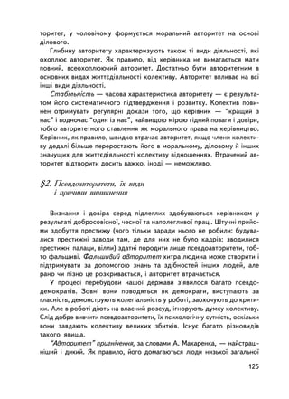 òîðèòåò, ó ÷îëîâi÷îìó ôîðìóºòüñÿ ìîðàëüíèé àâòîðèòåò íà îñíîâi
äiëîâîãî.
   Ãëèáèíó àâòîðèòåòó õàðàêòåðèçóþòü òàêîæ òi âèäè äiÿëüíîñòi, ÿêi
îõîïëþº àâòîðèòåò. ßê ïðàâèëî, âiä êåðiâíèêà íå âèìàãàºòüñÿ ìàòè
ïîâíèé, âñåîõîïëþþ÷èé àâòîðèòåò. Äîñòàòíüî áóòè àâòîðèòåòíèì â
îñíîâíèõ âèäàõ æèòòºäiÿëüíîñòi êîëåêòèâó. Àâòîðèòåò âïëèâàº íà âñi
iíøi âèäè äiÿëüíîñòi.
   Ñòàáiëüíiñòü — ÷àñîâà õàðàêòåðèñòèêà àâòîðèòåòó — º ðåçóëüòà-
òîì éîãî ñèñòåìàòè÷íîãî ïiäòâåðäæåííÿ i ðîçâèòêó. Êîëåêòèâ ïîâè-
íåí îòðèìóâàòè ðåãóëÿðíi äîêàçè òîãî, ùî êåðiâíèê — “êðàùèé ç
íàñ” i âîäíî÷àñ “îäèí iç íàñ”, íàéâèùîþ ìiðîþ ãiäíèé ïîâàãè i äîâiðè,
òîáòî àâòîðèòåòíîãî ñòàâëåííÿ ÿê ìîðàëüíîãî ïðàâà íà êåðiâíèöòâî.
Êåðiâíèê, ÿê ïðàâèëî, øâèäêî âòðà÷àº àâòîðèòåò, ÿêùî ÷ëåíè êîëåêòè-
âó äåäàë³ áiëüøå ïåðåðîñòàþòü éîãî â ìîðàëüíîìó, äiëîâîìó é iíøèõ
çíà÷óùèõ äëÿ æèòòºäiÿëüíîñòi êîëåêòèâó âiäíîøåííÿõ. Âòðà÷åíèé àâ-
òîðèòåò âiäòâîðèòè äîñèòü âàæêî, ³íîä³ — íåìîæëèâî.

§2. Ïñåâäîàâòîðèòåòè, ¿õ âèäè
    ³ ïðè÷èíè âèíèêíåííÿ

   Âèçíàííÿ i äîâiðà ñåðåä ïiäëåãëèõ çäîáóâàþòüñÿ êåðiâíèêîì ó
ðåçóëüòàòi äîáðîñîâiñíî¿, ÷åñíî¿ òà íàïîëåãëèâî¿ ïðàöi. Øòó÷íi ïðèéî-
ìè çäîáóòòÿ ïðåñòèæó (÷îãî òiëüêè çàðàäè íüîãî íå ðîáèëè: áóäóâà-
ëèñÿ ïðåñòèæíi çàâîäè òàì, äå äëÿ íèõ íå áóëî êàäðiâ; çâîäèëèñÿ
ïðåñòèæíi ïàëàöè, âiëëè) çäàòíi ïîðîäèòè ëèøå ïñåâäîàâòîðèòåòè, òîá-
òî ôàëüøèâi. Ôàëüøèâèé àâòîðèòåò õèòðà ëþäèíà ìîæå ñòâîðèòè i
ïiäòðèìóâàòè çà äîïîìîãîþ çíàíü òà çäiáíîñòåé iíøèõ ëþäåé, àëå
ðàíî ÷è ïiçíî öå ðîçêðèâàºòüñÿ, i àâòîðèòåò âòðà÷àºòüñÿ.
   Ó ïðîöåñi ïåðåáóäîâè íàøî¿ äåðæàâè ç’ÿâèëîñÿ áàãàòî ïñåâäî-
äåìîêðàòiâ. Çîâíi âîíè ïîâîäÿòüñÿ ÿê äåìîêðàòè, âèñòóïàþòü çà
ãëàñíiñòü, äåìîíñòðóþòü êîëåãiàëüíiñòü ó ðîáîòi, çàîõî÷óþòü äî êðèòè-
êè. Àëå â ðîáîòi äiþòü íà âëàñíèé ðîçñóä, iãíîðóþòü äóìêó êîëåêòèâó.
Ñëiä äîáðå âèâ÷èòè ïñåâäîàâòîðèòåòè, ¿õ ïñèõîëîãi÷íó ñóòíiñòü, îñêiëüêè
âîíè çàâäàþòü êîëåêòèâó âåëèêèõ çáèòê³â. ²ñíóº áàãàòî ðiçíîâèäiâ
òàêîãî ÿâèùà.
   “Àâòîðèòåò” ïðèãí³÷åííÿ, çà ñëîâàìè À. Ìàêàðåíêà, — íàéñòðàø-
í³øèé i äèêèé. ßê ïðàâèëî, éîãî äîìàãàþòüñÿ ëþäè íèçüêî¿ çàãàëüíî¿

                                                                   125
 