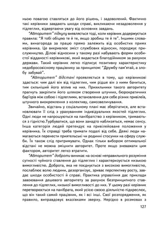 íüîþ ïîâàãîþ ñòàâëÿòüñÿ äî éîãî ðiøåíü, i çàäîâîëåíèé. Ôàêòè÷íî
òàêi êåðiâíèêè çàâäàþòü øêîäè ñïðàâi, âèêëèêàþ÷è íåçàäîâîëåííÿ ó
ïiäëåãëèõ, âiäâåðòàþ÷è óâàãó âiä îñíîâíèõ çàâäàíü.
   “Àâòîðèòåò” ïiäêóïó âèÿâëÿºòüñÿ òîä³, êîëè êåðiâíèê äîäåðæóºòüñÿ
ïðàâèëà: “ß òîái îáiöÿþ òå é òå, ÿêùî çðîáèø òå é òå”. ²íøèìè ñëîâà-
ìè, âèíàãîðîäà çà ïðàöþ ïðÿìî çàëåæèòü âiä îñîáèñòèõ ïðèìõ
êåðiâíèêà. Öå âèêðèâëþº çìiñò ñëóæáîâèõ âiäíîñèí, ïîðîäæóº ïðè-
ñëóæíèöòâî. Äiëîâ³ âiäíîñèíè ó òàêîìó ðàç³ íàáóâàþòü ôîðìè îñîáè-
ñòî¿ âiääàíîñòi êåðiâíèêîâ³, ÿêèé âèäàºòüñÿ áëàãîäiéíèêîì çà ðàõóíîê
äåðæàâè. Òàêèé êåðiâíèê ëåãêî ïiäïèñóº ïîçèòèâíó õàðàêòåðèñòèêó
íåäîáðîñîâiñíîìó ïðàö³âíèêó çà ïðèíöèïîì: “Äðóæáó ïàì’ÿòàé, à çëî-
áó çàáóâàé”.
     “Àâòîðèòåò” âiäñòàíi ïðîÿâëÿºòüñÿ â òîìó, ùî êåðiâíèêîâ³
çäàºòüñÿ: ÷èì äàëi âií âiä ïiäëåãëèõ, ÷èì ðiäøå âií ç íèìè áà÷èòüñÿ,
òèì ñèëüíiøèé éîãî âïëèâ íà íèõ. Ïðèõèëüíèêè òàêîãî àâòîðèòåòó
ïðàãíóòü çàêðiïèòè éîãî øëÿõîì ñòâîðåííÿ øòó÷íèõ, áþðîêðàòè÷íèõ
áàð’ºðiâ ìiæ ñîáîþ i ïiäëåãëèìè, âñòàíîâëåííÿ äëÿ ñåáå ðiçíèõ ïðèâiëå¿â,
øòó÷íîãî âèîêðåìëåííÿ ç êîëåêòèâó, ñàìîçâåëè÷óâàííÿ.
   Çâè÷àéíî, âiäñòàíü ó ñîöiàëüíîìó ïëàíi ìàº çáåðiãàòèñÿ, àëå âñòà-
íîâëþâàòè ¿¿ ñëiä ç óðàõóâàííÿì iíäèâiäóàëüíèõ ÿêîñòåé ïiäëåãëèõ.
Îäí³ ëþäè íå íàïðîøóþòüñÿ íà ïàíiáðàòñòâî ç êåðiâíèêîì, òðèìàþòü-
ñÿ ç ãiäíiñòþ.Òóðáóâàòèñÿ, ùî âîíè çàíàäòî íàáëèçÿòüñÿ, íåìàº ñåíñó.
Iíøà êàòåãîðiÿ ëþäåé ïðåòåíäóº íà ïðèâiëåéîâàíå ïîëîæåííÿ ó
êåðiâíèêà. ¯õ ñïðàâä³ òðåáà òðèìàòè ïîäàëi âiä ñåáå. Äåÿê³ ëþäè íà-
ìàãàþòüñÿ ïåðåíåñòè ïðèÿòåëüñüêi ÷è ðîäèííi ñòîñóíêè íà ñôåðó ñëóæ-
áè. ¯õ òàêîæ ñë³ä ïðèòðèìóâàòè. Îäíàê òiëüêè âèáîðîì îïòèìàëüíî¿
âiäñòàíi íå ìîæíà çìiöíèòè àâòîðèòåò. Ïðîòå ÿêùî çíåâàæàòè öèì
ôàêòîðîì, àâòîðèòåò ëåãêî âòðàòèòè.
   “Àâòîðèòåò” äîáðîòè âèíèêàº íà îñíîâi íåïðàâèëüíîãî ðîçóìiííÿ
ñóòíîñòi ÷óéíîãî ñòàâëåííÿ äî ïiäëåãëèõ i õàðàêòåðèçóºòüñÿ íèçüêîþ
âèìîãëèâiñòþ. Äîáðîòà, ÿêà íå ïîºäíóºòüñÿ ç âèñîêîþ âèìîãëèâiñòþ,
ïîñëàáëþº âîëþ ëþäèíè, äåçîðãàíiçóº, çðèâàº ïåðñïåêòèâó ðîñòó, çàâ-
äàº øêîäè îñîáèñòîñòi é ñïðàâi. Ïðàêòèêà óïðàâëiííÿ äàº ïðèêëàäè
çàâîþâàííÿ äåøåâîãî àâòîðèòåòó çà ðàõóíîê áåçïðèíöèïíîãî ñòàâ-
ëåííÿ äî ïiäëåãëèõ, íèçüêî¿ âèìîãëèâîñòi äî íèõ. Ó öüîìó ðàç³ êåðiâíèê
ïåðåòâîðþºòüñÿ íà ïàíiáðàòà, ÿêèé óñiºþ ñâîºþ äiÿëüíiñòþ ïiäêðåñëþº,
ùî âií òàêèé ñàìèé ïðàö³âíèê, ÿê i âñi ³íø³. Ñâî¿ ðîçïîðÿäæåííÿ, ÿê
ïðàâèëî, âèïðàâäîâóº âêàçiâêàìè çâåðõó. Íåðiäêî â ðîçìîâàõ ç
                                                                    127
 