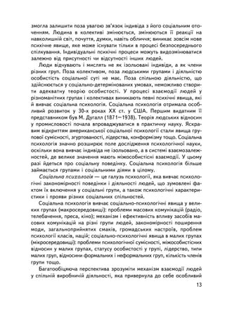çìîãëà çàëèøèòè ïîçà óâàãîþ çâ’ÿçîê iíäèâiäà ç éîãî ñîöiàëüíèì îòî-
÷åííÿì. Ëþäèíà â êîëåêòèâi çìiíþºòüñÿ, çìiíþþòüñÿ ¿¿ ðåàêöi¿ íà
íàâêîëèøíié ñâiò, ïî÷óòòÿ, äóìêè, íàâiòü îáëè÷÷ÿ; âèíèêàº çîâñiì íîâå
ïñèõi÷íå ÿâèùå, ÿêå ìîæå iñíóâàòè òiëüêè â ïðîöåñi áåçïîñåðåäíüîãî
ñïiëêóâàííÿ. Iíäèâiäóàëüíi ïñèõi÷íi ïðîöåñè ìîæóòü âèäîçìiíþâàòèñÿ
çàëåæíî âiä ïðèñóòíîñòi ÷è âiäñóòíîñòi iíøèõ ëþäåé.
    Ëþäè â³ä÷óâàþòü i ìèñëÿòü íå ÿê içîëüîâàíi iíäèâiäè, à ÿê ÷ëåíè
ðiçíèõ ãðóï. Ïîçà êîëåêòèâîì, ïîçà ëþäñüêèìè ãðóïàìè i äiÿëüíiñòþ
îñîáèñòiñòü ñîöiàëüíî¿ ñóòi íå ìàº. Ïîçà ñïiëüíîþ äiÿëüí³ñòþ, ùî
çäiéñíþºòüñÿ ó ñîöiàëüíî-äåòåðìiíîâàíèõ óìîâàõ, íåìîæëèâî ñòâîðè-
òè àäåêâàòíó òåîðiþ îñîáèñòîñòi. Ó ïðîöåñi âçàºìîäi¿ ëþäåé ó
ðiçíîìàíiòíèõ ãðóïàõ i êîëåêòèâàõ âèíèêàþòü ïåâíi ïñèõi÷íi ÿâèùà, ÿêi
é âèâ÷àº ñîöiàëüíà ïñèõîëîãiÿ. Ñîöiàëüíà ïñèõîëîãiÿ îòðèìàëà îñîá-
ëèâèé ðîçâèòîê ó 30-õ ðîêàõ ÕÕ ñò. ó ÑØÀ. Ïåðøèì âèäàòíèì ¿¿
ïðåäñòàâíèêîì áóâ Ì. Äóãàëë (1871–1938). Òåîðiÿ ëþäñüêèõ âiäíîñèí
ó ïðîìèñëîâîñòi ïî÷àëà âïðîâàäæóâàòèñÿ â ïðàêòè÷íó íàóêó. ßñêðà-
âèì âiäêðèòòÿì àìåðèêàíñüêî¿ ñîöiàëüíî¿ ïñèõîëîãi¿ ñòàëè ÿâèùà ãðó-
ïîâî¿ ñóìiñíîñòi, çãóðòîâàíîñòi, ëiäåðñòâà, êîíôîðìiçìó òîùî. Ñîöiàëüíà
ïñèõîëîãiÿ çíà÷íî ðîçøèðþº ïîëå äîñëiäæåííÿ ïñèõîëîãi÷íî¿ íàóêè,
îñêiëüêè âîíà âèâ÷àº iíäèâiäà íå içîëüîâàíî, à â ñèñòåìi âçàºìîçàëåæ-
íîñòåé, äå âåëèêå çíà÷åííÿ ìàþòü ìiæîñîáèñòiñíi âçàºìîäi¿. Ó öüîìó
ðàç³ éäåòüñÿ ïðî ñîöiàëüíó ïîâåäiíêó. Ñîöiàëüíà ïñèõîëîãiÿ áiëüøå
çàéìàºòüñÿ ãðóïàìè i ñîöiàëüíèìè äiÿìè â öiëîìó.
    Ñîöiàëüíà ïñèõîëîãiÿ — öå ãàëóçü ïñèõîëîãi¿, ÿêà âèâ÷àº ïñèõîëî-
ãi÷íi çàêîíîìiðíîñòi ïîâåäiíêè i äiÿëüíîñòi ëþäåé, ùî çóìîâëåí³ ôà-
êòîì ¿õ âêëþ÷åííÿ ó ñîöiàëüíi ãðóïè, à òàêîæ ïñèõîëîãi÷íi õàðàêòåðè-
ñòèêè i ïðîÿâè ðiçíèõ ñîöiàëüíèõ ñïiëüíîñòåé.
    Ñîöiàëüíà ïñèõîëîãiÿ âèâ÷àº ñîöiàëüíî-ïñèõîëîãi÷íi ÿâèùà ó âåëè-
êèõ ãðóïàõ (ìàêðîñåðåäîâèù³): ïðîáëåìè ìàñîâèõ êîìóíiêàöié (ðàäiî,
òåëåáà÷åííÿ, ïðåñà, êiíî); ìåõàíiçì i åôåêòèâíiñòü âïëèâó çàñîáiâ ìà-
ñîâèõ êîìóíiêàöié íà ðiçíi ãðóïè ëþäåé, çàêîíîìiðíîñòi ïîøèðåííÿ
ìîäè, çàãàëüíîïðèéíÿòèõ ñìàêiâ, ãðîìàäñüêèõ íàñòðî¿â, ïðîáëåì
ïñèõîëîãi¿ êëàñiâ, íàöié; ñîöiàëüíî-ïñèõîëîãi÷íi ÿâèùà â ìàëèõ ãðóïàõ
(ìiêðîñåðåäîâèù³): ïðîáëåìè ïñèõîëîãi÷íî¿ ñóìiñíîñòi, ìiæîñîáèñòiñíèõ
âiäíîñèí ó ìàëèõ ãðóïàõ, ñòàòóñó îñîáèñòîñòi ó ãðóïi, ëiäåðñòâî, òèïè
ìàëèõ ãðóï, âiäíîñèíè ôîðìàëüíèõ i íåôîðìàëüíèõ ãðóï, êiëüêiñòü ÷ëåíiâ
ãðóïè òîùî.
    Áàãàòîîáiöÿþ÷à ïåðñïåêòèâà çðîçóìiòè ìåõàíiçì âçàºìîäi¿ ëþäåé
ó ñï³ëüíié âèðîáíè÷ié äiÿëüíîñòi, ÿêà ïðèâåðíóëà äî ñåáå îñîáëèâèé
                                                                    13
 