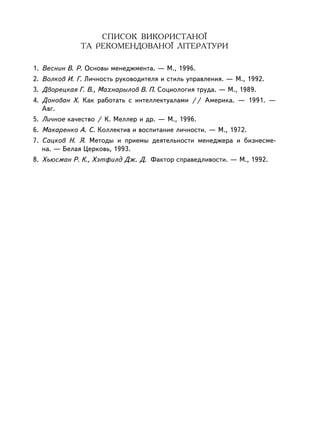 ÑÏÈÑÎÊ ÂÈÊÎÐÈÑÒÀÍÎ¯
              ÒÀ ÐÅÊÎÌÅÍÄÎÂÀÍÎ¯ ËIÒÅÐÀÒÓÐÈ

1. Âåñíèí Â. Ð. Îñíîâû ìåíåäæìåíòà. — Ì., 1996.
2. Âîëêîâ È. Ã. Ëè÷íîñòü ðóêîâîäèòåëÿ è ñòèëü óïðàâëåíèÿ. — Ì., 1992.
3. Äâîðåöêàÿ Ã. Â., Ìàõíàðûëîâ Â. Ï. Ñîöèîëîãèÿ òðóäà. — Ì., 1989.
4. Äîíîâàí Õ. Êàê ðàáîòàòü ñ èíòåëëåêòóàëàìè // Àìåðèêà. — 1991. —
   Àâã.
5. Ëè÷íîå êà÷åñòâî / Ê. Ìåëëåð è äð. — Ì., 1996.
6. Ìàêàðåíêî À. Ñ. Êîëëåêòèâ è âîñïèòàíèå ëè÷íîñòè. — Ì., 1972.
7. Ñàöêîâ Í. ß. Ìåòîäû è ïðèåìû äåÿòåëüíîñòè ìåíåäæåðà è áèçíåñìå-
   íà. — Áåëàÿ Öåðêîâü, 1993.
8. Õüþñìàí Ð. Ê., Õýòôèëä Äæ. Ä. Ôàêòîð ñïðàâåäëèâîñòè. — Ì., 1992.




130
 