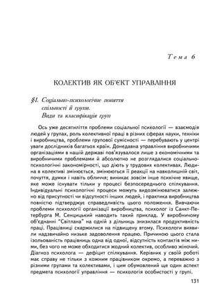 Òåìà 6



         ÊÎËÅÊÒÈÂ ßÊ ÎÁ’ªÊÒ ÓÏÐÀÂËIÍÍß

§1. Ñîöiàëüíî-ïñèõîëîãi÷íå ïîíÿòòÿ
    ñïiëüíîñòi é ãðóïè.
    Âèäè òà êëàñèôiêàöiÿ ãðóï
    Îñü óæå äåñÿòèëiòòÿ ïðîáëåìè ñîöiàëüíî¿ ïñèõîëîãi¿ — âçàºìîäiÿ
ëþäåé ó ãðóïàõ, ðîëü êîëåêòèâíî¿ ïðàöi â ðiçíèõ ñôåðàõ íàóêè, òåõíiêè
i âèðîáíèöòâà, ïðîáëåìè ãðóïîâî¿ ñóìiñíîñòi — ïåðåáóâàþòü ó öåíòði
óâàãè äîñëiäíèêiâ áàãàòüîõ êðà¿í. Äîíåäàâíà óïðàâëiííÿ âèðîáíè÷èìè
îðãàíiçàöiÿìè â íàøié äåðæàâi ïîâ’ÿçóâàëîñÿ ëèøå ç åêîíîìi÷íèìè òà
âèðîáíè÷èìè ïðîáëåìàìè é àáñîëþòíî íå ðîçãëÿäàëèñÿ ñîöiàëüíî-
ïñèõîëîãi÷íi çàêîíîìiðíîñòi, ùî äiþòü ó òðóäîâèõ êîëåêòèâàõ. Ëþäè-
íà â êîëåêòèâi çìiíþºòüñÿ, çìiíþþòüñÿ ¿¿ ðåàêöi¿ íà íàâêîëèøíié ñâiò,
ïî÷óòòÿ, äóìêè i íàâiòü îáëè÷÷ÿ; âèíèêàº çîâñiì iíøå ïñèõi÷íå ÿâèùå,
ÿêå ìîæå iñíóâàòè òiëüêè ó ïðîöåñi áåçïîñåðåäíüîãî ñïiëêóâàííÿ.
Iíäèâiäóàëüíi ïñèõîëîãi÷íi ïðîöåñè ìîæóòü âèäîçìiíþâàòèñÿ çàëåæ-
íî âiä ïðèñóòíîñòi ÷è âiäñóòíîñòi iíøèõ ëþäåé, i ïðàêòèêà âèðîáíèöòâà
ïîâíiñòþ ïiäòâåðäæóº ñïðàâåäëèâiñòü öüîãî ïîëîæåííÿ. Âèâ÷àþ÷è
ïðîáëåìè ïñèõîëîãi¿ îðãàíiçàöi¿ âèðîáíèöòâà, ïñèõîëîã iç Ñàíêò-Ïå-
òåðáóðãà Ì. Ñåíöèöüêèé íàâîäèòü òàêèé ïðèêëàä. Ó âèðîáíè÷îìó
îá’ºäíàííi “Ñâiòëàíà” íà îäíié ç äiëüíèöü çíèçèëàñÿ ïðîäóêòèâíiñòü
ïðàöi. Ïðàö³âíèöi ñêàðæèëèñÿ íà ïiäâèùåíó âòîìó. Ïñèõîëîãè âèÿâè-
ëè íàäçâè÷àéíî íèçüêå çàäîâîëåííÿ ïðàöåþ. Ïðè÷èíîþ öüîãî ñòàëà
içîëüîâàíiñòü ïðàöiâíèöü îäíà âiä îäíî¿, âiäñóòíiñòü êîíòàêòiâ ìiæ íè-
ìè, áåç ÷îãî íå ìîæå îáõîäèòèñÿ æîäíèé êîëåêòèâ, îñîáëèâî æiíî÷èé.
Äiàãíîç ïñèõîëîãà — äåôiöèò ñïiëêóâàííÿ. Êåðiâíèê ó ñâî¿é ðîáîòi
ìàº ñïðàâó íå òiëüêè ç êîæíèì ïðàö³âíèêîì îêðåìî, à ïåðåâàæíî ç
ðiçíèìè ãðóïàìè òà êîëåêòèâàìè, i öèì îáóìîâëåíèé ùå îäèí àñïåêò
ïðåäìåòà ïñèõîëîãi¿ óïðàâëiííÿ — ïñèõîëîãiÿ îñîáèñòîñòi ó ãðóïi.
                                                                  131
 