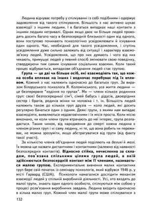 Ëþäèíà âiä÷óâàº ïîòðåáó ó ñïiëêóâàííi iç ñîái ïîäiáíèìè i îäåðæóº
çàäîâîëåííÿ âiä òàêîãî ñïiëêóâàííÿ. Áiëüøiñòü ç íàñ àêòèâíî øóêàº
âçàºìîäi¿ ç iíøèìè ëþäüìè. I â áàãàòüîõ âèïàäêàõ íàøi êîíòàêòè ç
iíøèìè ëþäüìè íåòðèâàëi. Îäíàê ÿêùî äâîº ÷è áiëüøå ëþäåé ïðîâî-
äÿòü äîñèòü áàãàòî ÷àñó â áåçïîñåðåäíié áëèçüêîñòi îäèí âiä îäíîãî,
âîíè ïîñòóïîâî ïî÷èíàþòü ïñèõîëîãi÷íî óñâiäîìëþâàòè é iñíóâàííÿ
îäèí îäíîãî. ×àñ, íåîáõiäíèé äëÿ òàêîãî óñâiäîìëåííÿ, i ñòóïiíü
óñâiäîìëåííÿ äóæå ñèëüíî çàëåæàòü âiä ñèòóàöi¿ i õàðàêòåðó âçàºìî-
çâ’ÿçêó ëþäåé. Óñâiäîìëåííÿ, ùî ïðî íèõ äóìàþòü i ÷îãî âiä íèõ
÷åêàþòü, ïðèìóøóº ëþäåé ó ïåâíèé ñïîñ³á çìiíþâàòè ñâîþ ïîâåäiíêó,
ñòâåðäæóþ÷è òèì ñàìèì iñíóâàííÿ ñîöiàëüíèõ âçàºìèí. Êîëè òàêèé
ïðîöåñ âiäáóâàºòüñÿ, âèïàäêîâå îá’ºäíàííÿ ëþäåé ñòàº ãðóïîþ.
    Ãðóïà — öå äâi ÷è áiëüøå îñ³á, ÿêi âçàºìîäiþòü òàê, ùî êîæ-
íà îñîáà âïëèâàº íà iíøèõ i âîäíî÷àñ ïåðåáóâàº ïiä ¿õ âïëè-
âîì. Êîæíèé ç íàñ íàëåæèòü îäíî÷àñíî äî áàãàòüîõ ãðóï. Çà âèðà-
çîì áiëîðóñüêîãî ïñèõîëîãà ß. Êîëîìiíñüêîãî, óñå æèòòÿ ëþäèíè —
öå áåçïåðåðâíå “õîäiííÿ ïî ãðóïàõ”. Ìè — ÷ëåíè êiëüêîõ ðîäèííèõ
ãðóï: ñâîº¿ áåçïîñåðåäíüî¿ ñiì’¿, ñiìåé áàáóñü i äiäóñiâ, äâîþðiäíèõ
ñåñòåð i áðàòiâ, ðîäè÷iâ æiíêè ÷è ÷îëîâiêà i ò. ³í. Áiëüøiñòü ëþäåé
íàëåæèòü òàêîæ äî êiëüêîõ ãðóï äðóçiâ — êîëî ëþäåé, ÿêi äîñèòü
ðåãóëÿðíî áà÷àòüñÿ îäèí ç îäíèì. Äåÿêi ãðóïè, ç ÿêèìè íàì âèïàäàº
âçàºìîäiÿòè, âèÿâëÿþòüñÿ íåäîâãîâi÷íèìè i ¿õ ìiñiÿ ïðîñòà. Êîëè ìiñiþ
âèêîíàíî, ÷è êîëè ÷ëåíè ãðóïè âòðà÷àþòü äî íå¿ iíòåðåñ, ãðóïà ðîçïà-
äàºòüñÿ. Òàêèì ÷èíîì, âiä íàðîäæåííÿ äî ñìåðòi êîæíà ëþäèíà º
÷ëåíîì ðiçíèõ ãðóï i íi ñàìó ëþäèíó, íi òå, ùî âîíà ðîáèòü ÷è ïåðåæè-
âàº, íå ìîæíà çðîçóìiòè, ÿêùî àáñòðàãóâàòèñÿ âiä ãðóïè (âiä ôàêòó
òàêî¿ ó÷àñòi).
    Çà êiëüêiñòþ ÷ëåíiâ îá’ºäíàííÿ ëþäåé ïîäiëÿþòü íà âåëèêi é ìàëi.
¯õ ìîæíà ùå íàçâàòè äèñòàíòíèìè i êîíòàêòíèìè (çàëåæíî âiä íàÿâíîñòi
áåçïîñåðåäíiõ êîíòàêòiâ). Âiäíîñíî ñòiéêà, íå÷èñëåííà çà ñêëà-
äîì, ïîâ’ÿçàíà ñïiëüíèìè öiëÿìè ãðóïà ëþäåé, â ÿêié
çäiéñíþºòüñÿ áåçïîñåðäíié êîíòàêò ìiæ ¿¿ ÷ëåíàìè, íàçèâàºòü-
ñÿ ìàëîþ ãðóïîþ. Åêñïåðèìåíòàëüíå âèâ÷åííÿ ìàëèõ êîíòàêòíèõ
ãðóï áåðå ñâié ïî÷àòîê iç ñåìiíàðó ïñèõîëîãiâ, ÿêèé âiäáóâñÿ 1946 ð. ó
ìiñòi Ãàðâàðä (ÑØÀ). Ïñèõîëîãè íàìàãàëèñÿ äîñëiäèòè ìåõàíiçì
âçàºìîäi¿ ëþäåé ó ñï³ëüíié âèðîáíè÷ié äiÿëüíîñòi. Óñi, õòî âõîäÿòü äî
ìàëî¿ ãðóïè, çíàþòü îäèí îäíîãî îñîáèñòî, ñïiëêóþòüñÿ ìiæ ñîáîþ ó
ïðîöåñi ðîçâ’ÿçàííÿ âèðîáíè÷èõ çàâäàíü. Ëþäèíà âõîäèòü îäíî÷àñíî
â êiëüêà ìàëèõ ãðóï. Êîæíèé ÷ëåí ìàëî¿ ãðóïè ìîæå ñïiëêóâàòèñÿ ç
132
 