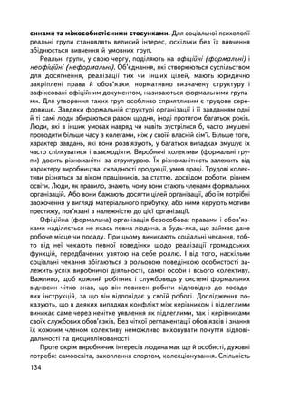 ñèíàìè òà ìiæîñîáèñòiñíèìè ñòîñóíêàìè. Äëÿ ñîöiàëüíî¿ ïñèõîëîãi¿
ðåàëüíi ãðóïè ñòàíîâëÿòü âåëèêèé iíòåðåñ, îñêiëüêè áåç ¿õ âèâ÷åííÿ
çáiäíþºòüñÿ âèâ÷åííÿ é óìîâíèõ ãðóï.
    Ðåàëüíi ãðóïè, ó ñâîþ ÷åðãó, ïîäiëÿþòü íà îôiöiéíi (ôîðìàëüíi) i
íåîôiöiéíi (íåôîðìàëüíi). Îá’ºäíàííÿ, ÿêi ñòâîðþþòüñÿ ñóñïiëüñòâîì
äëÿ äîñÿãíåííÿ, ðåàëiçàöi¿ òèõ ÷è iíøèõ öiëåé, ìàþòü þðèäè÷íî
çàêðiïëåíi ïðàâà é îáîâ’ÿçêè, íîðìàòèâíî âèçíà÷åíó ñòðóêòóðó i
çàôiêñîâàíi îôiöiéíèì äîêóìåíòîì, íàçèâàþòüñÿ ôîðìàëüíèìè ãðóïà-
ìè. Äëÿ óòâîðåííÿ òàêèõ ãðóï îñîáëèâî ñïðèÿòëèâèì º òðóäîâå ñåðå-
äîâèùå. Çàâäÿêè ôîðìàëüíié ñòðóêòóði îðãàíiçàöi¿ i ¿¿ çàâäàííÿì îäíi
é òi ñàì³ ëþäè çáèðàþòüñÿ ðàçîì ùîäíÿ, ³íîäi ïðîòÿãîì áàãàòüîõ ðîêiâ.
Ëþäè, ÿêi â iíøèõ óìîâàõ íàâðÿä ÷è íàâiòü çóñòðiëèñÿ á, ÷àñòî çìóøåíi
ïðîâîäèòè áiëüøå ÷àñó ç êîëåãàìè, íiæ ó ñâî¿é âëàñíié ñiì’¿. Áiëüøå òîãî,
õàðàêòåð çàâäàíü, ÿêi âîíè ðîçâ’ÿçóþòü, ó áàãàòüîõ âèïàäêàõ çìóøóº ¿õ
÷àñòî ñïiëêóâàòèñÿ i âçàºìîäiÿòè. Âèðîáíè÷i êîëåêòèâè (ôîðìàëüíi ãðó-
ïè) äîñèòü ðiçíîìàíiòíi çà ñòðóêòóðîþ. ¯õ ðiçíîìàíiòíiñòü çàëåæèòü âiä
õàðàêòåðó âèðîáíèöòâà, ñêëàäíîñòi ïðîäóêöi¿, óìîâ ïðàöi. Òðóäîâi êîëåê-
òèâè ðiçíÿòüñÿ çà âiêîì ïðàö³âíèêiâ, çà ñòàòòþ, äîñâiäîì ðîáîòè, ðiâíåì
îñâiòè. Ëþäè, ÿê ïðàâèëî, çíàþòü, ÷îìó âîíè ñòàþòü ÷ëåíàìè ôîðìàëüíèõ
îðãàíiçàöié. Àáî âîíè áàæàþòü äîñÿãòè öiëåé îðãàíiçàöi¿, àáî ¿ì ïîòð³áí³
çàîõî÷åííÿ ó âèãëÿäi ìàòåðiàëüíîãî ïðèáóòêó, àáî íèìè êåðóþòü ìîòèâè
ïðåñòèæó, ïîâ’ÿçàíi ç íàëåæíiñòþ äî öiº¿ îðãàíiçàöi¿.
    Îôiöiéíà (ôîðìàëüíà) îðãàíiçàöiÿ áåçîñîáîâà: ïðàâàìè i îáîâ’ÿç-
êàìè íàäiëÿºòüñÿ íå ÿêàñü ïåâíà ëþäèíà, à áóäü-ÿêà, ùî çàéìàº äàíå
ðîáî÷å ìiñöå ÷è ïîñàäó. Ïðè öüîìó âèíèêàþòü ñîöiàëüíi ÷åêàííÿ, òîá-
òî âiä íå¿ ÷åêàþòü ïåâíî¿ ïîâåäiíêè ùîäî ðåàëiçàöi¿ ãðîìàäñüêèõ
ôóíêöié, ïåðåäáà÷åíèõ óçÿòîþ íà ñåáå ðîëëþ. I âiä òîãî, íàñêiëüêè
ñîöiàëüíi ÷åêàííÿ çá³ãàþòüñÿ ç ðîëüîâîþ ïîâåäiíêîþ îñîáèñòîñòi çà-
ëåæèòü óñïiõ âèðîáíè÷î¿ äiÿëüíîñòi, ñàìî¿ îñîáè i âñüîãî êîëåêòèâó.
Âàæëèâî, ùîá êîæíèé ðîáiòíèê i ñëóæáîâåöü ó ñèñòåìi ôîðìàëüíèõ
âiäíîñèí ÷iòêî çíàâ, ùî âií ïîâèíåí ðîáèòè âiäïîâiäíî äî ïîñàäî-
âèõ iíñòðóêöié, çà ùî âií âiäïîâiäàº ó ñâî¿é ðîáîòi. Äîñëiäæåííÿ ïî-
êàçóþòü, ùî â äåÿêèõ âèïàäêàõ êîíôëiêò ìiæ êåðiâíèêîì i ïiäëåãëèìè
âèíèêàº ñàìå ÷åðåç íå÷iòêå óÿâëåííÿ ÿê ïiäëåãëèìè, òàê i êåðiâíèêàìè
ñâî¿õ ñëóæáîâèõ îáîâ’ÿçêiâ. Áåç ÷iòêî¿ ðåãëàìåíòàöi¿ îáîâ’ÿçêiâ i çíàííÿ
¿õ êîæíèì ÷ëåíîì êîëåêòèâó íåìîæëèâî âèõîâóâàòè ïî÷óòòÿ âiäïîâi-
äàëüíîñòi òà äèñöèïëiíîâàíîñòi.
    Ïðîòå îêðiì âèðîáíè÷èõ iíòåðåñiâ ëþäèíà ìàº ùå é îñîáèñòi, äóõîâíi
ïîòðåáè: ñàìîîñâiòà, çàõîïëåííÿ ñïîðòîì, êîëåêöiîíóâàííÿ. Ñïiëüíiñòü
134
 