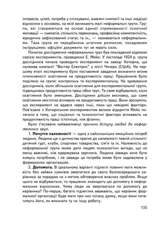 iíòåðåñiâ, öiëåé, ïîòðåáà ó ñïiëêóâàííi, âçàºìíi ñèìïàòi¿ òà iíøi ëþäñüêi
âiäíîñèíè º îñíîâîþ, íà ÿêié âèíèêàþòü ìàëi íåôîðìàëüíi ãðóïè. Ãðó-
ïè, ÿêi ñòâîðþþòüñÿ íà îñíîâi ºäèíî¿ ñïðÿìîâàíîñòi ïñèõi÷íî¿
ìîòèâàöi¿ — ñèìïàòiÿ, ñïiëüíiñòü ïåðåêîíàíü, ïðîôåñiéíà êîìïåòåíòíiñòü,
þðèäè÷íî çàôiêñîâàíèé ñòàòóñ òà ií., — íàçèâàþòüñÿ íåôîðìàëüíè-
ìè. Òàêà ãðóïà íå ïåðåäáà÷åíà øòàòíèì ðîçïèñîì, ïîñàäîâèìè
iíñòðóêöiÿìè; îôiöiéíi äîêóìåíòè òóò íå ìàþòü ñèëè.
    Ïî÷àòîê äîñëiäæåííÿ íåôîðìàëüíèõ ãðóï áóâ ïîêëàäåíèé âiäîìîþ
ñåðiºþ åêñïåðèìåíòiâ, ïðîâåäåíèõ Å. Ìåéî. Ó ëèñòîïàäi 1924 ð. ãðóïà
äîñëiäíèêiâ ïî÷àëà ïðîâîäèòè åêñïåðèìåíò íà çàâîäi Õîòîðíà, ùî
íàëåæàâ êîìïàíi¿ “Âåñòåð Åëåêòðèê” ó ìiñòi ×è÷åðî (ÑØÀ). Íà ïåð-
øîìó åòàïi åêñïåðèìåíòó áóëî ïîñòàâëåíå çàâäàííÿ âèçíà÷èòè âïëèâ
iíòåíñèâíîñòi îñâiòëåííÿ íà ïðîäóêòèâíiñòü ïðàöi. Ïðàö³âíèê³â áóëî
ïîäiëåíî íà ãðóïè: êîíòðîëüíó òà åêñïåðèìåíòàëüíó. Íà çäèâóâàííÿ
äîñëiäíèêiâ, êîëè çáiëüøèëè îñâiòëåííÿ äëÿ åêñïåðèìåíòàëüíî¿ ãðóïè,
ï³äâèùèëàñü ïðîäóêòèâíiñòü ïðàöi îáîõ ãðóï. Òå ñàìå âiäáóâàëîñÿ, êîëè
îñâiòëåííÿ áóëî çìåíøåíå. Äîñëiäíèêè ä³éøëè âèñíîâêó, ùî ñàìå
îñâiòëåííÿ íå³ñòîòíî âïëèâàëî íà ïðîäóêòèâíiñòü ïðàöi. Âîíè çðîçóìiëè,
ùî åêñïåðèìåíò íå âäàâñÿ ÷åðåç iíøi, ïîêè ùî íåâiäîìi ôàêòîðè.
Ïîâ’ÿçàíå ç Õîòîðíñüêèì åêñïåðèìåíòîì âåëèêå âiäêðèòòÿ Ìåéî ïî-
ëÿãàëî â òîìó, ùî ñîöiàëüíi òà ïñèõîëîãi÷íi ôàêòîðè âïëèâàþòü íà
ïðîäóêòèâíiñòü ïðàöi ³ñòîòí³øå, íiæ ôiçè÷íi.
    Áóëî ç’ÿñîâàíî íàéâàæëèâiøi ïðè÷èíè âñòóïó ëþäåé äî íåôîð-
ìàëüíèõ ãðóï.
    1. Ïî÷óòòÿ íàëåæíîñòi — îäíà ç íàéñèëüí³øèõ åìîöiéíèõ ïîòðåá
ëþäèíè. Ëþäèíà ùå ç äèòèíñòâà ïðàãíå äî íàëåæíîñòi ïåâíié ñïiëüíîòi:
äèòÿ÷èé ãóðò, êëóáè, ñïîðòèâíi òîâàðèñòâà, ñiì’ÿ òà ií. Íàëåæíiñòü äî
íåôîðìàëüíî¿ ãðóïè ìîæå äàòè ëþäÿì ïñèõîëîãi÷íi âèãîäè, ùî íå
ìåíø âàæëèâi, íiæ îäåðæóâàíà çàðïëàòà. Ëþäèíà çàâæäè õî÷å áóòè
êîìóñü ïîòðiáíîþ, i íå çàâæäè öÿ ïîòðåáà ìîæå áóòè çàäîâîëåíà ó
ôîðìàëüíèõ îðãàíiçàöiÿõ.
    2. Äîïîìîãà. Â iäåàëüíîìó âàðiàíòi ïiäëåãëi ïîâèííi ìàòè ìîæëè-
âiñòü áåç çàéâèõ ñóìíiâiâ çâåðòàòèñÿ äî ñâîãî áåçïîñåðåäíüîãî êå-
ðiâíèêà çà ïîðàäîþ ÷è ç ìåòîþ îáãîâîðåííÿ âëàñíèõ ïðîáëåì. ßêùî
öüîãî íå âiäáóâàºòüñÿ, òî ïðàö³âíèê çíàõîäèòü öþ äîïîìîãó â íåôîð-
ìàëüíèõ âiäíîñèíàõ. ×îìó ëþäè íå çâåðòàþòüñÿ ïî äîïîìîãó äî
êåðiâíèêà? Ïî-ïåðøå, áàãàòî ïiäëåãëèõ ââàæàþòü, ùî êåðiâíèê ôîð-
ìàëüíî¿ îðãàíiçàöi¿ áóäå ìàòè ïðî íèõ ïîãàíó äóìêó, ÿêùî âîíè ïèòà-
òèìóòü éîãî, ÿê âèêîíàòè òó ÷è iíøó ðîáîòó.
                                                                     135
 