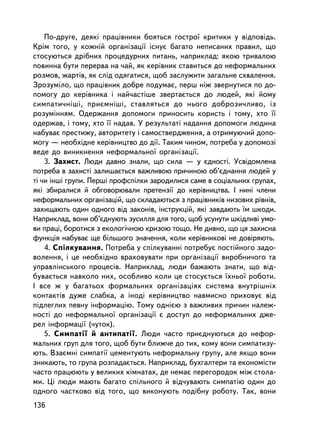 Ïî-äðóãå, äåÿêi ïðàö³âíèêè áîÿòüñÿ ãîñòðî¿ êðèòèêè ó âiäïîâiäü.
Êðiì òîãî, ó êîæíié îðãàíiçàöi¿ ³ñíóº áàãàòî íåïèñàíèõ ïðàâèë, ùî
ñòîñóþòüñÿ äðiáíèõ ïðîöåäóðíèõ ïèòàíü, íàïðèêëàä: ÿêîþ òðèâàëîþ
ïîâèííà áóòè ïåðåðâà íà ÷àé, ÿê êåðiâíèê ñòàâèòüñÿ äî íåôîðìàëüíèõ
ðîçìîâ, æàðòiâ, ÿê ñëiä îäÿãàòèñÿ, ùîá çàñëóæèòè çàãàëüíå ñõâàëåííÿ.
Çðîçóìiëî, ùî ïðàö³âíèê äîáðå ïîäóìàº, ïåðø íiæ çâåðíóòèñÿ ïî äî-
ïîìîãó äî êåðiâíèêà ³ íàé÷àñòiøå çâåðòàºòüñÿ äî ëþäåé, ÿêi éîìó
ñèìïàòè÷íiø³, ïðèºìíiøi, ñòàâëÿòüñÿ äî íüîãî äîáðîçè÷ëèâî, iç
ðîçóìiííÿì. Îäåðæàííÿ äîïîìîãè ïðèíîñèòü êîðèñòü i òîìó, õòî ¿¿
îäåðæàâ, i òîìó, õòî ¿¿ íàäàâ. Ó ðåçóëüòàòi íàäàííÿ äîïîìîãè ëþäèíà
íàáóâàº ïðåñòèæó, àâòîðèòåòó i ñàìîñòâåðäæåííÿ, à îòðèìóþ÷èé äîïî-
ìîãó — íåîáõiäíå êåðiâíèöòâî äî äi¿. Òàêèì ÷èíîì, ïîòðåáà ó äîïîìîçi
âåäå äî âèíèêíåííÿ íåôîðìàëüíî¿ îðãàíiçàöi¿.
    3. Çàõèñò. Ëþäè äàâíî çíàëè, ùî ñèëà — ó ºäíîñòi. Óñâiäîìëåíà
ïîòðåáà â çàõèñòi çàëèøàºòüñÿ âàæëèâîþ ïðè÷èíîþ îá’ºäíàííÿ ëþäåé ó
òi ÷è iíøi ãðóïè. Ïåðøi ïðîôñïiëêè çàðîäèëèñÿ ñàìå â ñîöiàëüíèõ ãðóïàõ,
ÿêi çáèðàëèñÿ é îáãîâîðþâàëè ïðåòåíçi¿ äî êåð³âíèöòâà. I íèíi ÷ëåíè
íåôîðìàëüíèõ îðãàíiçàöié, ùî ñêëàäàþòüñÿ ç ïðàö³âíèêiâ íèçîâèõ ðiâíiâ,
çàõèùàþòü îäèí îäíîãî âiä çàêîíiâ, iíñòðóêöié, ÿêi çàâäàþòü ¿ì øêîäè.
Íàïðèêëàä, âîíè îá’ºäíóþòü çóñèëëÿ äëÿ òîãî, ùîá óñóíóòè øêiäëèâi óìî-
âè ïðàöi, áîðîòèñÿ ç åêîëîãi÷íîþ êðèçîþ òîùî. Íå äèâíî, ùî öÿ çàõèñíà
ôóíêöiÿ íàáóâàº ùå áiëüøîãî çíà÷åííÿ, êîëè êåðiâíèêîâ³ íå äîâiðÿþòü.
    4. Ñïiëêóâàííÿ. Ïîòðåáà ó ñïiëêóâàííi ïîòðåáóº ïîñòiéíîãî çàäî-
âîëåííÿ, i öå íåîáõiäíî âðàõîâóâàòè ïðè îðãàíiçàöi¿ âèðîáíè÷îãî òà
óïðàâëiíñüêîãî ïðîöåñiâ. Íàïðèêëàä, ëþäè áàæàþòü çíàòè, ùî âiä-
áóâàºòüñÿ íàâêîëî íèõ, îñîáëèâî êîëè öå ñòîñóºòüñÿ ¿õíüî¿ ðîáîòè.
I âñå æ ó áàãàòüîõ ôîðìàëüíèõ îðãàíiçàöiÿõ ñèñòåìà âíóòðiøíiõ
êîíòàêòiâ äóæå ñëàáêà, à iíîäi êåðiâíèöòâî íàâìèñíî ïðèõîâóº âiä
ïiäëåãëèõ ïåâíó iíôîðìàöiþ. Òîìó îäíiºþ ç âàæëèâèõ ïðè÷èí íàëåæ-
íîñòi äî íåôîðìàëüíî¿ îðãàíiçàöi¿ º äîñòóï äî íåôîðìàëüíèõ äæå-
ðåë iíôîðìàöi¿ (÷óòîê).
    5. Ñèìïàòi¿ é àíòèïàòi¿. Ëþäè ÷àñòî ïðèºäíóþòüñÿ äî íåôîð-
ìàëüíèõ ãðóï äëÿ òîãî, ùîá áóòè áëèæ÷å äî òèõ, êîìó âîíè ñèìïàòèçó-
þòü. Âçàºìíi ñèìïàòi¿ öåìåíòóþòü íåôîðìàëüíó ãðóïó, àëå ÿêùî âîíè
çíèêàþòü, òî ãðóïà ðîçïàäàºòüñÿ. Íàïðèêëàä, áóõãàëòåðè òà åêîíîìiñòè
÷àñòî ïðàöþþòü ó âåëèêèõ êiìíàòàõ, äå íåìàº ïåðåãîðîäîê ìiæ ñòîëà-
ìè. Öi ëþäè ìàþòü áàãàòî ñïiëüíîãî é âiä÷óâàþòü ñèìïàòiþ îäèí äî
îäíîãî ÷àñòêîâî âiä òîãî, ùî âèêîíóþòü ïîäiáíó ðîáîòó. Òàê, âîíè
136
 