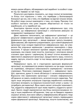ìîæóòü ðàçîì îáiäàòè, îáãîâîðþâàòè ñâî¿ âèðîáíè÷i òà îñîáèñòi ñïðà-
âè ïiä ÷àñ ïåðåðâè íà ÷àé òîùî.
   Ðåçóëüòàòè äîñëiäæåíü ïîêàçóþòü, ùî ëþäè ñõèëüíi âñòàíîâëþâà-
òè áiëüø òiñíi âiäíîñèíè ç òèìè, õòî ïåðåáóâàº ó áåçïîñåðåäíié
áëèçüêîñòi äî íèõ, íiæ ç òèìè, õòî ïåðåáóâàº íà âiäñòàíi êiëüêîõ ìåòðiâ.
Íà ðîáîòi ëþäè ñõèëüíi âçàºìîäiÿòè ç òèìè, õòî ïîðÿä. Ïðè÷îìó òiñíi
îñîáèñòi êîíòàêòè ìiæ öèìè ëþäüìè çáåðiãàþòüñÿ íå òiëüêè íà
âèðîáíèöòâi, à é ó íåðîáî÷èé ÷àñ.
   Àíàëiçóþ÷è ïðè÷èíè âñòóïó ëþäåé äî íåôîðìàëüíèõ ãðóï, ñëiä
ïàì’ÿòàòè, ùî íåôîðìàëüíà îðãàíiçàöiÿ º ñïîíòàííîþ ðåàêöiºþ íà
íåçàäîâîëåíi iíäèâiäóàëüíi ïîòðåáè.
   Äåÿêi êåðiâíèêè íàïîëÿãàþòü, ùî íåôîðìàëüíi îðãàíiçàöi¿ — öå
ðåçóëüòàò íååôåêòèâíîãî óïðàâëiííÿ. Îäíàê, ïî ñóòi, âèíèêíåííÿ íå-
ôîðìàëüíèõ ãðóï, îðãàíiçàöié — ÿâèùå ïðèðîäíå i äîñèòü ïîøèðåíå.
Äóæå âàæëèâî, àáè êåðiâíèêè óñâiäîìëþâàëè, ùî â êîæíié ôîðìàëüíié
îðãàíiçàöi¿ iñíóº ñêëàäíå ïåðåïëåòiííÿ íåôîðìàëüíèõ ãðóï, ÿêi óòâî-
ðèëèñÿ áåç âòðó÷àííÿ êåðiâíèöòâà i äèíàìi÷íî âçàºìîäiþòü ç ôîð-
ìàëüíèìè. Ó ïðîöåñi âèêîíàííÿ ãðóïîâèõ çàâäàíü ëþäè âñòóïàþòü ó
âçàºìîäiþ, ÿêà ñïðèÿº ïîÿâi ïî÷óòòiâ, ïîçèòèâíèõ i íåãàòèâíèõ åìîöié
ñòîñîâíî îäèí îäíîãî i êåðiâíèöòâà. Öi åìîöi¿ ³ñòîòíî âïëèâàþòü íà
åôåêòèâíiñòü ôîðìàëüíî¿ îðãàíiçàöi¿, ïðîäóêòèâíiñòü ïðàöi, ïëèííiñòü
êàäðiâ, ïðîãóëè, êiëüêiñòü ñêàðã òà iíøi ÿâèùà, âàæëèâi äëÿ äiÿëüíîñòi
îðãàíiçàöi¿.
   Íåôîðìàëüíi ãðóïè, ÿêi º ñòðóêòóðíîþ îäèíèöåþ ôîðìàëüíî¿
îðãàíiçàöi¿, çà ñïðÿìîâàíiñòþ óìîâíî ïîäiëÿþòü íà òðè âèäè: ïîçèòèâ-
íî ñïðÿìîâàíi, íåéòðàëüíi (íåâèçíà÷åíîãî ñïðÿìóâàííÿ) i íåãàòèâíî
ñïðÿìîâàíi. Ïîçèòèâíî ñïðÿìîâàíi (âiäêðèò³) — íåôîðìàëüíi ãðóïè.
Öiëi, ïðàãíåííÿ, äóìêè ¿õ ÷ëåíiâ çá³ãàþòüñÿ ³ç çàãàëüíîêîëåêòèâíèìè.
Âiäíîñèíè ìiæ êåðiâíèêàìè îðãàíiçàöi¿ i ÷ëåíàìè íåôîðìàëüíîãî
îá’ºäíàííÿ íå ìàþòü êîíôëiêòíîãî, àíòàãîíiñòè÷íîãî õàðàêòåðó. Òàêi
ãðóïè ëèøå çìiöíþþòü âíóòðiøíþ ñòðóêòóðó âèðîáíè÷îãî êîëåêòèâó,
ïîçèòèâíî âïëèâàþòü íà ìîðàëüíî-ïñèõîëîãi÷íèé êëiìàò ó íüîìó i íå
ïîòðåáóþòü ðåãëàìåíòàöi¿. Âîíè ìàþòü âåëèêi ïîòåíöiéíi ìîæëèâîñòi.
Òàê, âiääàíiñòü íåôîðìàëüíié ãðóïi ìîæå ïåðåéòè ó âiääàíiñòü îðãàíi-
çàöi¿. Áàãàòî ëþäåé âiäìîâëÿþòüñÿ âiä áiëüø âèñîêîîïëà÷óâàíèõ ïî-
ñàä â iíøèõ âèðîáíè÷èõ îá’ºäíàííÿõ, òîìó ùî íå áàæàþòü ïîðèâàòè
ñîöiàëüíi çâ’ÿçêè, ÿêèõ âîíè íàáóëè ó íåôîðìàëüíîìó îá’ºäíàííi. Iíîäi
íîðìè åôåêòèâíîñòi íåôîðìàëüíî¿ îðãàíiçàöi¿ ìîæóòü ïåðåâèùóâàòè
íîðìè ôîðìàëüíî¿ îðãàíiçàöi¿. Íàïðèêëàä, ïî÷óòòÿ êîëåêòèâiçìó, ÿêå
                                                                    137
 