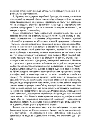 âèêëèêàº ñèëüíå ïðàãíåííÿ äî óñïiõó, ÷àñòî íàðîäæóºòüñÿ ñàìå â íå-
ôîðìàëüíèõ óãðóïîâàííÿõ.
    Å. Êóçüìií, äîñëiäæóþ÷è âèðîáíè÷³ áðèãàäè, âiäçíà÷èâ, ùî íèçüêà
ïðîäóêòèâíiñòü, âèñîêèé ðiâåíü ïëèííîñòi êàäðiâ ñïîñòåðiãàþòüñÿ ñàìå
ñåðåä ïðàöiâíèêiâ, ÿêi íå º ÷ëåíàìè íåôîðìàëüíèõ ãðóï. Òîìó êåðiâíèêè,
ÿêi íå çíàõîäÿòü ñïîñîáiâ åôåêòèâíî¿ âçàºìîäi¿ ç íåôîðìàëüíèìè
ãðóïàìè, ïðèäóøóþòü ¿õ, ÷àñòî âòðà÷àþòü ïîòåíöiéíi ìîæëèâîñòi, íå
âèêîðèñòîâóþòü ¿õ ïîòåíöiàëó.
    ßêùî íåôîðìàëüíi ãðóïè ïîâîäÿòüñÿ íåïðîäóêòèâíî, òàê, ùî öå
çàâàæàº äîñÿãíåííþ ôîðìàëüíèõ öiëåé, òî ìè ìàºìî ñïðàâó ç íåãà-
òèâíî ñïðÿìîâàíèìè (çàêðèòèìè) îá’ºäíàííÿìè. ¯õ íîðìè, öiííiñíi
îðiºíòàöi¿ òà óñòàíîâêè íå çá³ãàþòüñÿ, à iíîäi é ñóïåðå÷àòü ñîöiàëüíèì
i ãðóïîâèì íîðìàì ôîðìàëüíî¿ îðãàíiçàöi¿, äî ÿêî¿ âîíè âõîäÿòü. Ïðè-
÷èíîþ ¿õ âèíèêíåííÿ íàé÷àñòiøå º åãî¿ñòè÷íå ïðàãíåííÿ îäíiº¿ ÷è
êiëüêîõ âïëèâîâèõ îñiá äîìîãòèñÿ ïåðåâàãè, ïîñòàâèòè ñâî¿ iíòåðåñè
âèùå â³ä iíòåðåñiâ êîëåêòèâó øëÿõîì ìîðàëüíî-ïñèõîëîãi÷íîãî âïëè-
âó. Òóò íåìàº ïñèõîëîãi÷íî¿ ðiâíîñòi ìiæ ëþäüìè. Îäíi (ëiäåðè) çàé-
ìàþòü ïîçèöiþ òèñêó íà ðiâíèõ çà ñòàòóñîì íà ðîáîòi, ñëóæái, iíøi —
ïîçèöiþ ïñèõîëîãi÷íîãî ïiäêîðåííÿ, íåçäîðîâî¿ çàëåæíîñòi. Íåãàòèâ-
íî ñïðÿìîâàíi ãðóïè ñòàâëÿòü ñâî¿ âèìîãè äî ëþäåé, ùî ïîòðàïëÿþòü
ó ñôåðó ¿õ âïëèâó. Ñàìîñòâåðäæåííÿ òóò âiäáóâàºòüñÿ íà îñíîâi “ñâîº¿”
âíóòðiøíüîãðóïîâî¿ äóìêè, ùî éäå â ðîçðiç ç äóìêîþ âñüîãî êîëåêòè-
âó. Öi ìiêðîãðóïè çàõèùàþòü íåäèñöèïëiíîâàíèõ ïðàö³âíèêiâ, çíèæó-
þòü åôåêòèâíiñòü àäìiíiñòðàòèâíîãî òà iíøèõ âïëèâiâ íà ÷ëåíiâ êî-
ëåêòèâó. Ïî íåôîðìàëüíèõ êàíàëàõ òàêîæ ìîæóòü ïîøèðþâàòèñÿ
áðåõëèâi ÷óòêè, ÿêi âèêëèêàþòü íåãàòèâíå ñòàâëåííÿ äî êåðiâíèöòâà.
Òåíäåíöiÿ äî îïîðó ð³çíèì íîâîçìiíàì, ùî âëàñòèâà äåÿêèì çàêðèòèì
ãðóïàì, ìîæå çàòðèìóâàòè íåîáõiäíó ìîäåðíiçàöiþ âèðîáíèöòâà. ×àñ-
òêîâî öå ïîÿñíþºòüñÿ òèì, ùî çìiíè ìîæóòü ïîãðîæóâàòè ïîäàëüøî-
ìó iñíóâàííþ íåôîðìàëüíî¿ îðãàíiçàöi¿. Ðåîðãàíiçàöiÿ, âïðîâàäæåííÿ
íîâî¿ òåõíîëîãi¿, ðîçøèðåííÿ âèðîáíèöòâà i âiäïîâiäíî ïîÿâà âåëèêî¿
ãðóïè íîâèõ ñïiâðîáiòíèêiâ ìîæå ïðèâåñòè äî ðîçïàäó íåôîðìàëüíî¿
ãðóïè àáî äî ñêîðî÷åííÿ ìîæëèâîñòåé âçàºìîäi¿ i çàäîâîëåííÿ
ñîöiàëüíèõ ïîòðåá. Êåðiâíèöòâî ìîæå ïîñëàáèòè öåé îïið, çàîõî÷óþ-
÷è ïiäëåãëèõ áðàòè ó÷àñòü ó ïðèéíÿòòi ðiøåíü.
    Ðàíiøå ïñèõîëîãè ââàæàëè: ÿêùî â êîëåêòèâi âèíèêàº çàêðèòà íå-
ôîðìàëüíà ãðóïà, òî ¿¿ ñëiä çíèùèòè. Ñó÷àñíi ïñèõîëîãè ðåêîìåíäó-
þòü ðàõóâàòèñÿ i ñïiâïðàöþâàòè ç íåþ. Çàáîðîíà íåôîðìàëüíî¿
îðãàíiçàöi¿ íå âåäå äî çàäîâîëåííÿ ïîòðåá, ÿêi ñïîíóêàëè äî ¿¿ óò-
138
 
