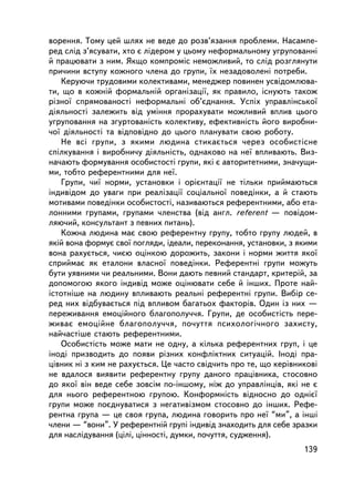 âîðåííÿ. Òîìó öåé øëÿõ íå âåäå äî ðîçâ’ÿçàííÿ ïðîáëåìè. Íàñàìïå-
ðåä ñëiä ç’ÿñóâàòè, õòî º ëiäåðîì ó öüîìó íåôîðìàëüíîìó óãðóïîâàííi
é ïðàöþâàòè ç íèì. ßêùî êîìïðîìiñ íåìîæëèâèé, òî ñëiä ðîçãëÿíóòè
ïðè÷èíè âñòóïó êîæíîãî ÷ëåíà äî ãðóïè, ¿õ íåçàäîâîëåíi ïîòðåáè.
    Êåðóþ÷è òðóäîâèìè êîëåêòèâàìè, ìåíåäæåð ïîâèíåí óñâiäîìëþâà-
òè, ùî â êîæíié ôîðìàëüíié îðãàíiçàöi¿, ÿê ïðàâèëî, iñíóþòü òàêîæ
ð³çíî¿ ñïðÿìîâàíîñò³ íåôîðìàëüíi îá’ºäíàííÿ. Óñïiõ óïðàâëiíñüêî¿
äiÿëüíîñòi çàëåæèòü âiä óìiííÿ ïðîðàõóâàòè ìîæëèâèé âïëèâ öüîãî
óãðóïîâàííÿ íà çãóðòîâàíiñòü êîëåêòèâó, åôåêòèâíiñòü éîãî âèðîáíè-
÷î¿ äiÿëüíîñòi òà âiäïîâiäíî äî öüîãî ïëàíóâàòè ñâîþ ðîáîòó.
    Íå âñi ãðóïè, ç ÿêèìè ëþäèíà ñòèêàºòüñÿ ÷åðåç îñîáèñòiñíå
ñïiëêóâàííÿ i âèðîáíè÷ó äiÿëüíiñòü, îäíàêîâî íà íå¿ âïëèâàþòü. Âèç-
íà÷àþòü ôîðìóâàííÿ îñîáèñòîñòi ãðóïè, ÿêi º àâòîðèòåòíèìè, çíà÷óùè-
ìè, òîáòî ðåôåðåíòíèìè äëÿ íå¿.
    Ãðóïè, ÷è¿ íîðìè, óñòàíîâêè i îðiºíòàöi¿ íå òiëüêè ïðèéìàþòüñÿ
iíäèâiäîì äî óâàãè ïðè ðåàëiçàöi¿ ñîöiàëüíî¿ ïîâåäiíêè, à é ñòàþòü
ìîòèâàìè ïîâåäiíêè îñîáèñòîñòi, íàçèâàþòüñÿ ðåôåðåíòíèìè, àáî åòà-
ëîííèìè ãðóïàìè, ãðóïàìè ÷ëåíñòâà (â³ä àíãë. referent — ïîâiäîì-
ëÿþ÷èé, êîíñóëüòàíò ç ïåâíèõ ïèòàíü).
    Êîæíà ëþäèíà ìàº ñâîþ ðåôåðåíòíó ãðóïó, òîáòî ãðóïó ëþäåé, â
ÿêié âîíà ôîðìóº ñâî¿ ïîãëÿäè, iäåàëè, ïåðåêîíàííÿ, óñòàíîâêè, ç ÿêèìè
âîíà ðàõóºòüñÿ, ÷èºþ îöiíêîþ äîðîæèòü, çàêîíè i íîðìè æèòòÿ ÿêî¿
ñïðèéìàº ÿê åòàëîíè âëàñíî¿ ïîâåäiíêè. Ðåôåðåíòíi ãðóïè ìîæóòü
áóòè óÿâíèìè ÷è ðåàëüíèìè. Âîíè äàþòü ïåâíèé ñòàíäàðò, êðèòåðié, çà
äîïîìîãîþ ÿêîãî iíäèâiä ìîæå îöiíþâàòè ñåáå é iíøèõ. Ïðîòå íàé-
iñòîòí³øå íà ëþäèíó âïëèâàþòü ðåàëüíi ðåôåðåíòíi ãðóïè. Âèáið ñå-
ðåä íèõ âiäáóâàºòüñÿ ïiä âïëèâîì áàãàòüîõ ôàêòîðiâ. Îäèí ³ç íèõ —
ïåðåæèâàííÿ åìîöiéíîãî áëàãîïîëó÷÷ÿ. Ãðóïè, äå îñîáèñòiñòü ïåðå-
æèâàº åìîöiéíå áëàãîïîëó÷÷ÿ, ïî÷óòòÿ ïñèõîëîãi÷íîãî çàõèñòó,
íàé÷àñòiøå ñòàþòü ðåôåðåíòíèìè.
    Îñîáèñòiñòü ìîæå ìàòè íå îäíó, à êiëüêà ðåôåðåíòíèõ ãðóï, i öå
iíîäi ïðèçâîäèòü äî ïîÿâè ðiçíèõ êîíôëiêòíèõ ñèòóàöié. Iíîäi ïðà-
ö³âíèê íi ç êèì íå ðàõóºòüñÿ. Öå ÷àñòî ñâiä÷èòü ïðî òå, ùî êåðiâíèêîâ³
íå âäàëîñÿ âèÿâèòè ðåôåðåíòíó ãðóïó äàíîãî ïðàöiâíèêà, ñòîñîâíî
äî ÿêî¿ âií âåäå ñåáå çîâñiì ïî-iíøîìó, íiæ äî óïðàâëiíöiâ, ÿêi íå º
äëÿ íüîãî ðåôåðåíòíîþ ãðóïîþ. Êîíôîðìíiñòü âiäíîñíî äî îäíiº¿
ãðóïè ìîæå ïîºäíóâàòèñÿ ç íåãàòèâiçìîì ñòîñîâíî äî iíøèõ. Ðåôå-
ðåíòíà ãðóïà — öå ñâîÿ ãðóïà, ëþäèíà ãîâîðèòü ïðî íå¿ “ìè”, à iíøi
÷ëåíè — “âîíè”. Ó ðåôåðåíòíié ãðóïi iíäèâiä çíàõîäèòü äëÿ ñåáå çðàçêè
äëÿ íàñëiäóâàííÿ (öiëi, öiííîñòi, äóìêè, ïî÷óòòÿ, ñóäæåííÿ).
                                                                  139
 