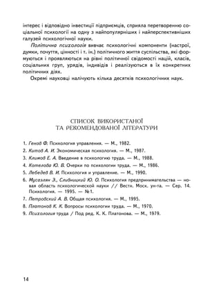iíòåðåñ i âiäïîâiäíî iíâåñòèöi¿ ïiäïðèºìöiâ, ñïðèÿëà ïåðåòâîðåííþ ñî-
ö³àëüíî¿ ïñèõîëîã³¿ íà îäíó ç íàéïîïóëÿðí³øèõ i íàéïåðñïåêòèâí³øèõ
ãàëóçåé ïñèõîëîãi÷íî¿ íàóêè.
   Ïîëiòè÷íà ïñèõîëîãiÿ âèâ÷àº ïñèõîëîãi÷íi êîìïîíåíòè (íàñòðî¿,
äóìêè, ïî÷óòòÿ, öiííîñòi i ò. ³í.) ïîëiòè÷íîãî æèòòÿ ñóñïiëüñòâà, ÿêi ôîð-
ìóþòüñÿ i ïðîÿâëÿþòüñÿ íà ðiâíi ïîëiòè÷íî¿ ñâiäîìîñòi íàöié, êëàñiâ,
ñîöiàëüíèõ ãðóï, óðÿäiâ, iíäèâiäiâ i ðåàëiçóþòüñÿ â ¿õ êîíêðåòíèõ
ïîëiòè÷íèõ äiÿõ.
   Îêðåì³ íàóêîâöi íàë³÷óþòü êiëüêà äåñÿòêiâ ïñèõîëîãi÷íèõ íàóê.




                  ÑÏÈÑÎÊ ÂÈÊÎÐÈÑÒÀÍÎ¯
              ÒÀ ÐÅÊÎÌÅÍÄÎÂÀÍÎ¯ ËIÒÅÐÀÒÓÐÈ

1. Ãåíîâ Ô. Ïñèõîëîãèÿ óïðàâëåíèÿ. — Ì., 1982.
2. Êèòîâ À. È. Ýêîíîìè÷åñêàÿ ïñèõîëîãèÿ. — Ì., 1987.
3. Êëèìîâ Å. À. Ââåäåíèå â ïñèõîëîãèþ òðóäà. — Ì., 1988.
4. Êîòåëîâà Þ. Â. Î÷åðêè ïî ïñèõîëîãèè òðóäà. — Ì., 1986.
5. Ëåáåäåâ Â. È. Ïñèõîëîãèÿ è óïðàâëåíèå. — Ì., 1990.
6. Ìóñàýëÿí Ý., Ñëèâíèöêèé Þ. Î. Ïñèõîëîãèÿ ïðåäïðèíèìàòåëüñòâà — íî-
   âàÿ îáëàñòü ïñèõîëîãè÷åñêîé íàóêè // Âåñòí. Ìîñê. óí-òà. — Ñåð. 14.
   Ïñèõîëîãèÿ. — 1995. — ¹1.
7. Ïåòðîâñêèé À. Â. Îáùàÿ ïñèõîëîãèÿ. — Ì., 1995.
8. Ïëàòîíîâ Ê. Ê. Âîïðîñû ïñèõîëîãèè òðóäà. — Ì., 1970.
9. Ïñèõîëîãèÿ òðóäà / Ïîä ðåä. Ê. Ê. Ïëàòîíîâà. — Ì., 1979.




14
 