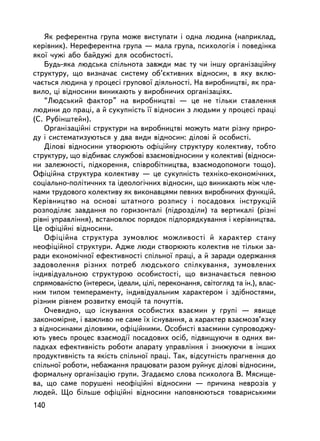 ßê ðåôåðåíòíà ãðóïà ìîæå âèñòóïàòè i îäíà ëþäèíà (íàïðèêëàä,
êåðiâíèê). Íåðåôåðåíòíà ãðóïà — ìàëà ãðóïà, ïñèõîëîãiÿ i ïîâåäiíêà
ÿêî¿ ÷óæi àáî áàéäóæi äëÿ îñîáèñòîñòi.
    Áóäü-ÿêà ëþäñüêà ñïiëüíîòà çàâæäè ìàº òó ÷è iíøó îðãàíiçàöiéíó
ñòðóêòóðó, ùî âèçíà÷àº ñèñòåìó îá’ºêòèâíèõ âiäíîñèí, â ÿêó âêëþ-
÷àºòüñÿ ëþäèíà ó ïðîöåñi ãðóïîâî¿ äiÿëüíîñòi. Íà âèðîáíèöòâi, ÿê ïðà-
âèëî, öi âiäíîñèíè âèíèêàþòü ó âèðîáíè÷èõ îðãàíiçàöiÿõ.
    “Ëþäñüêèé ôàêòîð” íà âèðîáíèöòâi — öå íå òiëüêè ñòàâëåííÿ
ëþäèíè äî ïðàöi, à é ñóêóïíiñòü ¿¿ âiäíîñèí ç ëþäüìè ó ïðîöåñi ïðàö³
(Ñ. Ðóáiíøòåéí).
    Îðãàíiçàöiéíi ñòðóêòóðè íà âèðîáíèöòâi ìîæóòü ìàòè ðiçíó ïðèðî-
äó i ñèñòåìàòèçóþòüñÿ ó äâà âèäè âiäíîñèí: äiëîâi é îñîáèñòi.
    Äiëîâi âiäíîñèíè óòâîðþþòü îôiöiéíó ñòðóêòóðó êîëåêòèâó, òîáòî
ñòðóêòóðó, ùî âiäáèâàº ñëóæáîâi âçàºìîâiäíîñèíè ó êîëåêòèâi (âiäíîñè-
íè çàëåæíîñòi, ïiäêîðåííÿ, ñïiâðîáiòíèöòâà, âçàºìîäîïîìîãè òîùî).
Îôiöiéíà ñòðóêòóðà êîëåêòèâó — öå ñóêóïíiñòü òåõíiêî-åêîíîìi÷íèõ,
ñîöiàëüíî-ïîëiòè÷íèõ òà iäåîëîãi÷íèõ âiäíîñèí, ùî âèíèêàþòü ìiæ ÷ëå-
íàìè òðóäîâîãî êîëåêòèâó ÿê âèêîíàâöÿìè ïåâíèõ âèðîáíè÷èõ ôóíêöié.
Êåðiâíèöòâî íà îñíîâi øòàòíîãî ðîçïèñó i ïîñàäîâèõ iíñòðóêöié
ðîçïîäiëÿº çàâäàííÿ ïî ãîðèçîíòàëi (ïiäðîçäiëè) òà âåðòèêàëi (ðiçíi
ðiâíi óïðàâëiííÿ), âñòàíîâëþº ïîðÿäîê ïiäïîðÿäêóâàííÿ i êåðiâíèöòâà.
Öå îôiöiéíi âiäíîñèíè.
    Îôiöiéíà ñòðóêòóðà çóìîâëþº ìîæëèâîñòi é õàðàêòåð ñòàíó
íåîôiöiéíî¿ ñòðóêòóðè. Àäæå ëþäè ñòâîðþþòü êîëåêòèâ íå òiëüêè çà-
ðàäè åêîíîìi÷íî¿ åôåêòèâíîñòi ñï³ëüíî¿ ïðàöi, à é çàðàäè îäåðæàííÿ
çàäîâîëåííÿ ðiçíèõ ïîòðåá ëþäñüêîãî ñïiëêóâàííÿ, çóìîâëåíèõ
iíäèâiäóàëüíîþ ñòðóêòóðîþ îñîáèñòîñòi, ùî âèçíà÷àºòüñÿ ïåâíîþ
ñïðÿìîâàíiñòþ (iíòåðåñè, iäåàëè, öiëi, ïåðåêîíàííÿ, ñâiòîãëÿä òà ií.), âëàñ-
íèì òèïîì òåìïåðàìåíòó, iíäèâiäóàëüíèì õàðàêòåðîì i çäiáíîñòÿìè,
ðiçíèì ðiâíåì ðîçâèòêó åìîöié òà ïî÷óòòiâ.
    Î÷åâèäíî, ùî iñíóâàííÿ îñîáèñòèõ âçàºìèí ó ãðóïi — ÿâèùå
çàêîíîìiðíå, i âàæëèâî íå ñàìå ¿õ iñíóâàííÿ, à õàðàêòåð âçàºìîçâ’ÿçêó
ç âiäíîñèíàìè äiëîâèìè, îôiöiéíèìè. Îñîáèñòi âçàºìèíè ñóïðîâîäæó-
þòü óâåñü ïðîöåñ âçàºìîäi¿ ïîñàäîâèõ îñiá, ï³äâèùóþ÷è â îäíèõ âè-
ïàäêàõ åôåêòèâíiñòü ðîáîòè àïàðàòó óïðàâëiííÿ i çíèæóþ÷è â iíøèõ
ïðîäóêòèâíiñòü òà ÿêiñòü ñïiëüíî¿ ïðàöi. Òàê, âiäñóòíiñòü ïðàãíåííÿ äî
ñï³ëüíî¿ ðîáîòè, íåáàæàííÿ ïðàöþâàòè ðàçîì ðóéíóº äiëîâi âiäíîñèíè,
ôîðìàëüíó îðãàíiçàöiþ ãðóïè. Çãàäàºìî ñëîâà ïñèõîëîãà Â. Ìÿñèùå-
âà, ùî ñàìå ïîðóøåíi íåîôiöiéíi âiäíîñèíè — ïðè÷èíà íåâðîçiâ ó
ëþäåé. Ùî áiëüøå îôiöiéíi âiäíîñèíè íàïîâíþþòüñÿ òîâàðèñüêèìè
140
 