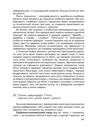 íåôîðìàëüíèìè, òî çãóðòîâàíiøèé êîëåêòèâ i áiëüøèõ óñïiõiâ âií çìî-
æå äîñÿãòè.
   Ïðîòå ïîðóøåííÿ i íåâïîðÿäêîâàíiñòü âèðîáíè÷î-ñëóæáîâèõ
âiäíîñèí ìîæå ïðèçâåñòè äî ïîðóøåííÿ îñîáèñòèõ âçàºìèí. Áåç óïî-
ðÿäêîâàíèõ ñëóæáîâèõ âiäíîñèí ïðàö³âíèêiâ âàæêî ðîçðàõîâóâàòè
íà ïñèõîëîãi÷íèé êîíòàêò ìiæ íèìè, íà ñòâîðåííÿ ñïðèÿòëèâîãî ìî-
ðàëüíî-ïñèõîëîãi÷íîãî êëiìàòó â êîëåêòèâi.
   ßê áà÷èìî, ìiæ äiëîâèìè é îñîáèñòèìè âçàºìîâiäíîñèíàìè iñíóº
äiàëåêòè÷íèé çâ’ÿçîê. Àëå ïðîâ³äíà ðîëü ïîâèííà íàëåæàòè îôiöiéíié
ñòðóêòóði. Öå çíàéøëî âèðàæåííÿ â íàðîäíié ìóäðîñòi: “Äðóæáà —
äðóæáîþ, à ñëóæáà — ñëóæáîþ”. “Ïîòåïëiííÿ” ÷è “ïîõîëîäàííÿ”
îñîáèñòèõ âçàºìèí ïðèðîäíå, i êîæíèé ïðàö³âíèê ìàº íà öå ìîðàëüíå
ïðàâî, ïðîòå íå çàâäàþ÷è øêîäè ðîáîòi. I öå íàñàìïåðåä ñòîñóºòüñÿ
êåðiâíèêà. Ìåíåäæåð ïîâèíåí âñòàíîâëþâàòè òàêi ôîðìàëüíi òà
íåôîðìàëüíi âiäíîñèíè, ÿêi íàéêðàùå âiäïîâiäàþòü öiëÿì îðãàíiçàöi¿.
   Ó êîëåêòèâi ìîæóòü âèíèêàòè i äèç’þíêòèâíi (ðîç’ºäíóþ÷i) âçàºìè-
íè, êîëè óñïiõ îäíiº¿ ëþäèíè ïðèçâîäèòü äî íåâäà÷³ iíøî¿. Ó òàêèõ
âèïàäêàõ ëþäèíà ñïðèéìàºòüñÿ ÿê îá’ºêò, ùî ïîðîäæóº íåãàòèâíi ïî-
÷óòòÿ ðiçíî¿ iíòåíñèâíîñòi, ïî÷èíàþ÷è âiä íåçíà÷íî¿ íåçðó÷íîñòi é
çàêií÷óþ÷è áëîêàäîþ âñiº¿ æèòòºäiÿëüíîñòi ëþäèíè. Çðîñòàííÿ âiä÷àþ
ñïîíóêàº äî ï³äâèùåííÿ àãðåñèâíîñòi. Ëþäèíà çàñìó÷óºòüñÿ, ÿêùî
îá’ºêò çíåíàâèñòi çäîðîâèé i ïðîöâiòàº, âiä÷óâàº çëiñòü i âiäðàçó â éîãî
ïðèñóòíîñòi. Âîíà ðàäiº, êîëè ³íøîãî ïåðåñëiäóþòü íåâäà÷i, i âiä÷óâàº
ðîçäðàòóâàííÿ, íåñïîêié, êîëè õòîñü ³íøèé äîñÿãàº óñïiõó. Îñêiëüêè öi
iìïóëüñè, ÿê ïðàâèëî, çàñóäæóþòüñÿ, âîíè ÷àñòî ñòðèìóþòüñÿ. ¯õ ìîæ-
íà âèÿâèòè â åêñïðåñèâíèõ ðóõàõ, ó ïîñìiøöi, ÿêà øâèäêî ïðîìàéíóëà,
êîëè ëþäèíà ïîáà÷èëà, ùî îá’ºêò ¿¿ çíåíàâèñòi ñïiòêíóâñÿ, ó ìiìi÷íîìó
âèðàçi âiäðàçè, êîëè òîé äîñÿãàº óñïiõó, ÷è ó áàéäóæîìó çíèçóâàííi
ïëå÷èìà, êîëè ó êîëåãè íåâäà÷à.


§2. Ãðóïîâà äèôåðåíöiàöiÿ. Ñòàòóñ,
    ñîöiàëüíi ðîëi, ãðóïîâi íîðìè i öiííîñòi

   Íà îñíîâi âçàºìîâiäíîñèí i âçàºìîâïëèâiâ ÷ëåíiâ ãðóïè âèçíà÷àºòüñÿ
ãðóïîâà äèôåðåíöiàöiÿ, òîáòî êîæíèé ÷ëåí ãðóïè âèçíà÷àº ñòàòóñ, ùî
âiäðiçíÿº éîãî ïîëîæåííÿ âiä ïîëîæåííÿ iíøèõ.
   Ñîöiàëüíî-ïñèõîëîãi÷íèé ñòàòóñ (â³ä ëàò. status — ïîëîæåííÿ,
ñòàí) — öå ïîëîæåííÿ ñóá’ºêòà â ìàëié ãðóïi, ñòðóêòóði ¿¿ âiäíîñèí, ÿêå
                                                                    141
 