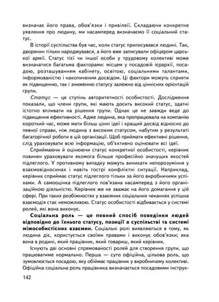 âèçíà÷àº éîãî ïðàâà, îáîâ’ÿçêè i ïðèâiëåi¿. Ñêëàäàþ÷è êîíêðåòíå
óÿâëåííÿ ïðî ëþäèíó, ìè íàñàìïåðåä âèçíà÷àºìî ¿¿ ñîöiàëüíèé ñòà-
òóñ.
   Â iñòîði¿ ñóñïiëüñòâà áóâ ÷àñ, êîëè ñòàòóñ ïðèïèñóâàâñÿ ëþäèíi. Òàê,
äâîðÿíèí òiëüêè íàðîäæóâàâñÿ, à éîãî âæå çàïèñóâàëè îôiöåðîì öàðñü-
êî¿ àðìi¿. Ñòàòóñ òiº¿ ÷è iíøî¿ îñîáè ó òðóäîâîìó êîëåêòèâi ìîæå
âèçíà÷àòèñÿ áàãàòüìà ôàêòîðàìè: ìiñöåì ó ïîñàäîâié iºðàðõi¿, ïîñà-
äîþ, ðîçòàøóâàííÿì êàáiíåòó, îñâiòîþ, ñîöiàëüíèìè òàëàíòàìè,
iíôîðìîâàíiñòþ i íàêîïè÷åíèì äîñâiäîì. Öi ôàêòîðè ìîæóòü ñïðèÿòè
ÿê ïiäâèùåííþ, òàê i çíèæåííþ ñòàòóñó çàëåæíî âiä öiíí³ñíèõ îðiºíòàöié
ãðóïè.
   Ñòàòóñ — öå ñòóïiíü àâòîðèòåòíîñòi îñîáèñòîñòi. Äîñëiäæåííÿ
ïîêàçàëè, ùî ÷ëåíè ãðóïè, ÿêi ìàþòü äîñèòü âèñîêèé ñòàòóñ, çäàòíi
³ñòîòíî âïëèâàòè íà ðiøåííÿ ãðóïè. Îäíàê öå íå çàâæäè âåäå äî
ïiäâèùåííÿ åôåêòèâíîñòi. Àäæå ëþäèíà, ÿêà ïðîïðàöþâàëà íà êîìïàíiþ
êîðîòêèé ÷àñ, ìîæå ìàòè áiëüø öiííi iäå¿ i êðàùèé äîñâiä âiäíîñíî äî
ïåâíî¿ ñïðàâè, íiæ ëþäèíà ç âèñîêèì ñòàòóñîì, íàáóòèì ó ðåçóëüòàòi
áàãàòîði÷íî¿ ðîáîòè â ö³é îðãàíiçàöi¿. Ùîá ïðèéìàòè åôåêòèâíi ðiøåííÿ,
ñëiä óðàõîâóâàòè âñþ iíôîðìàöiþ, îá’ºêòèâíî îöiíþâàòè âñi iäå¿.
   Ñïðèéìàþ÷è é îöiíþþ÷è ñòàòóñ êîíêðåòíî¿ îñîáèñòîñòi, êåðiâíèê
ïîâèíåí óðàõîâóâàòè ÿêîìîãà áiëüøå ïðîôåñiéíî çíà÷óùèõ ÿêîñòåé
ïiäëåãëîãî. Ó ïðîòèâíîìó âèïàäêó ìîæóòü âèíèêàòè íåïîðîçóìiííÿ ó
âçàºìîâiäíîñèíàõ i íàâiòü ãîñòði êîíôëiêòíi ñèòóàöi¿. Íàïðèêëàä,
êåðiâíèê ñïðèéìàº ñòàòóñ ïiäëåãëîãî òiëüêè çà éîãî âèðîáíè÷èìè óñïi-
õàìè. À ñàìîîöiíêà ïiäëåãëîãî ïîâ’ÿçàíà íàñàìïåðåä ç éîãî îðãàíi-
çàöiéíîþ äiÿëüíiñòþ. Êåðiâíèê æå íå çâàæàº íà éîãî äîìàãàííÿ ó öié
ñôåði. Ïðè òàêèõ ðîçá³æíîñòÿõ ó âçàºìíèõ ñîöiàëüíèõ ÷åêàííÿõ óñïiøíà
âçàºìîäiÿ ñòàº íåìîæëèâîþ. Ñòàòóñ îñîáèñòîñòi âiäáèâàºòüñÿ ó ñèñòåìi
ðîëåé, ÿêi âîíà âèêîíóº.
   Ñîöiàëüíà ðîëü — öå ïåâíèé ñïîñiá ïîâåäiíêè ëþäåé
âiäïîâiäíî äî ¿õíüîãî ñòàòóñó, ïîçèöi¿ â ñóñïiëüñòâi òà ñèñòåìi
ìiæîñîáèñòiñíèõ âçàºìèí. Ñîöiàëüíi ðîëi âèÿâëÿþòüñÿ â òîìó, ÿê
ëþäèíà äiº, êîðèñòóºòüñÿ ñâî¿ìè ïðàâàìè i âèêîíóº îáîâ’ÿçêè; ÿêà
âîíà â ðîäèí³, ÿêèé ïðàö³âíèê, ÿêèé òîâàðèø, ÿêèé êåðiâíèê.
   Iñíóþòü äâi îñíîâíi ñïðÿìîâàíîñòi ðîëåé äëÿ ñòâîðåííÿ ãðóïè, ùî
ïðàöþâàòèìå íîðìàëüíî. Ïåðøà — ñóòî îôiöiéíà, öiëüîâà ðîëü, ùî
çóìîâëþºòüñÿ ïîñàäîþ, ÿêó îá³éìàº ïðàö³âíèê ó âèðîáíè÷îìó êîëåêòèâi.
Îôiöiéíà ñîöiàëüíà ðîëü ïðàö³âíèêà âèçíà÷àºòüñÿ ïîñàäîâèìè iíñòðóê-
142
 