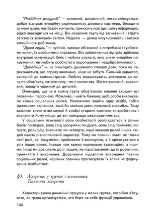 “Ðîçâ³äíèê ðåñóðñiâ” — àêòèâíèé, äèíàìi÷íèé, ëåãêî ñïiëêóºòüñÿ,
äîáðå âiä÷óâàº åìîöiéíó ñïðÿìîâàíiñòü äiëîâîãî ïàðòíåðà. Âèõîäèòü
çà ìåæi ãðóïè, ìàº áåçëi÷ êîíòàêòiâ, ïðèíîñèòü íîâi iäå¿, ñâiæó iíôîðìàöiþ,
ðiäêî çíàõîäèòüñÿ íà ìiñöi. Âií îõîðîíÿº ãðóïó âiä çàãíèâàííÿ i âòðàòè
çâ’ÿçêó iç çîâíiøíiì ñâiòîì. Íåäîëiê — äåÿêà iìïóëüñèâíiñòü i âèñîêà
åìîöiéíiñòü ðîáiòíèêà.
   “Äóøà ãðóïè” — ÷óéíèé, çàâæäè îáiçíàíèé ç ïîòðåáàìè i òóðáîòà-
ìè êîëåã, ¿õ îñîáèñòèìè ñïðàâàìè. Âií íàéàêòèâíiøå â³ä óñiõ çäiéñíþº
âíóòðiøíi êîìóíiêàöi¿. Âìiº i ëþáèòü ñëóõàòè, âìiº çíÿòè åìîöiéíå íà-
ïðóæåííÿ, íå ëþáèòü îñîáèñòîãî âîðîãóâàííÿ i íåäîáðîçè÷ëèâîñòi.
   “Äîâîä÷èê” — íå çíàõîäèòü äóøåâíîãî ñïîêîþ äîòè, ïîêè íå ïå-
ðåêîíàºòüñÿ, ùî ñïðàâó âèêîíàíî, íiùî íå çàáóòî. Ñèëüíèé õàðàêòåð,
ñõèëüíèé äî ñàìîêîíòðîëþ. Ëþáèòü ìîðàëiçóâàòè, àïåëþþ÷è äî ïî-
÷óòòÿ îáîâ’ÿçêó, ïàòðiîòèçìó, ÷åñò³ êîëåêòèâó. Âií ìåòóøëèâèé, âðàçëè-
âèé, çàíàäòî óâàæíèé äî äåòàëåé.
   Î÷åâèäíî, ùî íå â êîæíó ãðóïó îáîâ’ÿçêîâî ïîâèííi âõîäèòè âñi
ïåðåë³÷åíi ïåðñîíàæi. Ìîæëèâî, i íàâiòü áàæàíî, ùîá îñîáè âèêîíóâà-
ëè êiëüêà ñîöiàëüíèõ ðîëåé. Íåìîæëèâî çíàéòè îäíó îñîáó, òîáòî
iäåàëüíîãî êåðiâíèêà, ÿêèé áè çàìiíèâ óâåñü ðîëüîâèé àíñàìáëü. Òîìó
âàæëèâî âèâ÷èòè âñi ñèëüíi é ñëàáêi ñòîðîíè êîæíîãî ñïiâðîáiòíèêà i
âèçíà÷èòè éîìó ìiñöå, äå âií íàéêðàùå ðåàëiçóâàòèìåòüñÿ.
   Ó ñîöiàëüíié ïñèõîëîãi¿ ðîëü îñîáèñòîñòi ðîçãëÿäàºòüñÿ ç ðiçíèõ
áîê³â: ïî-ïåðøå, ðîëü ñëiä çðîçóìiòè; ïî-äðóãå, ðîëü ñëiä ïðèéíÿòè; ïî-
òðåòº, ðîëü ñëiä âèêîíàòè; ïî-÷åòâåðòå, íàøi ÷åêàííÿ ðîëåé iíøèõ ëþ-
äåé ìàþòü ðiçíîïëàíîâèé õàðàêòåð. Òîìó ìè ïîâèííi çíàòè íå òiëüêè
ñâî¿ ðîëi, ÿêi ðîçóìiºìî, ïðèéìàºìî é âèêîíóºìî, à é îðiºíòóâàòèñÿ â
óñiõ iíøèõ ðîëÿõ. Iíàêøå íàì âàæêî íîðìàëüíî âçàºìîäiÿòè ç ³íøè-
ìè. Iíîäi ìè äîâiðÿºìî ðîëi ëþäÿì, íå ïiäãîòîâëåíèì äî ¿õ ðîçóìiííÿ,
ïðèéíÿòòÿ i âèêîíàííÿ. Äîðó÷àþ÷è ïiäëåãëèì âèêîíàííÿ ïåâíèõ
ñîöiàëüíèõ ðîëåé, êåðiâíèê ïîâèíåí ïðîãíîçóâàòè ¿õ âïëèâ íà ôîðìó-
âàííÿ îñîáèñòîñòi.


§3. Ëiäåðñòâî ó ãðóïàõ i êîëåêòèâàõ.
    Òèïîëîãiÿ ëiäåðñòâà

   Õàðàêòåðèçóþ÷è äèíàìi÷í³ ïðîöåñè ó ìàëèõ ãðóïàõ, ïîòð³áíî ç’ÿñó-
âàòè, ÿê ãðóïà îðãàíiçóºòüñÿ, õòî áåðå íà ñåáå ôóíêöi¿ óïðàâëiííÿ.
144
 