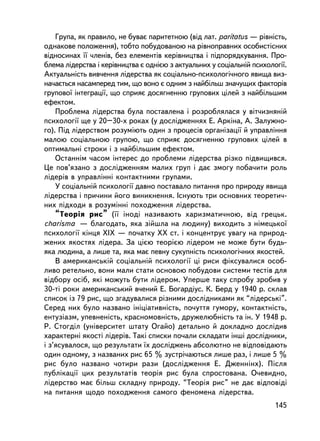 Ãðóïà, ÿê ïðàâèëî, íå áóâàº ïàðèòåòíîþ (â³ä ëàò. paritatus — ðiâíiñòü,
îäíàêîâå ïîëîæåííÿ), òîáòî ïîáóäîâàíîþ íà ðiâíîïðàâíèõ îñîáèñòiñíèõ
âiäíîñèíàõ ¿¿ ÷ëåí³â, áåç åëåìåíòiâ êåðiâíèöòâà i ïiäïîðÿäêóâàííÿ. Ïðî-
áëåìà ëiäåðñòâà i êåðiâíèöòâà º îäíiºþ ç àêòóàëüíèõ ó ñîöiàëüí³é ïñèõîëîãi¿.
Àêòóàëüíiñòü âèâ÷åííÿ ëiäåðñòâà ÿê ñîöiàëüíî-ïñèõîëîãi÷íîãî ÿâèùà âèç-
íà÷àºòüñÿ íàñàìïåðåä òèì, ùî âîíî º îäíèì ç íàéáiëüø çíà÷óùèõ ôàêòîðiâ
ãðóïîâî¿ iíòåãðàöi¿, ùî ñïðèÿº äîñÿãíåííþ ãðóïîâèõ öiëåé ç íàéáiëüøèì
åôåêòîì.
    Ïðîáëåìà ëiäåðñòâà áóëà ïîñòàâëåíà i ðîçðîáëÿëàñÿ ó âiò÷èçíÿíié
ïñèõîëîãi¿ ùå ó 20–30-õ ðîêàõ (ó äîñëiäæåííÿõ Å. Àðêiíà, À. Çàëóæíî-
ãî). Ïiä ëiäåðñòâîì ðîçóìiþòü îäèí ç ïðîöåñiâ îðãàíiçàöi¿ é óïðàâëiííÿ
ìàëîþ ñîöiàëüíîþ ãðóïîþ, ùî ñïðèÿº äîñÿãíåííþ ãðóïîâèõ öiëåé â
îïòèìàëüíi ñòðîêè i ç íàéá³ëüøèì åôåêòîì.
    Îñòàííiì ÷àñîì iíòåðåñ äî ïðîáëåìè ëiäåðñòâà ðiçêî ï³äâèùèâñÿ.
Öå ïîâ’ÿçàíî ç äîñëiäæåííÿì ìàëèõ ãðóï i äàº çìîãó ïîáà÷èòè ðîëü
ëiäåðiâ â óïðàâëiííi êîíòàêòíèìè ãðóïàìè.
    Ó ñîöiàëüíié ïñèõîëîãi¿ äàâíî ïîñòàâàëî ïèòàííÿ ïðî ïðèðîäó ÿâèùà
ëiäåðñòâà ³ ïðè÷èíè éîãî âèíèêíåííÿ. Iñíóþòü òðè îñíîâíèõ òåîðåòè÷-
íèõ ïiäõîäè â ðîçóìiííi ïîõîäæåííÿ ëiäåðñòâà.
    “Òåîðiÿ ðèñ” (¿¿ iíîäi íàçèâàþòü õàðèçìàòè÷íîþ, âiä ãðåöüê.
charisma — áëàãîäàòü, ÿêà çiéøëà íà ëþäèíó) âèõîäèòü ç íiìåöüêî¿
ïñèõîëîãi¿ êiíöÿ ÕIÕ — ïî÷àòêó ÕÕ ñò. i êîíöåíòðóº óâàãó íà ïðèðîä-
æåíèõ ÿêîñòÿõ ëiäåðà. Çà öiºþ òåîðiºþ ëiäåðîì íå ìîæå áóòè áóäü-
ÿêà ëþäèíà, à ëèøå òà, ÿêà ìàº ïåâíó ñóêóïíiñòü ïñèõîëîãi÷íèõ ÿêîñòåé.
    Â àìåðèêàíñüêié ñîöiàëüíié ïñèõîëîãi¿ öi ðèñè ôiêñóâàëèñÿ îñîá-
ëèâî ðåòåëüíî, âîíè ìàëè ñòàòè îñíîâîþ ïîáóäîâè ñèñòåìè òåñòiâ äëÿ
âiäáîðó îñiá, ÿêi ìîæóòü áóòè ëiäåðîì. Óïåðøå òàêó ñïðîáó çðîáèâ ó
30-ò³ ðîêè àìåðèêàíñüêèé â÷åíèé Å. Áîãàðäióñ. Ê. Áåðä ó 1940 ð. ñêëàâ
ñïèñîê iç 79 ðèñ, ùî çãàäóâàëèñÿ ðiçíèìè äîñëiäíèêàìè ÿê “ëiäåðñüêi”.
Ñåðåä íèõ áóëî íàçâàíî iíiöiàòèâíiñòü, ïî÷óòòÿ ãóìîðó, êîíòàêòíiñòü,
åíòóçiàçì, óïåâíåíiñòü, êðàñíîìîâíiñòü, äðóæåëþáíiñòü òà ií. Ó 1948 ð.
Ð. Ñòîãäië (óíiâåðñèòåò øòàòó Îãàéî) äåòàëüíî é äîêëàäíî äîñëiäèâ
õàðàêòåðí³ ÿêîñò³ ëiäåðiâ. Òàê³ ñïèñêè ïî÷àëè ñêëàäàòè iíøi äîñëiäíèêè,
i ç’ÿñóâàëîñÿ, ùî ðåçóëüòàòè ¿õ äîñëiäæåíü àáñîëþòíî íå âiäïîâiäàþòü
îäèí îäíîìó, ç íàçâàíèõ ðèñ 65 % çóñòði÷àþòüñÿ ëèøå ðàç, i ëèøå 5 %
ðèñ áóëî íàçâàíî ÷îòèðè ðàçè (äîñëiäæåííÿ Å. Äæåííiíõ). Ïiñëÿ
ïóáëiêàöi¿ öèõ ðåçóëüòàòiâ òåîðiÿ ðèñ áóëà ñïðîñòîâàíà. Î÷åâèäíî,
ëiäåðñòâî ìàº áiëüø ñêëàäíó ïðèðîäó. “Òåîðiÿ ðèñ” íå äàº âiäïîâiäi
íà ïèòàííÿ ùîäî ïîõîäæåííÿ ñàìîãî ôåíîìåíà ëiäåðñòâà.
                                                                        145
 
