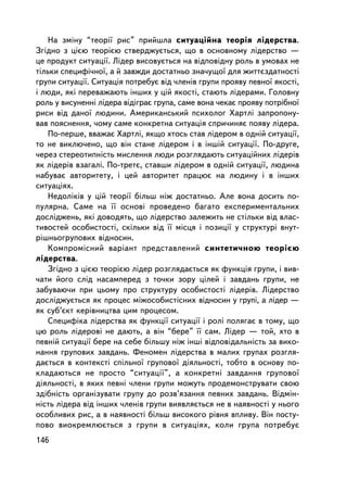 Íà çìiíó “òåîði¿ ðèñ” ïðèéøëà ñèòóàöiéíà òåîðiÿ ëiäåðñòâà.
Çãiäíî ç öiºþ òåîðiºþ ñòâåðäæóºòüñÿ, ùî â îñíîâíîìó ëiäåðñòâî —
öå ïðîäóêò ñèòóàöi¿. Ëiäåð âèñîâóºòüñÿ íà âiäïîâiäíó ðîëü â óìîâàõ íå
òiëüêè ñïåöèôi÷íî¿, à é çàâæäè äîñòàòíüî çíà÷óùî¿ äëÿ æèòòºçäàòíîñòi
ãðóïè ñèòóàöi¿. Ñèòóàöiÿ ïîòðåáóº âiä ÷ëåíiâ ãðóïè ïðîÿâó ïåâíî¿ ÿêîñòi,
i ëþäè, ÿêi ïåðåâàæàþòü iíøèõ ó öié ÿêîñòi, ñòàþòü ëiäåðàìè. Ãîëîâíó
ðîëü ó âèñóíåííi ëiäåðà âiäiãðàº ãðóïà, ñàìå âîíà ÷åêàº ïðîÿâó ïîòðiáíî¿
ðèñè âiä äàíî¿ ëþäèíè. Àìåðèêàíñüêèé ïñèõîëîã Õàðòëi çàïðîïîíó-
âàâ ïîÿñíåííÿ, ÷îìó ñàìå êîíêðåòíà ñèòóàöiÿ ñïðè÷èíÿº ïîÿâó ëiäåðà.
    Ïî-ïåðøå, ââàæàº Õàðòëi, ÿêùî õòîñü ñòàâ ëiäåðîì â îäíié ñèòóàöi¿,
òî íå âèêëþ÷åíî, ùî âií ñòàíå ë³äåðîì i â iíøié ñèòóàöi¿. Ïî-äðóãå,
÷åðåç ñòåðåîòèïí³ñòü ìèñëåííÿ ëþäè ðîçãëÿäàþòü ñèòóàöiéíèõ ëiäåðiâ
ÿê ëiäåðiâ âçàãàëi. Ïî-òðåòº, ñòàâøè ëiäåðîì â îäíié ñèòóàöi¿, ëþäèíà
íàáóâàº àâòîðèòåòó, i öåé àâòîðèòåò ïðàöþº íà ëþäèíó i â iíøèõ
ñèòóàöiÿõ.
    Íåäîëiêiâ ó öié òåîði¿ áiëüø íiæ äîñòàòíüî. Àëå âîíà äîñèòü ïî-
ïóëÿðíà. Ñàìå íà ¿¿ îñíîâi ïðîâåäåíî áàãàòî åêñïåðèìåíòàëüíèõ
äîñëiäæåíü, ÿêi äîâîäÿòü, ùî ëiäåðñòâî çàëåæèòü íå ñòiëüêè âiä âëàñ-
òèâîñòåé îñîáèñòîñòi, ñêiëüêè âiä ¿¿ ìiñöÿ i ïîçèöi¿ ó ñòðóêòóði âíóò-
ðiøíüîãðóïîâèõ âiäíîñèí.
    Êîìïðîìiñíèé âàðiàíò ïðåäñòàâëåíèé ñèíòåòè÷íîþ òåîðiºþ
ëiäåðñòâà.
    Çãiäíî ç öiºþ òåîðiºþ ëiäåð ðîçãëÿäàºòüñÿ ÿê ôóíêöiÿ ãðóïè, i âèâ-
÷àòè éîãî ñëiä íàñàìïåðåä ç òî÷êè çîðó öiëåé i çàâäàíü ãðóïè, íå
çàáóâàþ÷è ïðè öüîìó ïðî ñòðóêòóðó îñîáèñòîñòi ëiäåðiâ. Ëiäåðñòâî
äîñëiäæóºòüñÿ ÿê ïðîöåñ ìiæîñîáèñòiñíèõ âiäíîñèí ó ãðóïi, à ëiäåð —
ÿê ñóá’ºêò êåðiâíèöòâà öèì ïðîöåñîì.
    Ñïåöèôiêà ëiäåðñòâà ÿê ôóíêöi¿ ñèòóàöi¿ i ðîëi ïîëÿãàº â òîìó, ùî
öþ ðîëü ëiäåðîâ³ íå äàþòü, à âií “áåðå” ¿¿ ñàì. Ëiäåð — òîé, õòî â
ïåâíié ñèòóàöi¿ áåðå íà ñåáå áiëüøó í³æ ³íø³ âiäïîâiäàëüíiñòü çà âèêî-
íàííÿ ãðóïîâèõ çàâäàíü. Ôåíîìåí ëiäåðñòâà â ìàëèõ ãðóïàõ ðîçãëÿ-
äàºòüñÿ â êîíòåêñòi ñïiëüíî¿ ãðóïîâî¿ äiÿëüíîñòi, òîáòî â îñíîâó ïî-
êëàäàþòüñÿ íå ïðîñòî “ñèòóàöi¿”, à êîíêðåòíi çàâäàííÿ ãðóïîâî¿
äiÿëüíîñòi, â ÿêèõ ïåâíi ÷ëåíè ãðóïè ìîæóòü ïðîäåìîíñòðóâàòè ñâîþ
çäiáí³ñòü îðãàíiçóâàòè ãðóïó äî ðîçâ’ÿçàííÿ ïåâíèõ çàâäàíü. Âiäìií-
íiñòü ëiäåðà âiä iíøèõ ÷ëåíiâ ãðóïè âèÿâëÿºòüñÿ íå â íàÿâíîñòi ó íüîãî
îñîáëèâèõ ðèñ, à â íàÿâíîñòi áiëüø âèñîêîãî ðiâíÿ âïëèâó. Âií ïîñòó-
ïîâî âèîêðåìëþºòüñÿ ç ãðóïè â ñèòóàöiÿõ, êîëè ãðóïà ïîòðåáóº
146
 