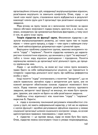 îðãàíiçàöiéíèõ ñï³ëüíèõ äié, êîîðäèíàöi¿ âíóòðiøíüîãðóïîâèõ âiäíîñèí,
ðîçâ’ÿçàííÿ âíóòðiøíiõ òà çîâíiøíiõ êîíôëiêòiâ. Îòæå, ëiäåð — öå
òàêèé ÷ëåí ìàëî¿ ãðóïè, ñòàíîâëåííÿ ÿêîãî âiäáóâàºòüñÿ â ðåçóëüòàòi
âçàºìîäi¿ ÷ëåíiâ ãðóïè äëÿ ¿¿ îðãàíiçàöi¿ ïðè ðîçâ’ÿçàííi êîíêðåòíîãî
çàâäàííÿ.
   Ìiðà âïëèâó íà ãðóïó òàêîæ íå º âåëè÷èíîþ ïîñòiéíîþ: çà îäíèõ
ïåâíèõ îáñòàâèí ìîæëèâîñòi ëiäåðà ìîæóòü çðîñòàòè, à çà iíøèõ, íà-
âïàêè, çíèæóâàòèñÿ. Öå çóìîâëþºòüñÿ áàãàòüìà ôàêòîðàìè, ó òîìó ÷èñëi
é òèì, ÿê äîâãî iñíóº ãðóïà.
   Òåîðiÿ ëiäåðñòâà ÿê ôóíêöi¿ ãðóïè. Ôåíîìåíîì ëiäåðñòâà º ðå-
çóëüòàò âíóòðiøíüîãðóïîâîãî ðîçâèòêó, óñi ÷ëåíè ãðóïè òîþ ÷è iíøîþ
ìiðîþ — ÷ëåíè öüîãî ïðîöåñó, à ëiäåð — ÷ëåí ãðóïè ç íàéâèùèì ñòàòó-
ñîì, ÿêèé íàéïîñëiäîâí³øå äîòðèìóºòüñÿ íîðì i öiííîñòåé ãðóïè.
   Âèðiøóþ÷è ïðîáëåìó óïðàâëiííÿ ãðóïîþ, âàæëèâî âèîêðåìèòè ïî-
íÿòòÿ “ëiäåð” i “êåðiâíèê”. Ïîíÿòòÿ ëiäåðñòâà íàëåæèòü äî õàðàêòå-
ðèñòèêè ïñèõîëîãi÷íèõ âiäíîñèí, ùî âèíèêàþòü ó ãðóïi “ïî âåðòèêàëi”,
òîáòî ç òî÷êè çîðó âiäíîñèí äîìiíóâàííÿ i ïiäêîðåííÿ. Ïîíÿòòÿ
êåðiâíèöòâà íàëåæèòü äî îðãàíiçàöi¿ âñiº¿ äiÿëüíîñòi ãðóïè, äî ïðîöå-
ñó êåðiâíèöòâà íåþ.
   Ëiäåð — öå îñîáèñòiñòü, çà ÿêîþ âñi iíøi ÷ëåíè ãðóïè âèçíàþòü
ïðàâî áðàòè íà ñåáå íàéâiäïîâiäàëüíiø³ ðiøåííÿ, ùî òîðêàþòüñÿ ¿õ
iíòåðåñ³â i õàðàêòåðó äiÿëüíîñòi âñiº¿ ãðóïè. Öå íàéáiëüø ðåôåðåíòíà
îñîáà ó ãðóïi.
   Iíîäi ïîíÿòòÿ “ëiäåð” îòîòîæíþþòü ç ïîíÿòòÿì “àâòîðèòåò”, ùî íå
çîâñiì ïðàâèëüíî: çâè÷àéíî ëiäåð º àâòîðèòåòîì äëÿ ãðóïè, àëå íå
êîæíèé àâòîðèòåò îáîâ’ÿçêîâî îçíà÷àº ëiäåðñüêi ìîæëèâîñòi éîãî
íîñiÿ. Ëiäåð ïîâèíåí îðãàíiçóâàòè ðîçâ’ÿçàííÿ ÿêîãîñü ãðóïîâîãî
çàâäàííÿ, àâòîðèòåò òàêî¿ ôóíêöi¿ íå âèêîíóº, âií ìîæå áóòè ïðèêëà-
äîì, iäåàëîì, àëå çîâñiì íå áðàòè íà ñåáå ðîçâ’ÿçàííÿ çàâäàííÿ.
   Íàéáiëüø ÷iòêî âiäìiííîñòi ìiæ ïîíÿòòÿìè “ëiäåð” i “êåðiâíèê”
îêðåñëèâ Á. Ïàðèãií:
   • ëiäåð â îñíîâíîìó ïîêëèêàíèé ðåãóëþâàòè ìiæîñîáèñòiñí³ ñòî-
ñóíêè ó ãðóïi, ÿêi ìàþòü íåôîðìàëüíèé õàðàêòåð, ó òîé ÷àñ ÿê êåðiâíèê
º íîñiºì ôóíêöié i çàñîáîì ðåãóëþâàííÿ îôiöiéíèõ âiäíîñèí ó ìåæàõ
ñîöiàëüíî¿ îðãàíiçàöi¿ øëÿõîì ñîöiàëüíîãî êîíòðîëþ i âëàäè, íà îñíîâi
àäìiíiñòðàòèâíî-ïðàâîâèõ ïîâíîâàæåíü i íîðì æèòòÿ;
   • ëiäåðñòâî — öå ãðóïîâå ÿâèùå, ëiäåð íå ìîæå áóòè áåç ãðóïè.
Îòæå, ëiäåðñòâî ìîæíà êîíñòàòóâàòè òiëüêè â óìîâàõ ìiêðîñåðåäîâèùà,
                                                                 147
 