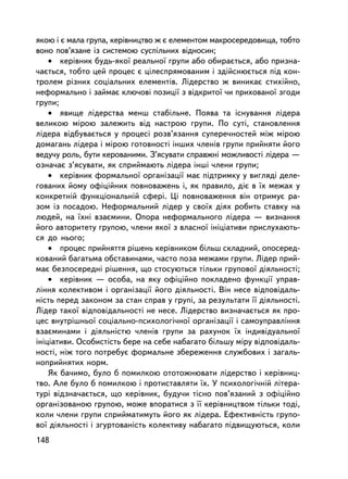 ÿêîþ i º ìàëà ãðóïà, êåðiâíèöòâî æ º åëåìåíòîì ìàêðîñåðåäîâèùà, òîáòî
âîíî ïîâ’ÿçàíå ³ç ñèñòåìîþ ñóñïiëüíèõ âiäíîñèí;
    • êåðiâíèê áóäü-ÿêî¿ ðåàëüíî¿ ãðóïè àáî îáèðàºòüñÿ, àáî ïðèçíà-
÷àºòüñÿ, òîáòî öåé ïðîöåñ º öiëåñïðÿìîâàíèì i çäiéñíþºòüñÿ ïiä êîí-
òðîëåì ðiçíèõ ñîöiàëüíèõ åëåìåíòiâ. Ëiäåðñòâî æ âèíèêàº ñòèõiéíî,
íåôîðìàëüíî i çàéìàº êëþ÷îâi ïîçèöi¿ ç âiäêðèòî¿ ÷è ïðèõîâàíî¿ çãîäè
ãðóïè;
    • ÿâèùå ëiäåðñòâà ìåíø ñòàáiëüíå. Ïîÿâà òà iñíóâàííÿ ëiäåðà
âåëèêîþ ìiðîþ çàëåæèòü âiä íàñòðîþ ãðóïè. Ïî ñóòi, ñòàíîâëåííÿ
ëiäåðà â³äáóâàºòüñÿ ó ïðîöåñ³ ðîçâ’ÿçàííÿ ñóïåðå÷íîñòåé ì³æ ì³ðîþ
äîìàãàíü ë³äåðà i ìiðîþ ãîòîâíîñòi iíøèõ ÷ëåíiâ ãðóïè ïðèéíÿòè éîãî
âåäó÷ó ðîëü, áóòè êåðîâàíèìè. Ç’ÿñóâàòè ñïðàâæíi ìîæëèâîñòi ëiäåðà —
îçíà÷àº ç’ÿñóâàòè, ÿê ñïðèéìàþòü ëiäåðà iíøi ÷ëåíè ãðóïè;
    • êåðiâíèê ôîðìàëüíî¿ îðãàíiçàöi¿ ìàº ïiäòðèìêó ó âèãëÿäi äåëå-
ãîâàíèõ éîìó îôiöiéíèõ ïîâíîâàæåíü i, ÿê ïðàâèëî, äiº â ¿õ ìåæàõ ó
êîíêðåòíié ôóíêöiîíàëüíié ñôåði. Öi ïîâíîâàæåííÿ âií îòðèìóº ðà-
çîì ³ç ïîñàäîþ. Íåôîðìàëüíèé ëiäåð ó ñâî¿õ äiÿõ ðîáèòü ñòàâêó íà
ëþäåé, íà ¿õí³ âçàºìèíè. Îïîðà íåôîðìàëüíîãî ëiäåðà — âèçíàííÿ
éîãî àâòîðèòåòó ãðóïîþ, ÷ëåíè ÿêî¿ ç âëàñíî¿ iíiöiàòèâè ïðèñëóõàþòü-
ñÿ äî íüîãî;
    • ïðîöåñ ïðèéíÿòòÿ ðiøåíü êåðiâíèêîì áiëüø ñêëàäíèé, îïîñåðåä-
êîâàíèé áàãàòüìà îáñòàâèíàìè, ÷àñòî ïîçà ìåæàìè ãðóïè. Ëiäåð ïðèé-
ìàº áåçïîñåðåäíi ðiøåííÿ, ùî ñòîñóþòüñÿ òiëüêè ãðóïîâî¿ äiÿëüíîñòi;
    • êåðiâíèê — îñîáà, íà ÿêó îôiöiéíî ïîêëàäåíî ôóíêöi¿ óïðàâ-
ëiííÿ êîëåêòèâîì i îðãàíiçàöi¿ éîãî äiÿëüíîñòi. Âií íåñå âiäïîâiäàëü-
íiñòü ïåðåä çàêîíîì çà ñòàí ñïðàâ ó ãðóïi, çà ðåçóëüòàòè ¿¿ äiÿëüíîñòi.
Ëiäåð òàêî¿ âiäïîâiäàëüíîñòi íå íåñå. Ëiäåðñòâî âèçíà÷àºòüñÿ ÿê ïðî-
öåñ âíóòðiøíüî¿ ñîöiàëüíî-ïñèõîëîãi÷íî¿ îðãàíiçàöi¿ i ñàìîóïðàâëiííÿ
âçàºìèíàìè i äiÿëüíiñòþ ÷ëåíiâ ãðóïè çà ðàõóíîê ¿õ iíäèâiäóàëüíî¿
iíiöiàòèâè. Îñîáèñòiñòü áåðå íà ñåáå íàáàãàòî áiëüøó ìiðó âiäïîâiäàëü-
íîñòi, íiæ òîãî ïîòðåáóº ôîðìàëüíå çáåðåæåííÿ ñëóæáîâèõ i çàãàëü-
íîïðèéíÿòèõ íîðì.
    ßê áà÷èìî, áóëî á ïîìèëêîþ îòîòîæíþâàòè ëiäåðñòâî i êåðiâíèö-
òâî. Àëå áóëî á ïîìèëêîþ i ïðîòèñòàâëÿòè ¿õ. Ó ïñèõîëîãi÷íié ëiòåðà-
òóði âiäçíà÷àºòüñÿ, ùî êåðiâíèê, áóäó÷è òiñíî ïîâ’ÿçàíèé ç îôiöiéíî
îðãàíiçîâàíîþ ãðóïîþ, ìîæå âïîðàòèñÿ ç ¿¿ êåðiâíèöòâîì òiëüêè òîäi,
êîëè ÷ëåíè ãðóïè ñïðèéìàòèìóòü éîãî ÿê ëiäåðà. Åôåêòèâíiñòü ãðóïî-
âî¿ äiÿëüíîñòi i çãóðòîâàíiñòü êîëåêòèâó íàáàãàòî ï³äâèùóþòüñÿ, êîëè
148
 
