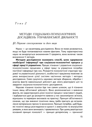 Òåìà 2



     ÌÅÒÎÄÈ ÑÎÖIÀËÜÍÎ-ÏÑÈÕÎËÎÃI×ÍÈÕ
    ÄÎÑËIÄÆÅÍÜ ÓÏÐÀÂËIÍÑÜÊÎ¯ ÄIßËÜÍÎÑÒI

§1. Íàóêîâå ñïîñòåðåæåííÿ òà éîãî âèäè

    Íàóêà — öå íàñàìïåðåä äîñëiäæåííÿ. Âîíà íå ìîæå ðîçâèâàòèñÿ,
ÿêùî íå áóäå ïîïîâíþâàòèñÿ íîâèìè ôàêòàìè. Òîìó õàðàêòåðèñòèêà
íàóêè íå âè÷åðïóºòüñÿ âèçíà÷åííÿì ¿¿ ïðåäìåòà, âîíà âêëþ÷àº òàêîæ
âèçíà÷åííÿ ¿¿ ìåòîäiâ.
    Ìåòîäîì äîñëiäæåííÿ íàçèâàþòü ñïîñiá, øëÿõ îäåðæàííÿ
íåîáõiäíî¿ iíôîðìàöi¿ ïðî ñîöiàëüíî-ïñèõîëîãi÷íi ïðîöåñè ó
ñôåði ïðàöi é óïðàâëiííÿ. Ïðîöåñ ïiçíàííÿ i óïðàâëiííÿ ñîöiàëüíî-
ïñèõîëîãi÷íèìè ïðîöåñàìè ó ñôåði ïðàöi òà óïðàâëiííÿ ïîòðåáóº
ïîñòiéíî¿ iíôîðìàöi¿ ïðî íèõ. Ðîçêðèòòÿ ïñèõîëîãi÷íî¿ ñòðóêòóðè òðó-
äîâî¿ òà óïðàâëiíñüêî¿ äiÿëüíîñòi, îñîáèñòîñòi ïðàö³âíèêà ìîæëèâå çà
óìîâ âèêîðèñòàííÿ öiëî¿ ñèñòåìè ÷àñòèííèõ ìåòîäiâ i ìåòîäèê
äîñëiäæåííÿ. Ñàìå ñóêóïíiñòü íàóêîâèõ ìåòîäiâ çáèðàííÿ, îáðîáêè i
àíàëiçó ôàêòiâ íàâêîëèøíüî¿ äiéñíîñòi äàº çìîãó ðåàëiçóâàòè öiëi òà
çàâäàííÿ ñîöiàëüíî-ïñèõîëîãi÷íîãî äîñëiäæåííÿ.
    Íàóêîâå ïiçíàííÿ ïñèõiêè éäå òèì ñàìèì øëÿõîì, ùî é ïiçíàííÿ
iíøèõ ÿâèù îá’ºêòèâíî¿ äiéñíîñòi. Âîíî ðîçïî÷èíàºòüñÿ ç âèâ÷åííÿ
ôàêòiâ, ÿêi õàðàêòåðèçóþòü ðiçíi ïñèõi÷íi ïðîöåñè i âëàñòèâîñòi ëþäåé,
i â³äáóâàºòüñÿ äàëi äî ðîçêðèòòÿ íàÿâíèõ ó íèõ çàêîíîìiðíèõ çâ’ÿçêiâ,
âiäíîøåíü òà ïåðåâiðêè âèñíîâêiâ íà ïðàêòèöi. Ïðèíöèï îá’ºêòèâíîñòi
îçíà÷àº, ùî ïðè âèâ÷åííi ïñèõi÷íèõ ÿâèù òðåáà ïðàãíóòè äî âñòàíîâ-
ëåííÿ ìàòåðiàëüíèõ ïðè÷èí ¿õ âèíèêíåííÿ. Ïðèíöèï ïîòðåáóº, ùîá áóäü-
ÿêi ïñèõi÷íi ÿâèùà ðîçãëÿäàëèñÿ â ºäíîñòi ç çîâíiøíiìè òà âíóòðiøíiìè
óìîâàìè, â ÿêèõ âîíè âèíèêàþòü i ïðîÿâëÿþòüñÿ. Ïðè öüîìó ðåàëiçóºòüñÿ
îñíîâíèé ïðèíöèï ïñèõîëîãi¿ — ïðèíöèï äåòåðì³í³çìó — ïðè÷èííî¿

                                                                   15
 