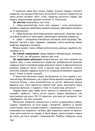 Ó êîëåêòèâi ìîæå áóòè êiëüêà ëiäåðiâ. Ñó÷àñíà ìîäåëü òèïîëîãi¿
ëiäåðñòâà, ùî âèêîðèñòîâóºòüñÿ ó âiò÷èçíÿíié ïñèõîëîãi¿, áóäóºòüñÿ íà
òðüîõ ðiçíèõ îñíîâàõ: çìiñò, ñòèëü, õàðàêòåð äiÿëüíîñòi ëiäåðà. Öþ
ìîäåëü çàïðîïîíóâàâ âiäîìèé ïñèõîëîã Ë. Óìàíñüêèé.
   Çà çìiñòîì ðîçð³çíÿþòü òàê³ òèïè:
   • ëiäåð-îðãàíiçàòîð, ÿêèé âìiº øâèäêî i ÷iòêî ðîçïîäiëÿòè
âèðîáíè÷i çàâäàííÿ, îïåðàòèâíî ïðèéìàòè ðiøåííÿ, çäiéñíþâàòè êîíòðîëü
çà ¿õ âèêîíàííÿì;
   • ëiäåð-iíiöiàòîð, ÿêèé ìîæå âèñóâàòè ïðîïîçèöi¿, iíiöiàòèâè, âåñòè
çà ñîáîþ îñîáèñòèì ïðèêëàäîì, ïðîïîíóâàòè ïðîãðàìó ïîâåäiíêè;
   • ëiäåð — ãåíåðàòîð åìîöiéíîãî íàñòðîþ, ÿêèé ïiäòðèìóº “ìà-
æîðíèé” íàñòðié ó ãðóïi, çàðàæàº ³ çàðÿäæàº ÷ëåíiâ êîëåêòèâó ñâîºþ
åíåðãiºþ, áàäüîðèì íàñòðîºì.
   Ìîæíà íàçâàòè òàêîæ ëiäåðà-íàòõíåííèêà, óìiëüöÿ, åðóäèòà, âè-
êîíàâöÿ òà ií.
   Çà ñòèëåì êåðiâíèöòâà ëiäåðè áóâàþòü àâòîðèòàðíi, äåìîêðà-
òè÷íi é òàêi, ùî îá’ºäíóþòü ïåðøèõ äâà òèïè.
   Çà õàðàêòåðîì äiÿëüíîñòi ðîçð³çíÿþòüñÿ òàê³ òèïè çàëåæíî âiä
øèðîòè ìåæ, â ÿêèõ âèÿâëÿºòüñÿ ëiäåðñòâî: óíiâåðñàëüíèé (âèÿâëÿº
ëiäåðñüêi ÿêîñòi â îñíîâíèõ âèäàõ äiÿëüíîñòi ãðóïè) òà ôóíêöiîíàëüíèé
(âèÿâëÿº ëiäåðñüêi ÿêîñòi ëèøå â îäíîìó âèäi äiÿëüíîñòi); ñòiéêèé
(ïîñòiéíî âèÿâëÿº ëiäåðñüêi ÿêîñòi) òà ñèòóàöiéíèé (âèÿâëÿº ëiäåðñüêi
ÿêîñòi òiëüêè â ïåâíié ñèòóàöi¿).
   Ó ïðàêòè÷íié äiÿëüíîñòi ðiäêî çóñòði÷àþòüñÿ öi òèïè ëiäåðiâ ó ÷èñ-
òîìó âèãëÿäi. Âñòàíîâëåíî, ùî ó ãðóïàõ áiëüø âèñîêîãî ðîçâèòêó ëiäåðiâ
êiëüêiñíî áiëüøå i âîíè ðiçíîìàíiòíiøi çà ÿêiñòþ. Iäåàëüíèì ìîæíà
ââàæàòè ñòàí, êîëè ïðàêòè÷íî êîæíèé ÷ëåí ãðóïè, âèêîíóþ÷è ïåâíó
ñîöiàëüíó ôóíêöiþ, º ëiäåðîì ó òîìó ÷è iíøîìó âèäi äiÿëüíîñòi.
   Ëiäåðiâ ìàëèõ ãðóï òðåáà çíàòè: âèâ÷àòè ¿õ çàõîïëåííÿ, iíòåðåñè,
ïîòðåáè, çäiáíîñòi. ×àñòî ëåãøå ñàìîãî ëiäåðà çàâîþâàòè, íiæ
âiäøòîâõíóòè âiä íüîãî 10–15 ïiäëåãëèõ, äëÿ ÿêèõ âií àâòîðèòåò i ÿêi
ïåðåáóâàþòü ïiä éîãî âïëèâîì.
   Ìèñòåöòâî êåðiâíèêà âèÿâëÿºòüñÿ â óìiíí³ êîîðäèíóâàòè ðîáîòó
ëiäåðiâ, ñïèðàþ÷èñü íà ¿õíþ âëàäó i àâòîðèòåò, çðîáèòè ¿õ ñâî¿ìè
ïîìi÷íèêàìè, âìiëî âèêîðèñòîâóþ÷è i ñïðÿìîâóþ÷è â ïîòðiáíå ðóñëî
ìiæîñîáèñòiñíi âçàºìèíè i çâ’ÿçêè. Äëÿ êåðiâíèêà çîâñiì íå ïðèíèç-
ëèâî îðiºíòóâàòèñÿ íà ëiäåðà, â ÿâíié ôîðìi äåìîíñòðóâàòè ïîâàãó
äî íüîãî, äî éîãî ïîçèöié i ìîæëèâîñòåé. Ïîäiáíà ïîâåäiíêà ëèøå
150
 