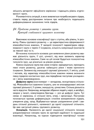 çìiöíèòü àâòîðèòåò îôiöiéíîãî êåðiâíèêà i ïiäâèùèòü ðiâåíü çãóðòî-
âàíîñòi ãðóïè.
   Ðiçíîìàíiòíiñòü ñèòóàöié, â ÿêèõ âèÿâëÿºòüñÿ ïîòðåáà âèñóâàòè ëiäåðà,
ñòàâèòü ïåðåä äîñëiäíèêàìè ïèòàííÿ ïðî íåîáõiäíiñòü ïîäàëüøîãî
äèôåðåíöiþâàííÿ çàçíà÷åíèõ òèïiâ ëiäåðiâ.


§4. Ïðîáëåìà ðîçâèòêó i äèíàìiêà ãðóïè.
    Êðèòåðié ñòàáiëüíîñòi òðóäîâîãî êîëåêòèâó

    Âàæëèâîþ îñíîâîþ êëàñèôiêàöi¿ ãðóï º ñòóïiíü, àáî ðiâåíü, ¿õ ðîç-
âèòêó. Ðiâåíü ãðóïîâîãî ðîçâèòêó — öå õàðàêòåðèñòèêà ñôîðìîâàíîñòi
ìiæîñîáèñòiñíèõ âçàºìèí. Ó çàõiäíié ïñèõîëîãi¿ ïàðàìåòðàìè ñôîð-
ìîâàíîñòi ãðóïè º òåðì³í ¿¿ iñíóâàííÿ, ê³ëüê³ñòü êîìóíiêàöié (êîíòàêòiâ
çà ïåâíèé ÷àñ) òà ií.
    Âiò÷èçíÿíà ïñèõîëîãiÿ îñíîâîþ äëÿ âèÿâëåííÿ ðiâíÿ ðîçâèòêó ââà-
æàº äiÿëüíiñòü ãðóïè, ¿¿ öiëi, öiííîñòi, âiä ÿêèõ çàëåæèòü õàðàêòåð
ìiæîñîáèñòiñíèõ âçàºìèí. Ñàìå íà öié îñíîâi áóäóºòüñÿ ïñèõîëîãi÷íà
òèïîëîãiÿ ãðóï, ùî ðiçíÿòüñÿ çà ðiâíåì ðîçâèòêó.
    Êîæíà ñîöiàëüíà ãðóïà ìàº ñâîþ iñòîðiþ: çàðîäæóºòüñÿ, ïðîõîäèòü
ïåâíi åòàïè ðîçâèòêó, äîñÿãàº íàéâèùîãî ðiâíÿ i ìîæå ïðèïèíèòè
iñíóâàííÿ. Çàëåæíî âiä çíà÷óùîñòi ãðóïîâî¿ äiÿëüíîñòi, ¿¿ çìiñòó, öiëåé
i ìîòèâiâ, âiä õàðàêòåðó ìiæîñîáèñòiñíèõ âçàºìèí ìîæíà âèçíà÷èòè
ïåâíó iºðàðõiþ êîíòàêòíèõ ãðóï, ÿêà ïåðåäáà÷àº ïîñòóïîâå óñêëàäíåí-
íÿ i çìiíó âçàºìîâiäíîñèí.
    Äèôóçíà ãðóïà (êîíãëîìåðàò — âèïàäêîâà, íåçãóðòîâàíà ñïiëüíî-
òà). Ìiæîñîáèñòiñíi âçàºìèíè iñíóþòü, àëå íå îïîñåðåäêîâàíi çìiñòîì
ãðóïîâî¿ äiÿëüíîñòi, ¿¿ öiëÿìè, çíà÷óùiñòþ, öiííîñòÿìè. Ñïiëüíà äiÿëüíiñòü
÷àñòî âiäñóòíÿ. Íàïðèêëàä, âèïàäêîâå çiáðàííÿ ëþäåé ó ÷åðçi, â àâòîáóñi,
õâîðèõ ó ïàëàòi, íîâîóòâîðåíà áðèãàäà — óñå öå äèôóçíi ãðóïè. Òóò
íåìàº íi êåðiâíèêà, íi ñïiëüíî¿ ìåòè, îòæå, i îðãàíiçàöi¿. Ïîñòóïîâî
ïî÷èíàºòüñÿ ãðóïîâà äèôåðåíöiàöiÿ: ñòèõiéíå âèîêðåìëåííÿ ëiäåðiâ,
óòâîðåííÿ äiàä, òðiàä. Âiäáóâàºòüñÿ ïðîöåñ óñâiäîìëåííÿ öiëåé i çàâ-
äàíü ñïiëüíî¿ äiÿëüíîñòi, íàëåæíîñòi äî îäíiº¿ ñîöiàëüíî¿ ñïiëüíîòè.
Öå âæå íàñòóïíèé ðiâåíü ãðóïîâîãî ðîçâèòêó.
    Àñîöiàöiÿ. Íàëåæíiñòü äî îäíiº¿ ñîöiàëüíî¿ ñïiëüíîòè ïî÷èíàº
óñâiäîìëþâàòèñÿ ÷ëåíàìè ãðóïè ÿê êðèòåðié íàäiéíîñòi ¿õ ïîäàëüøî¿
âçàºìîäi¿. Íàïðèêëàä, íà êóðñàõ ïiäâèùåííÿ êâàëiôiêàöi¿ ãîëîâè
                                                                      151
 