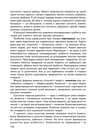êîëãîñïiâ ç îäíîãî ðàéîíó, îáëàñòi íàìàãàþòüñÿ ïîòðàïèòè äî îäí³º¿
ãðóïè (ñïiëüíi ðàéîííi, îáëàñíi êåðiâíèêè, áàãàòî ñïiëüíèõ çíàéîìèõ,
ñïiëüíèõ ïðîáëåì). Ó öié ñèòóàöi¿ iíäèâiäè ìîæóòü ñòàòè åìîöiéíî áëèçü-
êèìè îäèí îäíîìó, áî âîíè º ÷ëåíàìè îäíîãî âòîðèííîãî êîëåêòèâó.
Àñîöiàöiÿ — öå îá’ºäíàííÿ, â ÿêîìó º çìiñòîâíi êîíòàêòè, âçàºìî-
çàëåæíiñòü, äiëîâi é îñîáèñòiñí³ êîíòàêòè, êåðiâíèêè, ãðóïîâi ñïðàâè,
ðîçïîäië ñîöiàëüíèõ ðîëåé.
    Â àñîöiàöi¿ ìiæîñîáèñòiñí³ âçàºìèíè îïîñåðåäêîâàíi îñîáèñòî çíà-
÷óùèì äëÿ êîæíîãî çìiñòîì ãðóïîâî¿ äiÿëüíîñòi.
    Îñîáëèâå ìiñöå ñåðåä ðiçíèõ ãðóï ïîñ³äàº êîðïîðàöiÿ, ùî óòâî-
ðþº ïåâíå âiäõèëåííÿ âiä íîðìàëüíîãî ãðóïîâîãî ðîçâèòêó. Êîðïî-
ðàöiÿ (â³ä ëàò. corporatio — îá’ºäíàííÿ, ñîþç) — öå çàìêíóòå îá’ºä-
íàííÿ ëþäåé, äëÿ ÿêîãî õàðàêòåðíà içîëüîâàíiñòü. Êîæåí ðåàëiçóº
âëàñíi çàäóìè, òîòîæí³ çàäóìàì iíøèõ. Êîðïîðàöiÿ — öå ãðóïà, â ÿêié
ìiæîñîáèñòiñíi âçàºìèíè îïîñåðåäêîâàíi îñîáèñòî çíà÷óùèì, àëå
àñîöiàëüíèì (iíîäi àíòèñîöiàëüíèì) çà óñòàíîâêàìè çìiñòîì ãðóïîâî¿
äiÿëüíîñòi. Ïðèêëàäîì ìîæóòü áóòè êîîïåðàòèâíi òîâàðèñòâà, ÿêi ïî-
ñòà÷àþòü íåÿêiñíó ïðîäóêöiþ íà ðèíîê Óêðà¿íè, íå òóðáóþ÷èñü ïðî
ñïîæèâà÷iâ, äáàþ÷è ëèøå ïðî âëàñíèé ïðèáóòîê. Êîðïîðàöiºþ ìîæíà
íàçâàòè ãðóïó çëî÷èíöiâ, äëÿ ÿêî¿ õàðàêòåðíi ñòiéêi ñïiëüíi öiëi, ïðàã-
íåííÿ äî ¿õ äîñÿãíåííÿ. Àëå öi öiëi âiäáèâàþòü ïîòðåáè é iíòåðåñè
ëèøå ÷ëåíiâ äàíîãî óãðóïîâàííÿ, ôîðìóþòüñÿ íà îñíîâi ïðèâàòíèõ
iíòåðåñiâ.
    Âèùîþ ôîðìîþ ðîçâèòêó ñïiëüíîñòi ëþäåé º êîëåêòèâ (â³ä ëàò.
collectivus, collegere — çáèðàòè ðàçîì). Êîëåêòèâ — öå ãðóïà ëþäåé,
ÿêà õàðàêòåðèçóºòüñÿ îðãàíiçîâàíiñòþ i ïñèõîëîãi÷íîþ çãóðòîâàíiñòþ
ïðè äîñÿãíåííi ñïiëüíèõ öiëåé äiÿëüíîñòi, çóìîâëåíèõ ñóñïiëüíî êî-
ðèñíèìè ìîòèâàìè.
    Ñóñïiëüíî êîðèñíà äiÿëüíiñòü — îäíà ç íåîáõiäíèõ óìîâ ñòâîðåí-
íÿ, ðîçâèòêó i ñòàíîâëåííÿ êîëåêòèâó. Êîëåêòèâ — öå ãðóïà ëþäåé,
ÿêîìó âëàñòèâi îçíàêè ãðóïè. Òîìó ìîæíà ââàæàòè, ùî áóäü-ÿêèé êî-
ëåêòèâ — öå ãðóïà, àëå íå êîæíà ãðóïà — êîëåêòèâ. Êîëåêòèâè ðiçíÿòüñÿ
çà çìiñòîì, ðîçì³ðîì, ñòðóêòóðîþ. Êîëåêòèâ íåçìiííî ìàº òi îçíàêè,
ÿêi ñêëàäàþòü ñóòü ñîöiàëüíî¿ ñïiëüíîòè ëþäåé.
    Ó êîæíîãî ÷ëåíà êîëåêòèâó âèíèêàº ñâîºðiäíå ïî÷óòòÿ êîëåêòè-
â³çìó. Âèÿâëÿþ÷èñü ó ñïiëüíèõ ñïðàâàõ, ïî÷óòòÿ êîëåêòèâiçìó ïîñòóïî-
âî çàêðiïëþºòüñÿ, ðîáèòüñÿ ñòiéêèì. Íà éîãî îñíîâi ôîðìóºòüñÿ
àíàëîãi÷íà ðèñà îñîáèñòîñòi. Êîëåêòèâ³çì ÿê ïåðåæèâàííÿ i ÿê
152
 