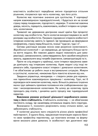 âëàñòèâiñòü îñîáèñòîñòi ïåðåäáà÷àº âìiííÿ ïiäêîðÿòèñÿ ñïiëüíèì
ðiøåííÿì, ïiêëóâàòèñÿ ïðî ÷åñòü êîëåêòèâó, ïðî éîãî óñïiõ.
    Êîëåêòèâ ìàº ïîçèòèâíå çíà÷åííÿ äëÿ ñóñïiëüñòâà. Ó êîðïîðàöi¿
íàïðÿì âçàºìîâiäíîñèí iíäèâiäóàëiñòè÷íèé, i áóäóºòüñÿ â³í íà îñíîâi
ñòðàõó ïåðåä ïîêàðàííÿì, ïiäîçðiëîñòi, íåäîâiðè. Ó êîëåêòèâi âçàºìíà
äîâiðà, ÷åñíiñòü, ïîðÿäíiñòü, âçàºìîïîâàãà, îñîáèñòi iíòåðåñè íå ñóïåðå-
÷àòü êîëåêòèâíèì.
    Òðèâàëèé ÷àñ äåðæàâíîþ äîêòðèíîþ íàøî¿ êðà¿íè áóâ ïðiîðèòåò
êîëåêòèâó íàä îñîáèñòiñòþ. ×àñòî êîëåêòèâ âèêîðèñòîâóâàâñÿ ÿê çàñiá
ðîçïðàâè íàä îñîáèñòiñòþ. Ïàíóâàëî ïiäêîðåííÿ iíòåðåñiâ îñîáèñòîñòi
iíòåðåñàì êîëåêòèâó çàìiñòü ¿õ ãàðìîíi¿. Öå ïðèçâîäèëî äî ôîðìóâàííÿ
êîíôîðìiçìó, ñòðàõó ïåðåä áiëüøiñòþ, ïîçèöi¿ “êóäè âñi, òóäè i ÿ”.
    Ñâiòîâà öèâiëiçàöiÿ âèñóâàº ÿêiñíî íîâå ðîçóìiííÿ êîëåêòèâíîñòi.
Âèðîáíè÷èé êîëåêòèâ — öå ñåðåäîâèùå, äå ïðîõîäèòü áiëüøà ÷àñòè-
íà æèòòÿ ëþäèíè. Âií ïîâèíåí äàâàòè ëþäèíi ìîæëèâiñòü äëÿ ñàìî-
ðåàëiçàöi¿, ñàìîâèçíà÷åííÿ, ñàìîñòâåðäæåííÿ, áóòè çàñîáîì åìîöiéíîãî
çàõèñòó, çàäîâîëüíÿòè âèùi ïîòðåáè (ïðàãíåííÿ, ñàìîàêòóàëiçàöiÿ) òà ³í.
    Ïðîòå íå ñëiä âïàäàòè ó êðàéíîù³, êîëè iíòåðåñè ïðàö³âíèêà çàâæ-
äè äîìiíóþòü íàä iíòåðåñàìè êîëåêòèâó. Àäæå ëþäèíi ñëiä iíîäi ïå-
ðåìàãàòè ñåáå, ïiäêîðÿþ÷è âëàñíi iíòåðåñè i äîìàãàííÿ êîëåêòèâíèì.
I íå îáîâ’ÿçêîâî öå ðîáèòè ëèøå â åêñòðåìàëüíèõ ñèòóàöiÿõ. Æèâó÷è
â ñóñïiëüñòâi, êîëåêòèâi, íåìîæëèâî áóòè ïîâíiñòþ âiëüíèì âiä íèõ.
    Çàâäàííÿ óïðàâëiíöÿ, ìåíåäæåðà — ñòâîðèòè óìîâè äëÿ íîðìàëü-
íèõ ãàðìîíiéíèõ âçàºìîâiäíîñèí ïðàö³âíèêà i êîëåêòèâó. Ãðóï, ÿêi á
âiäïîâiäàëè âñiì âèìîãàì êîëåêòèâó, ìàëî. Áiëüøiñòü ðåàëüíî iñíóþ÷èõ
ìàëèõ ãðóï çàéìàþòü ïðîìiæíå ïîëîæåííÿ ìiæ ñëàáîðîçâèíåíîþ ãðó-
ïîþ i âèñîêîðîçâèíåíèì êîëåêòèâîì. Íà øëÿõó äî êîëåêòèâó ãðóïà
ïðîõîäèòü ðÿä åòàïiâ, i äèíàìiêà öüîãî ïðîöåñó ìàº iíäèâiäóàëüíèé
õàðàêòåð.
    Âàæëèâîþ óìîâîþ óñïiøíî¿ äiÿëüíîñòi âèðîáíè÷îãî êîëåê-
òèâó º éîãî ñòàáiëüíiñòü. Ñòàáiëüíiñòü êîëåêòèâó — íå îáîâ’ÿçêîâî
ïîñòiéíiñòü ñêëàäó. Öå íàñàìïåðåä îïòèìàëüíà ìîäåëü éîãî ñòðóêòóðè.
    Âèçíà÷àþ÷è ¿¿, ïñèõîëîãè ðîçð³çíÿþòü íèçêó ñïiëüíèõ âèìîã, ùî
çàáåçïå÷óþòü ñòàáiëüíiñòü.
    Ó êîëåêòèâi äîöiëüíî ìàòè ñïåöiàëiñòiâ ðiçíèõ ðiâíiâ ïðîôåñiéíî¿
ìàéñòåðíîñòi. Ç îäíîãî áîêó, ïðàö³âíèêàì-ïî÷àòêiâöÿì êîðèñíî áà÷è-
òè ñâîþ ïðîôåñiéíó ïåðñïåêòèâó, ùî ïîçèòèâíî âïëèâàº íà ôîðìó-
âàííÿ âèñîêîãî ðiâíÿ äîìàãàíü ¿õ îñîáèñòîñòi ïðè äîñÿãíåííi âåð-
                                                                    153
 