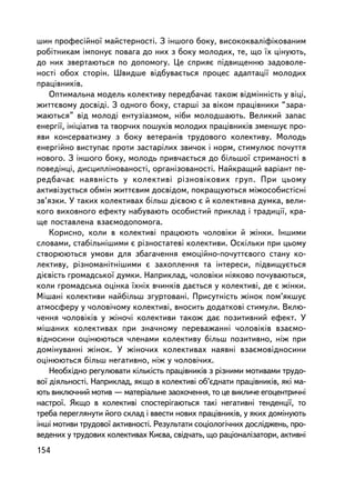 øèí ïðîôåñiéíî¿ ìàéñòåðíîñòi. Ç iíøîãî áîêó, âèñîêîêâàëiôiêîâàíèì
ðîáiòíèêàì iìïîíóº ïîâàãà äî íèõ ç áîêó ìîëîäèõ, òå, ùî ¿õ öiíóþòü,
äî íèõ çâåðòàþòüñÿ ïî äîïîìîãó. Öå ñïðèÿº ï³äâèùåííþ çàäîâîëå-
íîñòi îáîõ ñòîðií. Øâèäøå âiäáóâàºòüñÿ ïðîöåñ àäàïòàöi¿ ìîëîäèõ
ïðàöiâíèêiâ.
    Îïòèìàëüíà ìîäåëü êîëåêòèâó ïåðåäáà÷àº òàêîæ â³äì³íí³ñòü ó âiöi,
æèòòºâîìó äîñâiäi. Ç îäíîãî áîêó, ñòàðøi çà âiêîì ïðàö³âíèêè “çàðà-
æàþòüñÿ” âiä ìîëîäi åíòóçiàçìîì, íiáè ìîëîäøàþòü. Âåëèêèé çàïàñ
åíåðãi¿, iíiöiàòèâ òà òâîð÷èõ ïîøóêiâ ìîëîäèõ ïðàö³âíèêiâ çìåíøóº ïðî-
ÿâè êîíñåðâàòèçìó ç áîêó âåòåðàíiâ òðóäîâîãî êîëåêòèâó. Ìîëîäü
åíåðãiéíî âèñòóïàº ïðîòè çàñòàðiëèõ çâè÷îê i íîðì, ñòèìóëþº ïî÷óòòÿ
íîâîãî. Ç iíøîãî áîêó, ìîëîäü ïðèâ÷àºòüñÿ äî áiëüøî¿ ñòðèìàíîñòi â
ïîâåäiíöi, äèñöèïëiíîâàíîñòi, îðãàíiçîâàíîñòi. Íàéêðàùèé âàðiàíò ïå-
ðåäáà÷àº íàÿâíiñòü ó êîëåêòèâi ðiçíîâiêîâèõ ãðóï. Ïðè öüîìó
àêòèâiçóºòüñÿ îáìií æèòòºâèì äîñâiäîì, ïîêðàùóþòüñÿ ìiæîñîáèñòiñí³
çâ’ÿçêè. Ó òàêèõ êîëåêòèâàõ áiëüø äiºâîþ º é êîëåêòèâíà äóìêà, âåëè-
êîãî âèõîâíîãî åôåêòó íàáóâàþòü îñîáèñòèé ïðèêëàä i òðàäèöi¿, êðà-
ùå ïîñòàâëåíà âçàºìîäîïîìîãà.
    Êîðèñíî, êîëè â êîëåêòèâ³ ïðàöþþòü ÷îëîâiêè é æiíêè. ²íøèìè
ñëîâàìè, ñòàáiëüí³øèìè º ðiçíîñòàòåâi êîëåêòèâè. Îñê³ëüêè ïðè öüîìó
ñòâîðþþòüñÿ óìîâè äëÿ çáàãà÷åííÿ åìîöiéíî-ïî÷óòòºâîãî ñòàíó êî-
ëåêòèâó, ðiçíîìàíiòíiøèìè º çàõîïëåííÿ òà iíòåðåñè, ï³äâèùóºòüñÿ
äiºâiñòü ãðîìàäñüêî¿ äóìêè. Íàïðèêëàä, ÷îëîâiêè íiÿêîâî ïî÷óâàþòüñÿ,
êîëè ãðîìàäñüêà îöiíêà ¿õí³õ â÷èíêiâ äàºòüñÿ ó êîëåêòèâi, äå º æiíêè.
Ìiøàíi êîëåêòèâè íàéáiëüø çãóðòîâàíi. Ïðèñóòíiñòü æiíîê ïîì’ÿêøóº
àòìîñôåðó ó ÷îëîâi÷îìó êîëåêòèâi, âíîñèòü äîäàòêîâi ñòèìóëè. Âêëþ-
÷åííÿ ÷îëîâiêiâ ó æiíî÷i êîëåêòèâè òàêîæ äàº ïîçèòèâíèé åôåêò. Ó
ìiøàíèõ êîëåêòèâàõ ïðè çíà÷íîìó ïåðåâàæàíí³ ÷îëîâiêiâ âçàºìî-
âiäíîñèíè îöiíþþòüñÿ ÷ëåíàìè êîëåêòèâó áiëüø ïîçèòèâíî, íiæ ïðè
äîìiíóâàííi æiíîê. Ó æiíî÷èõ êîëåêòèâàõ íàÿâíi âçàºìîâiäíîñèíè
îöiíþþòüñÿ áiëüø íåãàòèâíî, íiæ ó ÷îëîâi÷èõ.
    Íåîáõiäíî ðåãóëþâàòè êiëüêiñòü ïðàö³âíèêiâ ç ðiçíèìè ìîòèâàìè òðóäî-
âî¿ äiÿëüíîñòi. Íàïðèêëàä, ÿêùî â êîëåêòèâi îá’ºäíàòè ïðàöiâíèêiâ, ÿêi ìà-
þòü âèêëþ÷íèé ìîòèâ — ìàòåðiàëüíå çàîõî÷åííÿ, òî öå âèêëè÷å åãîöåíòðè÷íi
íàñòðî¿. ßêùî â êîëåêòèâi ñïîñòåðiãàþòüñÿ òàêi íåãàòèâíi òåíäåíöi¿, òî
òðåáà ïåðåãëÿíóòè éîãî ñêëàä i ââåñòè íîâèõ ïðàö³âíèêiâ, ó ÿêèõ äîìiíóþòü
iíøi ìîòèâè òðóäîâî¿ àêòèâíîñòi. Ðåçóëüòàòè ñîöiîëîãi÷íèõ äîñëiäæåíü, ïðî-
âåäåíèõ ó òðóäîâèõ êîëåêòèâàõ Êèºâà, ñâiä÷àòü, ùî ðàöiîíàëiçàòîðè, àêòèâíi
154
 