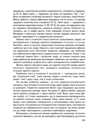 ïðàö³âíèêè, ç äîìiíóþ÷îþ äiëîâîþ ñïðÿìîâàíiñòþ, ñòàíîâëÿòü ó ñåðåäíüî-
ìó 25 %. Äðóãà ãðóïà — ñåðåäíÿêè. Öå ëþäè, ÿêi ïðàöþþòü “â³ä” i “äî”.
Âîíè íå âèÿâëÿþòü îñîáëèâî¿ àêòèâíîñòi, òâîð÷î¿ iíiöiàòèâè, ñàìîñòiéíîñòi.
Ìàþòü çäiáíîñòi, ìîæóòü åôåêòèâíî ïðàöþâàòè, àëå íå õî÷óòü. Ó ñòðóêòóði
òðóäîâîãî êîëåêòèâó âîíè ñòàíîâëÿòü 55 %. Òðåòÿ ãðóïà — ïðàö³âíèêè ç
íåãàòèâíèìè õàðàêòåðèñòèêàìè. ¯õ 20–25 %. Öå ëþäè, ÿêi ïîðóøóþòü íîð-
ìè òðóäîâîãî çàêîíîäàâñòâà, ñîöiàëüíî çàïóùåíi, öèíi÷íi. Ñîöiîëîãè çà-
çíà÷àþòü, ùî öi öèôðè äîñèòü ñòiéêi âïðîäîâæ îñòàííiõ äåñÿòè ðîêiâ.
Ìåíåäæåð ç ïåðñîíàëó ïîâèíåí âèâ÷àòè ìîòèâè òðóäîâî¿ äiÿëüíîñòi ïðà-
ö³âíèêiâ i âðàõîâóâàòè ¿õ â óïðàâëiíñüêié äiÿëüíîñòi.
    Áàæàíî ìàòè â êîëåêòèâi êiëüêà êðèòè÷íî íàëàøòîâàíèõ ëþäåé, ÿêi
âèñëîâëþþòüñÿ ç ïðèâîäó íåäîëiêiâ íåçâàæàþ÷è íi íà êîãî i íi íà ùî.
Çâè÷àéíî, ÿêùî öi âèñòóïè ïðîäèêòîâàíi âèêëþ÷íî äiëîâèìè ìîòèâàìè,
òóðáîòîþ ïðî ñòàí ñïðàâ. Íàÿâíiñòü òàêî¿ êàòåãîði¿ ïðàöiâíèêiâ çàáåçïå-
÷óº êåðiâíèêîâ³ ïîòiê îá’ºêòèâíî¿ çâîðîòíî¿ iíôîðìàöi¿, ùî íåîáõiäíî
äëÿ çàáåçïå÷åííÿ åôåêòèâíîãî óïðàâëiíñüêîãî ñïiëêóâàííÿ. Ðàçîì ç òèì
ó êîëåêòèâi ïîâèííi áóòè i ïîñòóïëèâi ëþäè, íå ñõèëüíi êîæíîãî ðàçó
÷åðåç äðiáíèö³ äî êðàéíîùiâ çàãîñòðþâàòè ïðîáëåìè, ùî ïîñòàþòü, çäàòíi
çàãàñèòè íåïîìiðíó êîíôëiêòíiñòü ñâî¿õ òåìïåðàìåíòíèõ ñï³âðîá³òíèêiâ.
    Âåëèêó êîðèñòü ïðèíîñÿòü ëþäè, ÿêi íàäiëåíi ïî÷óòòÿì ãóìîðó, âìiþòü
âèêëèêàòè çàðàæàþ÷èé ñìiõ, ðîçðÿäèòè íàïðóæåíó ïñèõîëîãi÷íó
ñèòóàöiþ âäàëèì æàðòîì.
    Íåîáõiäíî ìàòè â êîëåêòèâi é åíòóçiàñòiâ — ãðîìàäñüêèõ äiÿ÷iâ.
Öå “ñîöiàëüíèé êëåé”, ÿêèé óòðèìóº ëþäåé ó êîëåêòèâi, ÿêùî íàâiòü
óìîâè i çìiñò ïðàöi ãiðøi, íiæ ó iíøèõ êîëåêòèâàõ.
    Íà ñèñòåìó îñîáèñòèõ âçàºìèí i íà ñòàí ìîðàëüíî-ïñèõîëîãi÷íîãî
íàñòðîþ ó ãðóïi âïëèâàº ¿¿ êiëüêiñíèé ñêëàä, àäæå òðóäîâi ãðóïè ðiçíÿòüñÿ
çà ðîçì³ðîì. Òåîðåòèêè óïðàâëiííÿ áàãàòî ÷àñó ïðàöþâàëè íàä âèçíà-
÷åííÿì iäåàëüíîãî ðîçìiðó ãðóïè. Íà äóìêó Ð. Äåâ³ñà (ÑØÀ), iäåàëüíà
ãðóïà ïîâèííà ñêëàäàòèñÿ ç òðüîõ–äåâ’ÿòè îñiá. ßêùî ãðóïà ìàëà (äâ³-
òðè îñîáè), òî ¿¿ ÷ëåíè çàíåïîêîºíi, ùî ¿õ ïåðñîíàëüíà âiäïîâiäàëüíiñòü
çà ïðèéíÿòi ðiøåííÿ íàäòî î÷åâèäíà. ßêùî ãðóïà âåëèêà, òî ¿¿ ÷ëåíè
ìîæóòü ìàòè ïðîáëåìè, íåâïåâíåíiñòü ó âèñëîâëþâàííi ñâîº¿ äóìêè ïå-
ðåä iíøèìè. Óñêëàäíþºòüñÿ ñïiëêóâàííÿ ìiæ ÷ëåíàìè ãðóïè, ïîñèëþºòüñÿ
òåíäåíöiÿ äî íåôîðìàëüíîãî ïîäiëó ãðóï íà ïiäãðóïè, ùî ìîæå ïðèçâå-
ñòè äî ïîÿâè íåóçãîäæåíèõ, íåãàòèâíî ñïðÿìîâàíèõ óãðóïîâàíü.
    Âèçíà÷àþ÷è îïòèìàëüíèé ðîçì³ð âèðîáíè÷îãî êîëåêòèâó, âiò÷èçíÿíi
ïñèõîëîãè ââàæàþòü, ùî òàì, äå âçàºìîäiÿ ó ãðóïi áåçïåðåðâíà, äîñòàòíüî
                                                                      155
 
