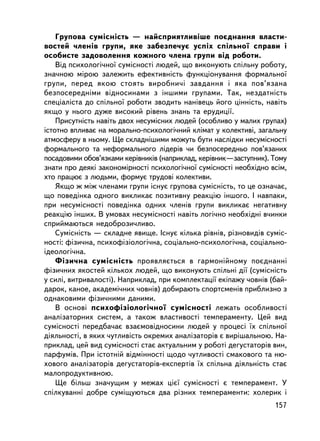 Ãðóïîâà ñóìiñíiñòü — íàéñïðèÿòëèâ³øå ïîºäíàííÿ âëàñòè-
âîñòåé ÷ëåíiâ ãðóïè, ÿêå çàáåçïå÷óº óñïiõ ñïiëüíî¿ ñïðàâè i
îñîáèñòå çàäîâîëåííÿ êîæíîãî ÷ëåíà ãðóïè âiä ðîáîòè.
    Âiä ïñèõîëîãi÷íî¿ ñóìiñíîñòi ëþäåé, ùî âèêîíóþòü ñïiëüíó ðîáîòó,
çíà÷íîþ ìiðîþ çàëåæèòü åôåêòèâíiñòü ôóíêöiîíóâàííÿ ôîðìàëüíî¿
ãðóïè, ïåðåä ÿêîþ ñòîÿòü âèðîáíè÷i çàâäàííÿ i ÿêà ïîâ’ÿçàíà
áåçïîñåðåäíiìè âiäíîñèíàìè ç iíøèìè ãðóïàìè. Òàê, íåçäàòíiñòü
ñïåöiàëiñòà äî ñï³ëüíî¿ ðîáîòè çâîäèòü íàíiâåöü éîãî öiííiñòü, íàâiòü
ÿêùî ó íüîãî äóæå âèñîêèé ðiâåíü çíàíü òà åðóäèöi¿.
    Ïðèñóòíiñòü íàâiòü äâîõ íåñóìiñíèõ ëþäåé (îñîáëèâî ó ìàëèõ ãðóïàõ)
³ñòîòíî âïëèâàº íà ìîðàëüíî-ïñèõîëîãi÷íèé êëiìàò ó êîëåêòèâi, çàãàëüíó
àòìîñôåðó â íüîìó. Ùå ñêëàäíiøèìè ìîæóòü áóòè íàñëiäêè íåñóìiñíîñòi
ôîðìàëüíîãî òà íåôîðìàëüíîãî ëiäåðiâ ÷è áåçïîñåðåäíüî ïîâ’ÿçàíèõ
ïîñàäîâèìè îáîâ’ÿçêàìè êåðiâíèêiâ (íàïðèêëàä, êåðiâíèê—çàñòóïíèê). Òîìó
çíàòè ïðî äåÿêi çàêîíîìiðíîñòi ïñèõîëîãi÷íî¿ ñóìiñíîñòi íåîáõiäíî âñiì,
õòî ïðàöþº ç ëþäüìè, ôîðìóº òðóäîâi êîëåêòèâè.
    ßêùî æ ìiæ ÷ëåíàìè ãðóïè iñíóº ãðóïîâà ñóìiñíiñòü, òî öå îçíà÷àº,
ùî ïîâåäiíêà îäíîãî âèêëèêàº ïîçèòèâíó ðåàêöiþ iíøîãî. ² íàâïàêè,
ïðè íåñóìiñíîñòi ïîâåäiíêà îäíèõ ÷ëåíiâ ãðóïè âèêëèêàº íåãàòèâíó
ðåàêöiþ iíøèõ. Â óìîâàõ íåñóìiñíîñòi íàâiòü ëîãi÷íî íåîáõiäíi â÷èíêè
ñïðèéìàþòüñÿ íåäîáðîçè÷ëèâî.
    Ñóìiñíiñòü — ñêëàäíå ÿâèùå. ²ñíóº êiëüêà ðiâíiâ, ðiçíîâèäiâ ñóìiñ-
íîñòi: ôiçè÷íà, ïñèõîôiçiîëîãi÷íà, ñîö³àëüíî-ïñèõîëîãi÷íà, ñîöiàëüíî-
iäåîëîãi÷íà.
    Ôiçè÷íà ñóìiñíiñòü ïðîÿâëÿºòüñÿ â ãàðìîíiéíîìó ïîºäíàííi
ôiçè÷íèõ ÿêîñòåé êiëüêîõ ëþäåé, ùî âèêîíóþòü ñïiëüíi äi¿ (ñóìiñíiñòü
ó ñèëi, âèòðèâàëîñòi). Íàïðèêëàä, ïðè êîìïëåêòàöi¿ åêiïàæó ÷îâíiâ (áàé-
äàðîê, êàíîå, àêàäåìi÷íèõ ÷îâíiâ) äîáèðàþòü ñïîðòñìåíiâ ïðèáëèçíî ç
îäíàêîâèìè ôiçè÷íèìè äàíèìè.
    Â îñíîâi ïñèõîô³ç³îëîãi÷íî¿ ñóìiñíîñòi ëåæàòü îñîáëèâîñòi
àíàëiçàòîðíèõ ñèñòåì, à òàêîæ âëàñòèâîñòi òåìïåðàìåíòó. Öåé âèä
ñóìiñíîñòi ïåðåäáà÷àº âçàºìîâiäíîñèíè ëþäåé ó ïðîöåñi ¿õ ñï³ëüíî¿
äiÿëüíîñòi, â ÿêèõ ÷óòëèâiñòü îêðåìèõ àíàëiçàòîð³â º âèðiøàëüíîþ. Íà-
ïðèêëàä, öåé âèä ñóìiñíîñòi ñòàº àêòóàëüíèì ó ðîáîòi äåãóñòàòîðiâ âèí,
ïàðôóìiâ. Ïðè ³ñòîòíié âiäìiííîñòi ùîäî ÷óòëèâîñòi ñìàêîâîãî òà íþ-
õîâîãî àíàëiçàòîðiâ äåãóñòàòîðiâ-åêñïåðòiâ ¿õ ñï³ëüíà äiÿëüíiñòü ñòàº
ìàëîïðîäóêòèâíîþ.
    Ùå áiëüø çíà÷óùèì ó ìåæàõ öiº¿ ñóìiñíîñòi º òåìïåðàìåíò. Ó
ñïiëêóâàííi äîáðå ñóìiùóþòüñÿ äâà ðiçíèõ òåìïåðàìåíòè: õîëåðèê i
                                                                   157
 