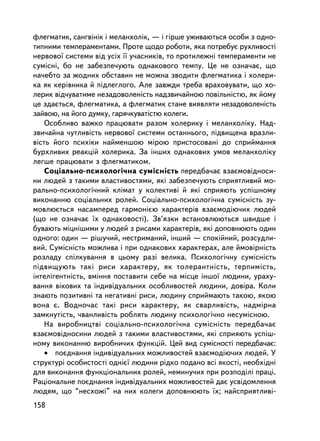 ôëåãìàòèê, ñàíãâiíiê i ìåëàíõîëiê, — i ãiðøå óæèâàþòüñÿ îñîáè ç îäíî-
òèïíèìè òåìïåðàìåíòàìè. Ïðîòå ùîäî ðîáîòè, ÿêà ïîòðåáóº ðóõëèâîñòi
íåðâîâî¿ ñèñòåìè âiä óñiõ ¿¿ ó÷àñíèêiâ, òî ïðîòèëåæíi òåìïåðàìåíòè íå
ñóì³ñíi, áî íå çàáåçïå÷óþòü îäíàêîâîãî òåìïó. Öå íå îçíà÷àº, ùî
íà÷åáòî çà æîäíèõ îáñòàâèí íå ìîæíà çâîäèòè ôëåãìàòèêà i õîëåðè-
êà ÿê êåðiâíèêà é ïiäëåãëîãî. Àëå çàâæäè òðåáà âðàõîâóâàòè, ùî õî-
ëåðèê âiä÷óâàòèìå íåçàäîâîëåíiñòü íàäçâè÷àéíîþ ïîâiëüíiñòþ, ÿê éîìó
öå çäàºòüñÿ, ôëåãìàòèêà, à ôëåãìàòèê ñòàíå âèÿâëÿòè íåçàäîâîëåíiñòü
çàéâîþ, íà éîãî äóìêó, ãàðÿ÷êóâàòiñòþ êîëåãè.
    Îñîáëèâî âàæêî ïðàöþâàòè ðàçîì õîëåðèêó i ìåëàíõîëiêó. Íàä-
çâè÷àéíà ÷óòëèâiñòü íåðâîâî¿ ñèñòåìè îñòàííüîãî, ïiäâèùåíà âðàçëè-
âiñòü éîãî ïñèõiêè íàéìåíøîþ ì³ðîþ ïðèñòîñîâàíi äî ñïðèéìàííÿ
áóðõëèâèõ ðåàêöié õîëåðèêà. Çà iíøèõ îäíàêîâèõ óìîâ ìåëàíõîëiêó
ëåãøå ïðàöþâàòè ç ôëåãìàòèêîì.
    Ñîöiàëüíî-ïñèõîëîãi÷íà ñóìiñíiñòü ïåðåäáà÷àº âçàºìîâiäíîñè-
íè ëþäåé ç òàêèìè âëàñòèâîñòÿìè, ÿêi çàáåçïå÷óþòü ñïðèÿòëèâèé ìî-
ðàëüíî-ïñèõîëîãi÷íèé êëiìàò ó êîëåêòèâi é ÿêi ñïðèÿþòü óñïiøíîìó
âèêîíàííþ ñîöiàëüíèõ ðîëåé. Ñîöiàëüíî-ïñèõîëîãi÷íà ñóìiñíiñòü çó-
ìîâëþºòüñÿ íàñàìïåðåä ãàðìîíiºþ õàðàêòåðiâ âçàºìîäiþ÷èõ ëþäåé
(ùî íå îçíà÷àº ¿õ îäíàêîâîñò³). Çâ’ÿçêè âñòàíîâëþþòüñÿ øâèäøå i
áóâàþòü ìiöíiøèìè ó ëþäåé ç ðèñàìè õàðàêòåðiâ, ÿêi äîïîâíþþòü îäèí
îäíîãî: îäèí — ðiøó÷èé, íåñòðèìàíèé, iíøèé — ñïîêiéíèé, ðîçñóäëè-
âèé. Ñóìiñíiñòü ìîæëèâà i ïðè îäíàêîâèõ õàðàêòåðàõ, àëå éìîâiðíiñòü
ðîçëàäó ñïiëêóâàííÿ â öüîìó ðàç³ âåëèêà. Ïñèõîëîãi÷íó ñóìiñíiñòü
ïiäâèùóþòü òàêi ðèñè õàðàêòåðó, ÿê òîëåðàíòíiñòü, òåðïèìiñòü,
iíòåëiãåíòíiñòü, âìiííÿ ïîñòàâèòè ñåáå íà ìiñöå iíøî¿ ëþäèíè, óðàõó-
âàííÿ âiêîâèõ òà iíäèâiäóàëüíèõ îñîáëèâîñòåé ëþäèíè, äîâiðà. Êîëè
çíàþòü ïîçèòèâíi òà íåãàòèâíi ðèñè, ëþäèíó ñïðèéìàþòü òàêîþ, ÿêîþ
âîíà º. Âîäíî÷àñ òàêi ðèñè õàðàêòåðó, ÿê ñâàðëèâiñòü, íàäìiðíà
çàìêíóòiñòü, ÷âàíëèâiñòü ðîáëÿòü ëþäèíó ïñèõîëîãi÷íî íåñóìiñíîþ.
    Íà âèðîáíèöòâi ñîöiàëüíî-ïñèõîëîãi÷íà ñóìiñíiñòü ïåðåäáà÷àº
âçàºìîâiäíîñèíè ëþäåé ç òàêèìè âëàñòèâîñòÿìè, ÿêi ñïðèÿþòü óñïiø-
íîìó âèêîíàííþ âèðîáíè÷èõ ôóíêöié. Öåé âèä ñóìiñíîñòi ïåðåäáà÷àº:
    • ïîºäíàííÿ iíäèâiäóàëüíèõ ìîæëèâîñòåé âçàºìîäiþ÷èõ ëþäåé. Ó
ñòðóêòóði îñîáèñòîñòi îäíiº¿ ëþäèíè ðiäêî ïîäàíî âñi ÿêîñòi, íåîáõiäíi
äëÿ âèêîíàííÿ ôóíêöiîíàëüíèõ ðîëåé, íåìèíó÷èõ ïðè ðîçïîäiëi ïðàöi.
Ðàöiîíàëüíå ïîºäíàííÿ iíäèâiäóàëüíèõ ìîæëèâîñòåé äàº óñâiäîìëåííÿ
ëþäÿì, ùî “íåñõîæi” íà íèõ êîëåãè äîïîâíþþòü ¿õ; íàéñïðèÿòëèâ³-
158
 