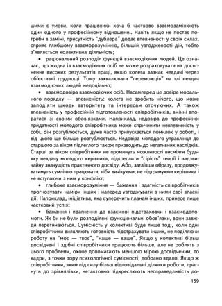 øèìè º óìîâè, êîëè ïðàöiâíèêè õî÷à á ÷àñòêîâî âçàºìîçàìiíþþòü
îäèí îäíîãî ó ïðîôåñiéíîìó âiäíîøåííi. Íàâiòü ÿêùî íå ïîñòàº ïî-
òðåáè â çàìiíi, ïðèñóòíiñòü “äóáëåðà” äîäàº âïåâíåíîñòi ó ñâî¿õ ñèëàõ,
ñïðèÿº ãëèáøîìó âçàºìîðîçóìiííþ, áiëüøié óçãîäæåíîñòi äié, òîáòî
ç’ÿâëÿºòüñÿ êîëåêòèâíà äiÿëüíiñòü;
    • ðàöiîíàëüíèé ðîçïîäië ôóíêöié âçàºìîäiþ÷èõ ëþäåé. Öå îçíà-
÷àº, ùî æîäíà iç âçàºìîäiþ÷èõ îñiá íå ìîæå ðîçðàõîâóâàòè íà äîñÿã-
íåííÿ âèñîêèõ ðåçóëüòàòiâ ïðàöi, ÿêùî êîëåãà çàçíàº íåâäà÷³ ÷åðåç
îá’ºêòèâí³ òðóäíîùi. Òîìó çàõâàëþâàòè “ïåðåìîæöiâ” íà òëi íåâäà÷
âçàºìîäiþ÷èõ ëþäåé íåäîöiëüíî;
    • âçàºìîäîâiðà âçàºìîäiþ÷èõ îñiá. Íàñàìïåðåä öå äîâiðà ìîðàëü-
íîãî ïîðÿäêó — âïåâíåíiñòü: êîëåãà íå çðîáèòü íi÷îãî, ùî ìîæå
çàïîä³ÿòè øêîäè àâòîðèòåòó òà iíòåðåñàì îòî÷óþ÷èõ. À òàêîæ
âïåâíåíiñòü ó ïðîôåñiéí³é ïiäãîòîâëåíîñòi ñïiâðîáiòíèêiâ, âìiííi âïî-
ðàòèñÿ çi ñâî¿ìè îáîâ’ÿçêàìè. Íàïðèêëàä, íåäîâiðà äî ïðîôåñiéíî¿
ïðèäàòíîñòi ìîëîäîãî ñïiâðîáiòíèêà ìîæå ñïðè÷èíèòè íåâïåâíåíiñòü ó
ñîái. Âií ðîçãóáëþºòüñÿ, äóæå ÷àñòî ïðèïóñêàºòüñÿ ïîìèëîê ó ðîáîòi, i
âiä öüîãî ùå áiëüøå ðîçãóáëþºòüñÿ. Íåäîâiðà ìîëîäîãî óïðàâëiíöÿ äî
ñòàðøîãî çà âiêîì ïiäëåãëîãî òàêîæ ïðèçâîäèòü äî íåãàòèâíèõ íàñëiäêiâ.
Ñòàðøi çà âiêîì ñïiâðîáiòíèêè íå ïðîìèíóòü ìîæëèâîñò³ âèñìiÿòè áóäü-
ÿêó íåâäà÷ó ìîëîäîãî êåðiâíèêà, ïiäêðåñëèòè “ñiðiñòü” òåîði¿ i íàäçâè-
÷àéíó çíà÷óùiñòü ïðàêòè÷íîãî äîñâiäó. Àáî, çàòà¿âøè îáðàçó, ïðîäîâæó-
âàòèìóòü ñóìë³ííî ïðàöþâàòè, í³áè âè÷iêóþ÷è, íå ïiäòðèìóþ÷è êåðiâíèêà i
íå âñòóïàþ÷è ç íèì ó êîíôëiêò;
    • ãëèáîêå âçàºìîðîçóìiííÿ — áàæàííÿ i çäàòíiñòü ñïiâðîá³òíèêiâ
ïðîãíîçóâàòè íàìiðè iíøèõ i íàïåðåä óçãîäæóâàòè ç íèìè ñâî¿ âëàñíi
äi¿. Íàïðèêëàä, iíiöiàòèâà, ÿêà ñóïåðå÷èòü ïëàíàì iíøèõ, ïðèíåñå ëèøå
÷àñòêîâèé óñïiõ;
    • áàæàííÿ i ïðàãíåííÿ äî âçàºìíî¿ ïiäñòðàõîâêè i âçàºìîäîïî-
ìîãè. ßê áè íå áóëè ðîçïîäiëåíi ôóíêöiîíàëüíi îáîâ’ÿçêè, âîíè çàâæ-
äè ïåðåòèíàþòüñÿ. Ñóìiñíiñòü ó êîëåêòèâi áóäå ëèøå òîä³, êîëè îäí³
ñïiâðîá³òíèêè âèÿâëÿþòü ãîòîâíiñòü ïiäñòðàõóâàòè iíøèõ, íå ïîäiëÿþ÷è
ðîáîòó íà “ìîº — òâîº”, “íàøå — âàøå”. ßêùî ó êîëåêòèâi áiëüø
äîñâiä÷åíi i çäiáíi ñïiâðîáiòíèêè ïðàöþþòü áiëüøå, àëå íå ðîáëÿòü ç
öüîãî ïðîáëåìè, îõî÷å äîïîìàãàþòü ìåíøîþ ì³ðîþ äîñâiä÷åíèì, òî
êàäðè, ç òî÷êè çîðó ïñèõîëîãi÷íî¿ ñóìiñíîñòi, äîáðàíî âäàëî. ßêùî æ
ñïiâðîáiòíèêè, ÿêèì ïiä ñèëó áiëüø âiäïîâiäàëüíi äiëÿíêè ðîáîòè, ïðàã-
íóòü äî çðiâíÿëiâêè, íåòàêòîâíî ïiäêðåñëþþòü íåñïðàâåäëèâiñòü äî-
                                                                   159
 
