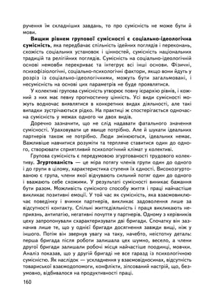 ðó÷åííÿ ¿ì ñêëàäí³øèõ çàâäàíü, òî ïðî ñóìiñíiñòü íå ìîæå áóòè é
ìîâè.
    Âèùèì ðiâíåì ãðóïîâî¿ ñóìiñíîñòi º ñîöiàëüíî-iäåîëîãi÷íà
ñóìiñíiñòü, ÿêà ïåðåäáà÷àº ñïiëüíiñòü iäåéíèõ ïîãëÿäiâ i ïåðåêîíàíü,
ñõîæiñòü ñîöiàëüíèõ óñòàíîâîê i öiííîñòåé, ñóìiñíiñòü íàöiîíàëüíèõ
òðàäèöié òà ðåëiãiéíèõ ïîãëÿäiâ. Ñóìiñíiñòü íà ñîöiàëüíî-iäåîëîãi÷íié
îñíîâi íåìîâáè ïåðåêðèâàº òà iíòåãðóº âñi iíøi îñíîâè. Ôiçè÷íi,
ïñèõîôiçiîëîãi÷íi, ñîöiàëüíî-ïñèõîëîãi÷íi ôàêòîðè, ÿêùî âîíè éäóòü ó
ðîçðiç ³ç ñîöiàëüíî-iäåîëîãi÷íèìè, ìîæóòü áóòè çàãàëüìîâàíi, i
íåñóìiñíiñòü íà îñíîâi öèõ ïàðàìåòðiâ íå áóäå ïðîÿâëÿòèñÿ.
    Ó êîëåêòèâi ãðóïîâà ñóìiñíiñòü óòâîðþº ïîâíó iºðàðõiþ ðiâíiâ, i êîæ-
íèé ç íèõ ìàº ïåâíó ïðîãíîñòè÷íó öiííiñòü. Óñi âèäè ñóìiñíîñòi ìî-
æóòü âîäíî÷àñ âèÿâëÿòèñÿ â êîíêðåòíèõ âèäàõ äiÿëüíîñòi, àëå òàêi
âèïàäêè çóñòði÷àþòüñÿ ðiäêî. Íà ïðàêòèö³ æ ñïîñòåð³ãàºòüñÿ îäíî÷àñ-
íà ñóìiñíiñòü ó ìåæàõ îäíîãî ÷è äâîõ âèäiâ.
    Äîðå÷íî çàçíà÷èòè, ùî íå ñëiä íàäàâàòè ôàòàëüíîãî çíà÷åííÿ
ñóìiñíîñòi. Óðàõîâóâàòè öå ÿâèùå ïîòðiáíî. Àëå é øóêàòè iäåàëüíèõ
ïàðòíåðiâ òàêîæ íå ïîòð³áíî. Ëþäè çìiíþþòüñÿ, iäåàëüíèõ íåìàº.
Âàæëèâiøå íàâ÷èòèñÿ ðîçóìiòè òà òåðïëÿ÷å ñòàâèòèñÿ îäèí äî îäíî-
ãî, ñòâîðþâàòè ñïðèÿòëèâèé ïñèõîëîãi÷íèé êëiìàò ó êîëåêòèâ³.
    Ãðóïîâà ñóìiñíiñòü º ïåðåäóìîâîþ çãóðòîâàíîñòi òðóäîâîãî êîëåê-
òèâó. Çãóðòîâàíiñòü — öå ìiðà ïîòÿãó ÷ëåíiâ ãðóïè îäèí äî îäíîãî
i äî ãðóïè â öiëîìó, õàðàêòåðèñòèêà ñòóïåíÿ ¿õ ºäíîñòi. Âèñîêîçãóðòî-
âàíîþ º ãðóïà, ÷ëåíè ÿêî¿ âiä÷óâàþòü ñèëüíèé ïîòÿã îäèí äî îäíîãî
i ââàæàþòü ñåáå ñõîæèìè. Ó ðåçóëüòàòi ñóìiñíîñòi âèíèêàº áàæàííÿ
áóòè ðàçîì. Ìîæëèâiñòü ñóìiñíîãî ñïîñîáó æèòòÿ i ïðàöi íàé÷àñò³øå
âèêëèêàº ïîçèòèâíi åìîöi¿. Ó òîé ÷àñ ÿê ñóìiñíiñòü, ÿêà âçàºìîâèêëþ-
÷àº ïîâåäiíêó i â÷èíêè ïàðòíåðiâ, âèêëèêàº çàäîâîëåííÿ ëèøå çà
âiäñóòíîñòi êîíòàêòó. Ñï³ëüí³ æèòòºäiÿëüíiñòü ³ ïðàöÿ âèêëèêàþòü íå-
ïðèÿçíü, àíòèïàòiþ, íåãàòèâíi ïî÷óòòÿ ó ïàðòíåðiâ. Îäíîìó ç êåðiâíèêiâ
öåõó çàïðîïîíóâàëè ñõàðàêòåðèçóâàòè äâi áðèãàäè. Ñïî÷àòêó âií çàç-
íà÷èâ ëèøå òå, ùî ó îäíiº¿ áðèãàäè äîñÿãíåííÿ çàâæäè âèùi, íiæ ó
³íøîãî. Ïîòiì âií çâåðíóâ óâàãó íà òàêó, íà÷åáòî, íå³ñòîòíó äåòàëü:
ïåðøà áðèãàäà ïiñëÿ ðîáîòè çàëèøàëà öåõ øóìíî, âåñåëî, à ÷ëåíè
äðóãî¿ áðèãàäè çàëèøàëè ðîáî÷³ ì³ñöÿ íàé÷àñòiøå ïîîäèíö³, ìîâ÷êè.
Àíàëiç ïîêàçàâ, ùî ó äðóãié áðèãàäi íå âñå ãàðàçä ³ç ïñèõîëîãi÷íîþ
ñóìiñíiñòþ. ßê íàñëiäîê — óñêëàäíåííÿ ó âçàºìîâiäíîñèíàõ, âiäñóòíiñòü
òîâàðèñüêî¿ âçàºìîäîïîìîãè, êîíôëiêòè, çiïñîâàíèé íàñòðié, ùî, áåç-
óìîâíî, âiäáèâàëîñÿ íà ïðîäóêòèâíîñòi ïðàöi.
160
 